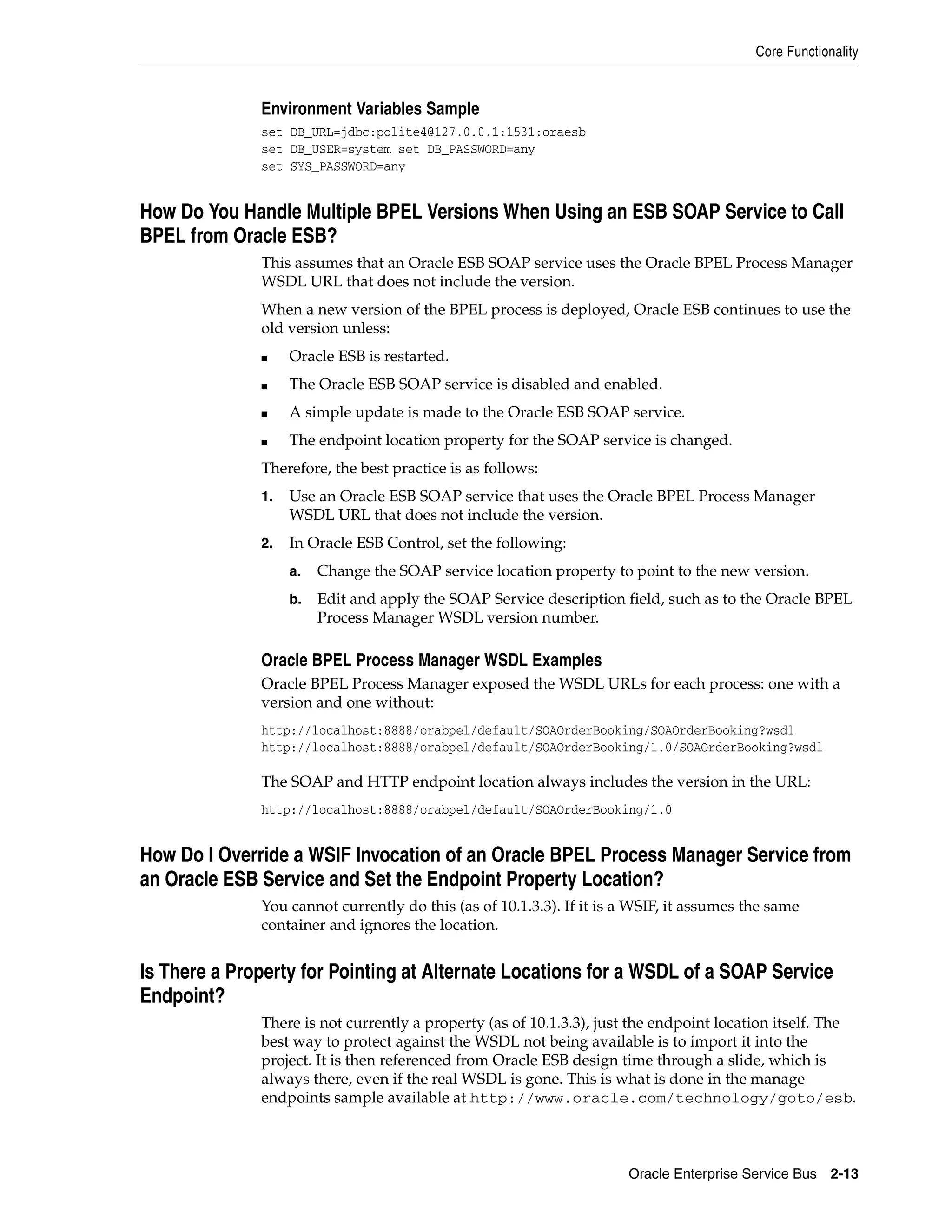 Core Functionality


              Environment Variables Sample
              set DB_URL=jdbc:polite4@127.0.0.1:1531:oraesb
              set DB_USER=system set DB_PASSWORD=any
              set SYS_PASSWORD=any


How Do You Handle Multiple BPEL Versions When Using an ESB SOAP Service to Call
BPEL from Oracle ESB?
              This assumes that an Oracle ESB SOAP service uses the Oracle BPEL Process Manager
              WSDL URL that does not include the version.
              When a new version of the BPEL process is deployed, Oracle ESB continues to use the
              old version unless:
              ■    Oracle ESB is restarted.
              ■    The Oracle ESB SOAP service is disabled and enabled.
              ■    A simple update is made to the Oracle ESB SOAP service.
              ■    The endpoint location property for the SOAP service is changed.
              Therefore, the best practice is as follows:
              1.   Use an Oracle ESB SOAP service that uses the Oracle BPEL Process Manager
                   WSDL URL that does not include the version.
              2.   In Oracle ESB Control, set the following:
                   a.   Change the SOAP service location property to point to the new version.
                   b.   Edit and apply the SOAP Service description field, such as to the Oracle BPEL
                        Process Manager WSDL version number.

              Oracle BPEL Process Manager WSDL Examples
              Oracle BPEL Process Manager exposed the WSDL URLs for each process: one with a
              version and one without:
              http://localhost:8888/orabpel/default/SOAOrderBooking/SOAOrderBooking?wsdl
              http://localhost:8888/orabpel/default/SOAOrderBooking/1.0/SOAOrderBooking?wsdl

              The SOAP and HTTP endpoint location always includes the version in the URL:
              http://localhost:8888/orabpel/default/SOAOrderBooking/1.0


How Do I Override a WSIF Invocation of an Oracle BPEL Process Manager Service from
an Oracle ESB Service and Set the Endpoint Property Location?
              You cannot currently do this (as of 10.1.3.3). If it is a WSIF, it assumes the same
              container and ignores the location.


Is There a Property for Pointing at Alternate Locations for a WSDL of a SOAP Service
Endpoint?
              There is not currently a property (as of 10.1.3.3), just the endpoint location itself. The
              best way to protect against the WSDL not being available is to import it into the
              project. It is then referenced from Oracle ESB design time through a slide, which is
              always there, even if the real WSDL is gone. This is what is done in the manage
              endpoints sample available at http://www.oracle.com/technology/goto/esb.



                                                                      Oracle Enterprise Service Bus 2-13
 