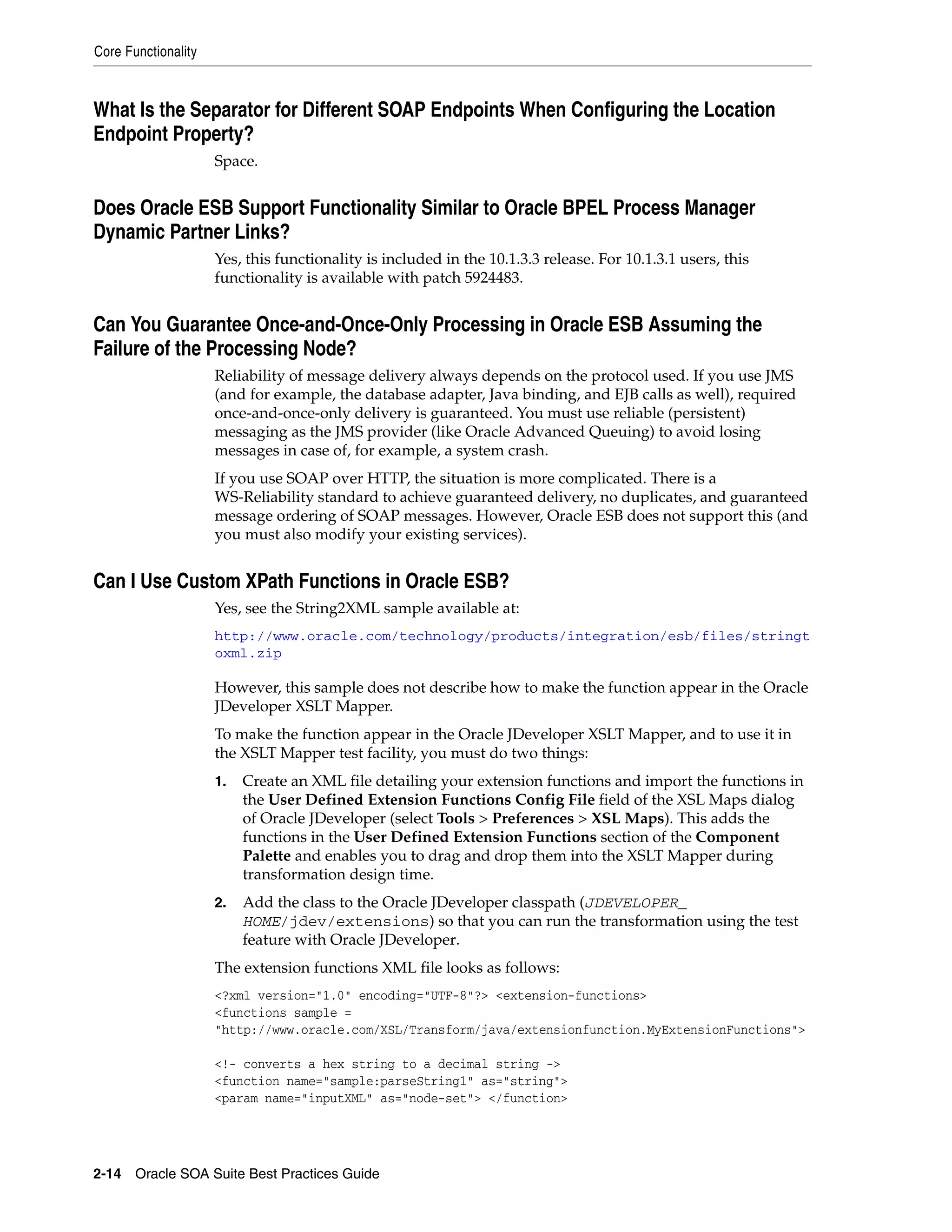 Core Functionality



What Is the Separator for Different SOAP Endpoints When Configuring the Location
Endpoint Property?
                     Space.


Does Oracle ESB Support Functionality Similar to Oracle BPEL Process Manager
Dynamic Partner Links?
                     Yes, this functionality is included in the 10.1.3.3 release. For 10.1.3.1 users, this
                     functionality is available with patch 5924483.


Can You Guarantee Once-and-Once-Only Processing in Oracle ESB Assuming the
Failure of the Processing Node?
                     Reliability of message delivery always depends on the protocol used. If you use JMS
                     (and for example, the database adapter, Java binding, and EJB calls as well), required
                     once-and-once-only delivery is guaranteed. You must use reliable (persistent)
                     messaging as the JMS provider (like Oracle Advanced Queuing) to avoid losing
                     messages in case of, for example, a system crash.
                     If you use SOAP over HTTP, the situation is more complicated. There is a
                     WS-Reliability standard to achieve guaranteed delivery, no duplicates, and guaranteed
                     message ordering of SOAP messages. However, Oracle ESB does not support this (and
                     you must also modify your existing services).


Can I Use Custom XPath Functions in Oracle ESB?
                     Yes, see the String2XML sample available at:
                     http://www.oracle.com/technology/products/integration/esb/files/stringt
                     oxml.zip

                     However, this sample does not describe how to make the function appear in the Oracle
                     JDeveloper XSLT Mapper.
                     To make the function appear in the Oracle JDeveloper XSLT Mapper, and to use it in
                     the XSLT Mapper test facility, you must do two things:
                     1.   Create an XML file detailing your extension functions and import the functions in
                          the User Defined Extension Functions Config File field of the XSL Maps dialog
                          of Oracle JDeveloper (select Tools > Preferences > XSL Maps). This adds the
                          functions in the User Defined Extension Functions section of the Component
                          Palette and enables you to drag and drop them into the XSLT Mapper during
                          transformation design time.
                     2.   Add the class to the Oracle JDeveloper classpath (JDEVELOPER_
                          HOME/jdev/extensions) so that you can run the transformation using the test
                          feature with Oracle JDeveloper.
                     The extension functions XML file looks as follows:
                     <?xml version="1.0" encoding="UTF-8"?> <extension-functions>
                     <functions sample =
                     "http://www.oracle.com/XSL/Transform/java/extensionfunction.MyExtensionFunctions">

                     <!- converts a hex string to a decimal string ->
                     <function name="sample:parseString1" as="string">
                     <param name="inputXML" as="node-set"> </function>




2-14 Oracle SOA Suite Best Practices Guide
 