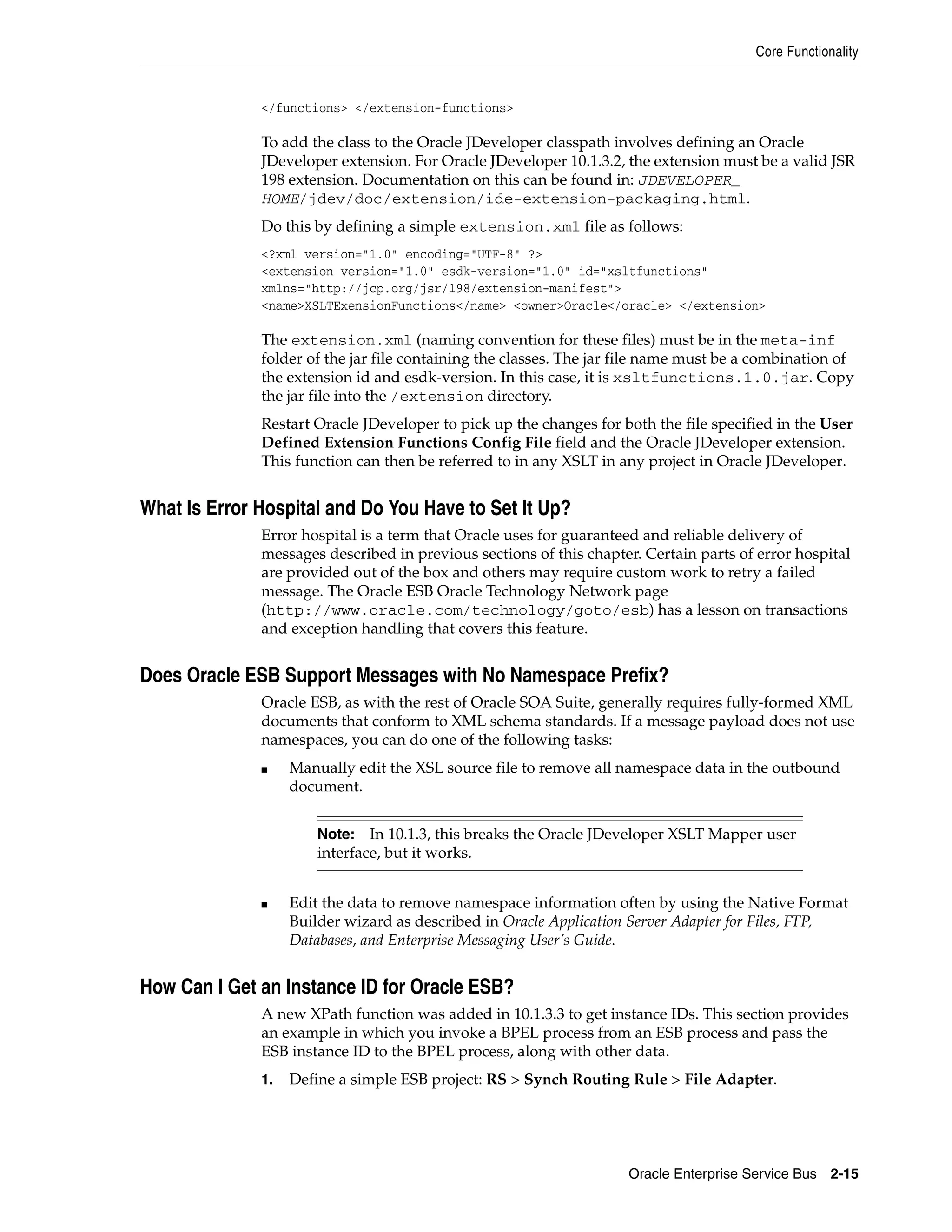 Core Functionality


              </functions> </extension-functions>

              To add the class to the Oracle JDeveloper classpath involves defining an Oracle
              JDeveloper extension. For Oracle JDeveloper 10.1.3.2, the extension must be a valid JSR
              198 extension. Documentation on this can be found in: JDEVELOPER_
              HOME/jdev/doc/extension/ide-extension-packaging.html.
              Do this by defining a simple extension.xml file as follows:
              <?xml version="1.0" encoding="UTF-8" ?>
              <extension version="1.0" esdk-version="1.0" id="xsltfunctions"
              xmlns="http://jcp.org/jsr/198/extension-manifest">
              <name>XSLTExensionFunctions</name> <owner>Oracle</oracle> </extension>

              The extension.xml (naming convention for these files) must be in the meta-inf
              folder of the jar file containing the classes. The jar file name must be a combination of
              the extension id and esdk-version. In this case, it is xsltfunctions.1.0.jar. Copy
              the jar file into the /extension directory.
              Restart Oracle JDeveloper to pick up the changes for both the file specified in the User
              Defined Extension Functions Config File field and the Oracle JDeveloper extension.
              This function can then be referred to in any XSLT in any project in Oracle JDeveloper.


What Is Error Hospital and Do You Have to Set It Up?
              Error hospital is a term that Oracle uses for guaranteed and reliable delivery of
              messages described in previous sections of this chapter. Certain parts of error hospital
              are provided out of the box and others may require custom work to retry a failed
              message. The Oracle ESB Oracle Technology Network page
              (http://www.oracle.com/technology/goto/esb) has a lesson on transactions
              and exception handling that covers this feature.


Does Oracle ESB Support Messages with No Namespace Prefix?
              Oracle ESB, as with the rest of Oracle SOA Suite, generally requires fully-formed XML
              documents that conform to XML schema standards. If a message payload does not use
              namespaces, you can do one of the following tasks:
              ■    Manually edit the XSL source file to remove all namespace data in the outbound
                   document.


                       Note:   In 10.1.3, this breaks the Oracle JDeveloper XSLT Mapper user
                       interface, but it works.


              ■    Edit the data to remove namespace information often by using the Native Format
                   Builder wizard as described in Oracle Application Server Adapter for Files, FTP,
                   Databases, and Enterprise Messaging User’s Guide.


How Can I Get an Instance ID for Oracle ESB?
              A new XPath function was added in 10.1.3.3 to get instance IDs. This section provides
              an example in which you invoke a BPEL process from an ESB process and pass the
              ESB instance ID to the BPEL process, along with other data.
              1.   Define a simple ESB project: RS > Synch Routing Rule > File Adapter.




                                                                     Oracle Enterprise Service Bus 2-15
 