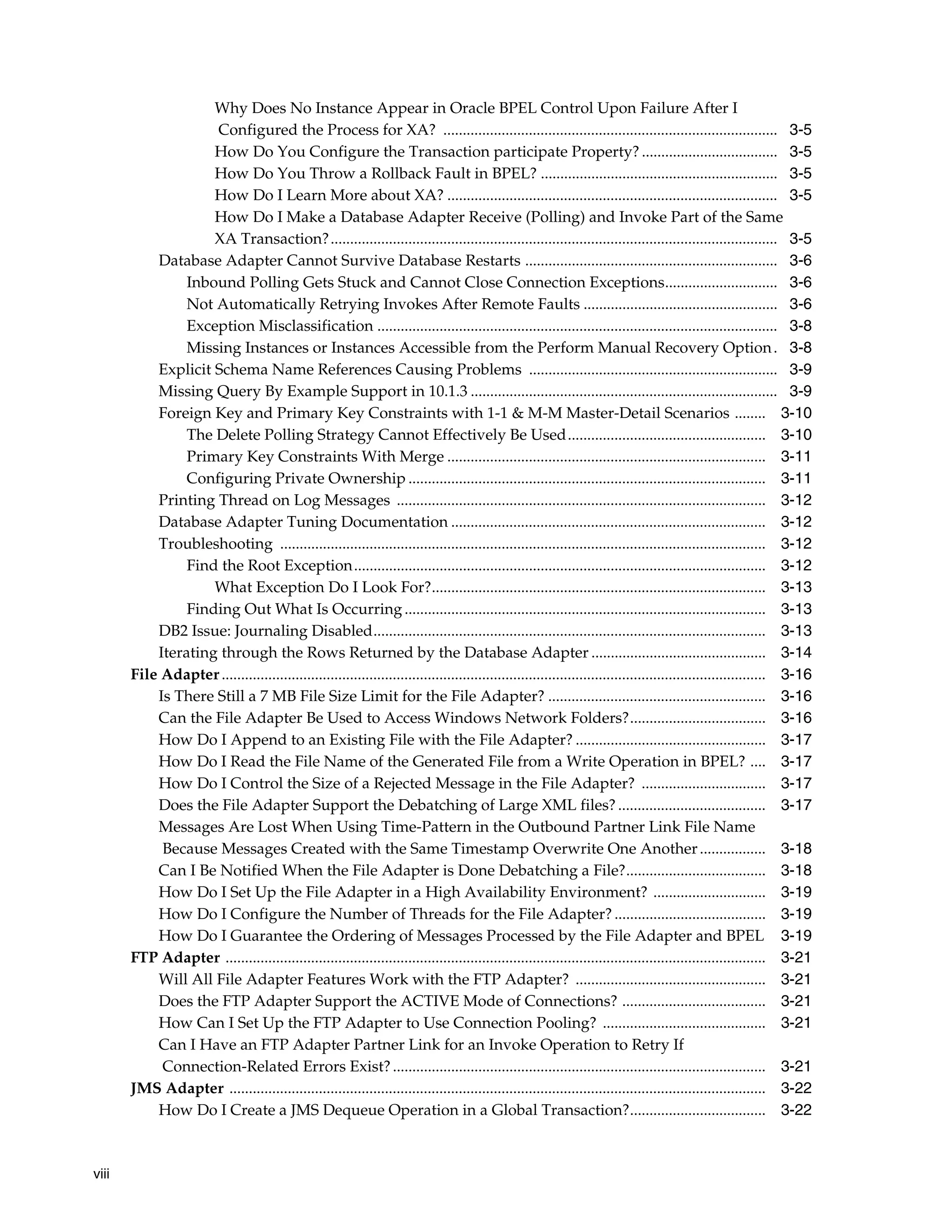 Why Does No Instance Appear in Oracle BPEL Control Upon Failure After I
                    Configured the Process for XA? ...................................................................................... 3-5
                    How Do You Configure the Transaction participate Property? ................................... 3-5
                    How Do You Throw a Rollback Fault in BPEL? ............................................................. 3-5
                    How Do I Learn More about XA? ..................................................................................... 3-5
                    How Do I Make a Database Adapter Receive (Polling) and Invoke Part of the Same
                    XA Transaction? ................................................................................................................... 3-5
           Database Adapter Cannot Survive Database Restarts ................................................................. 3-6
                Inbound Polling Gets Stuck and Cannot Close Connection Exceptions............................. 3-6
                Not Automatically Retrying Invokes After Remote Faults .................................................. 3-6
                Exception Misclassification ....................................................................................................... 3-8
                Missing Instances or Instances Accessible from the Perform Manual Recovery Option . 3-8
           Explicit Schema Name References Causing Problems ................................................................ 3-9
           Missing Query By Example Support in 10.1.3 ............................................................................... 3-9
           Foreign Key and Primary Key Constraints with 1-1 & M-M Master-Detail Scenarios ........ 3-10
                The Delete Polling Strategy Cannot Effectively Be Used................................................... 3-10
                Primary Key Constraints With Merge .................................................................................. 3-11
                Configuring Private Ownership ............................................................................................ 3-11
           Printing Thread on Log Messages ............................................................................................... 3-12
           Database Adapter Tuning Documentation ................................................................................. 3-12
           Troubleshooting ............................................................................................................................. 3-12
                Find the Root Exception.......................................................................................................... 3-12
                    What Exception Do I Look For?...................................................................................... 3-13
                Finding Out What Is Occurring ............................................................................................. 3-13
           DB2 Issue: Journaling Disabled..................................................................................................... 3-13
           Iterating through the Rows Returned by the Database Adapter ............................................. 3-14
       File Adapter ............................................................................................................................................ 3-16
           Is There Still a 7 MB File Size Limit for the File Adapter? ........................................................ 3-16
           Can the File Adapter Be Used to Access Windows Network Folders?................................... 3-16
           How Do I Append to an Existing File with the File Adapter? ................................................. 3-17
           How Do I Read the File Name of the Generated File from a Write Operation in BPEL? .... 3-17
           How Do I Control the Size of a Rejected Message in the File Adapter? ................................ 3-17
           Does the File Adapter Support the Debatching of Large XML files? ...................................... 3-17
           Messages Are Lost When Using Time-Pattern in the Outbound Partner Link File Name
            Because Messages Created with the Same Timestamp Overwrite One Another ................. 3-18
           Can I Be Notified When the File Adapter is Done Debatching a File?.................................... 3-18
           How Do I Set Up the File Adapter in a High Availability Environment? ............................. 3-19
           How Do I Configure the Number of Threads for the File Adapter? ....................................... 3-19
           How Do I Guarantee the Ordering of Messages Processed by the File Adapter and BPEL 3-19
       FTP Adapter ........................................................................................................................................... 3-21
           Will All File Adapter Features Work with the FTP Adapter? ................................................. 3-21
           Does the FTP Adapter Support the ACTIVE Mode of Connections? ..................................... 3-21
           How Can I Set Up the FTP Adapter to Use Connection Pooling? .......................................... 3-21
           Can I Have an FTP Adapter Partner Link for an Invoke Operation to Retry If
            Connection-Related Errors Exist? ................................................................................................ 3-21
       JMS Adapter .......................................................................................................................................... 3-22
           How Do I Create a JMS Dequeue Operation in a Global Transaction?................................... 3-22



viii
 