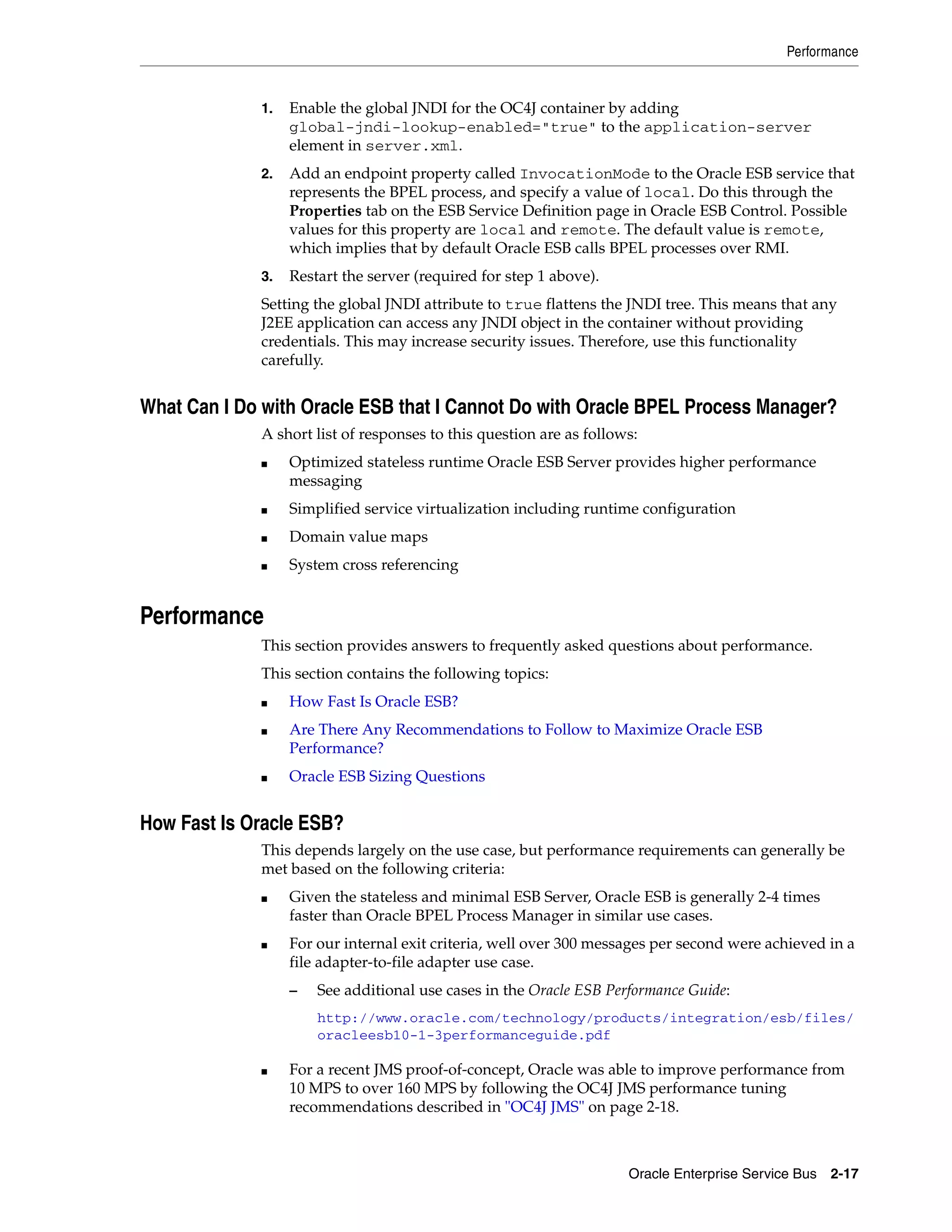 Performance


             1.   Enable the global JNDI for the OC4J container by adding
                  global-jndi-lookup-enabled="true" to the application-server
                  element in server.xml.
             2.   Add an endpoint property called InvocationMode to the Oracle ESB service that
                  represents the BPEL process, and specify a value of local. Do this through the
                  Properties tab on the ESB Service Definition page in Oracle ESB Control. Possible
                  values for this property are local and remote. The default value is remote,
                  which implies that by default Oracle ESB calls BPEL processes over RMI.
             3.   Restart the server (required for step 1 above).
             Setting the global JNDI attribute to true flattens the JNDI tree. This means that any
             J2EE application can access any JNDI object in the container without providing
             credentials. This may increase security issues. Therefore, use this functionality
             carefully.


What Can I Do with Oracle ESB that I Cannot Do with Oracle BPEL Process Manager?
             A short list of responses to this question are as follows:
             ■    Optimized stateless runtime Oracle ESB Server provides higher performance
                  messaging
             ■    Simplified service virtualization including runtime configuration
             ■    Domain value maps
             ■    System cross referencing


Performance
             This section provides answers to frequently asked questions about performance.
             This section contains the following topics:
             ■    How Fast Is Oracle ESB?
             ■    Are There Any Recommendations to Follow to Maximize Oracle ESB
                  Performance?
             ■    Oracle ESB Sizing Questions


How Fast Is Oracle ESB?
             This depends largely on the use case, but performance requirements can generally be
             met based on the following criteria:
             ■    Given the stateless and minimal ESB Server, Oracle ESB is generally 2-4 times
                  faster than Oracle BPEL Process Manager in similar use cases.
             ■    For our internal exit criteria, well over 300 messages per second were achieved in a
                  file adapter-to-file adapter use case.
                  –   See additional use cases in the Oracle ESB Performance Guide:
                      http://www.oracle.com/technology/products/integration/esb/files/
                      oracleesb10-1-3performanceguide.pdf

             ■    For a recent JMS proof-of-concept, Oracle was able to improve performance from
                  10 MPS to over 160 MPS by following the OC4J JMS performance tuning
                  recommendations described in "OC4J JMS" on page 2-18.



                                                                     Oracle Enterprise Service Bus 2-17
 