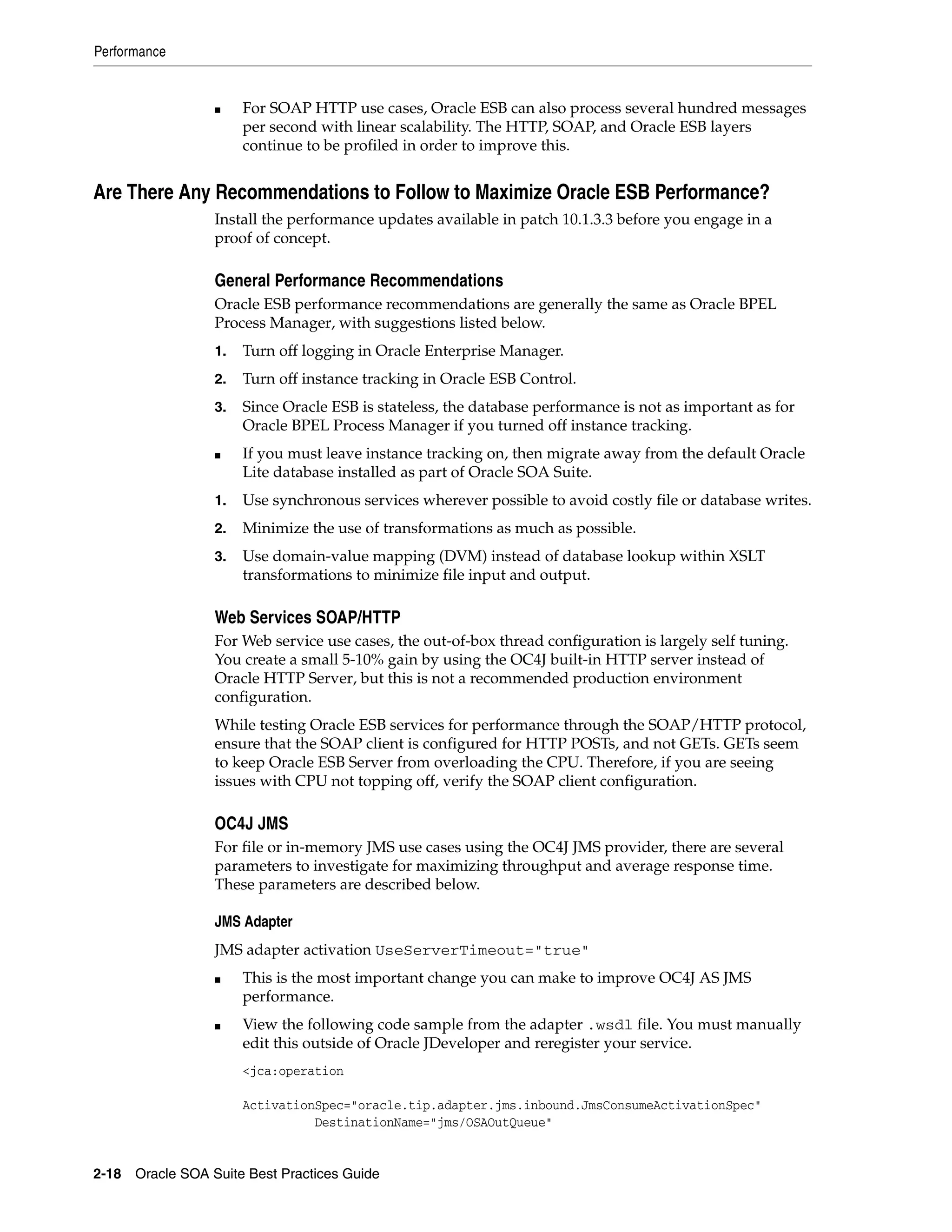 Performance


                 ■    For SOAP HTTP use cases, Oracle ESB can also process several hundred messages
                      per second with linear scalability. The HTTP, SOAP, and Oracle ESB layers
                      continue to be profiled in order to improve this.


Are There Any Recommendations to Follow to Maximize Oracle ESB Performance?
                 Install the performance updates available in patch 10.1.3.3 before you engage in a
                 proof of concept.

                 General Performance Recommendations
                 Oracle ESB performance recommendations are generally the same as Oracle BPEL
                 Process Manager, with suggestions listed below.
                 1.   Turn off logging in Oracle Enterprise Manager.
                 2.   Turn off instance tracking in Oracle ESB Control.
                 3.   Since Oracle ESB is stateless, the database performance is not as important as for
                      Oracle BPEL Process Manager if you turned off instance tracking.
                 ■    If you must leave instance tracking on, then migrate away from the default Oracle
                      Lite database installed as part of Oracle SOA Suite.
                 1.   Use synchronous services wherever possible to avoid costly file or database writes.
                 2.   Minimize the use of transformations as much as possible.
                 3.   Use domain-value mapping (DVM) instead of database lookup within XSLT
                      transformations to minimize file input and output.

                 Web Services SOAP/HTTP
                 For Web service use cases, the out-of-box thread configuration is largely self tuning.
                 You create a small 5-10% gain by using the OC4J built-in HTTP server instead of
                 Oracle HTTP Server, but this is not a recommended production environment
                 configuration.
                 While testing Oracle ESB services for performance through the SOAP/HTTP protocol,
                 ensure that the SOAP client is configured for HTTP POSTs, and not GETs. GETs seem
                 to keep Oracle ESB Server from overloading the CPU. Therefore, if you are seeing
                 issues with CPU not topping off, verify the SOAP client configuration.

                 OC4J JMS
                 For file or in-memory JMS use cases using the OC4J JMS provider, there are several
                 parameters to investigate for maximizing throughput and average response time.
                 These parameters are described below.

                 JMS Adapter
                 JMS adapter activation UseServerTimeout="true"
                 ■    This is the most important change you can make to improve OC4J AS JMS
                      performance.
                 ■    View the following code sample from the adapter .wsdl file. You must manually
                      edit this outside of Oracle JDeveloper and reregister your service.
                      <jca:operation

                      ActivationSpec="oracle.tip.adapter.jms.inbound.JmsConsumeActivationSpec"
                                DestinationName="jms/OSAOutQueue"


2-18 Oracle SOA Suite Best Practices Guide
 