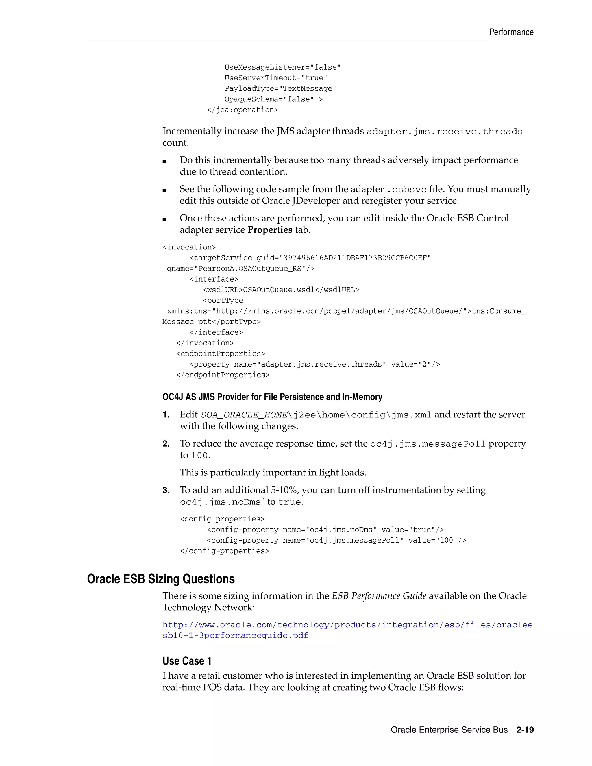 Performance


                            UseMessageListener="false"
                            UseServerTimeout="true"
                            PayloadType="TextMessage"
                            OpaqueSchema="false" >
                        </jca:operation>

             Incrementally increase the JMS adapter threads adapter.jms.receive.threads
             count.
             ■    Do this incrementally because too many threads adversely impact performance
                  due to thread contention.
             ■    See the following code sample from the adapter .esbsvc file. You must manually
                  edit this outside of Oracle JDeveloper and reregister your service.
             ■    Once these actions are performed, you can edit inside the Oracle ESB Control
                  adapter service Properties tab.
             <invocation>
                   <targetService guid="397496616AD211DBAF173B29CCB6C0EF"
              qname="PearsonA.OSAOutQueue_RS"/>
                   <interface>
                      <wsdlURL>OSAOutQueue.wsdl</wsdlURL>
                      <portType
              xmlns:tns="http://xmlns.oracle.com/pcbpel/adapter/jms/OSAOutQueue/">tns:Consume_
             Message_ptt</portType>
                   </interface>
                </invocation>
                <endpointProperties>
                   <property name="adapter.jms.receive.threads" value="2"/>
                </endpointProperties>

             OC4J AS JMS Provider for File Persistence and In-Memory
             1.   Edit SOA_ORACLE_HOMEj2eehomeconfigjms.xml and restart the server
                  with the following changes.
             2.   To reduce the average response time, set the oc4j.jms.messagePoll property
                  to 100.
                  This is particularly important in light loads.
             3.   To add an additional 5-10%, you can turn off instrumentation by setting
                  oc4j.jms.noDms" to true.
                  <config-properties>
                        <config-property name="oc4j.jms.noDms" value="true"/>
                        <config-property name="oc4j.jms.messagePoll" value="100"/>
                  </config-properties>


Oracle ESB Sizing Questions
             There is some sizing information in the ESB Performance Guide available on the Oracle
             Technology Network:
             http://www.oracle.com/technology/products/integration/esb/files/oraclee
             sb10-1-3performanceguide.pdf


             Use Case 1
             I have a retail customer who is interested in implementing an Oracle ESB solution for
             real-time POS data. They are looking at creating two Oracle ESB flows:



                                                                       Oracle Enterprise Service Bus 2-19
 