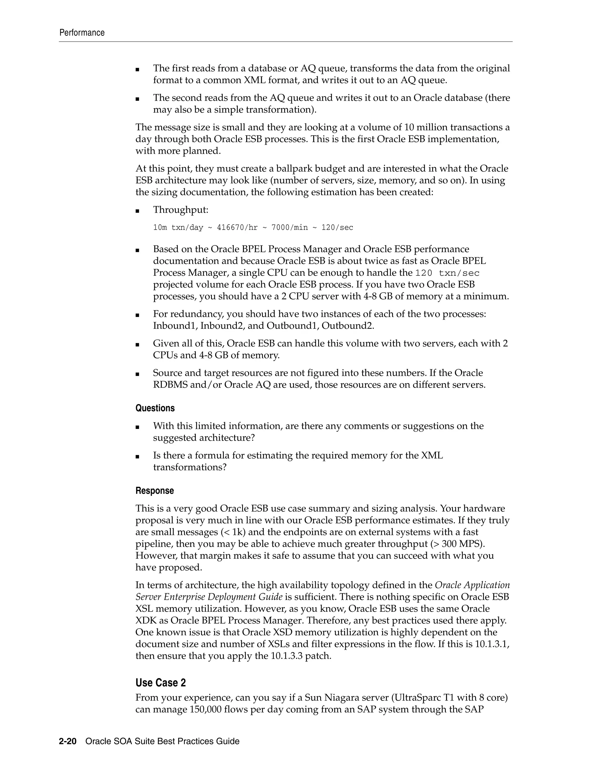 Performance


                 ■   The first reads from a database or AQ queue, transforms the data from the original
                     format to a common XML format, and writes it out to an AQ queue.
                 ■   The second reads from the AQ queue and writes it out to an Oracle database (there
                     may also be a simple transformation).
                 The message size is small and they are looking at a volume of 10 million transactions a
                 day through both Oracle ESB processes. This is the first Oracle ESB implementation,
                 with more planned.
                 At this point, they must create a ballpark budget and are interested in what the Oracle
                 ESB architecture may look like (number of servers, size, memory, and so on). In using
                 the sizing documentation, the following estimation has been created:
                 ■   Throughput:
                     10m txn/day ~ 416670/hr ~ 7000/min ~ 120/sec

                 ■   Based on the Oracle BPEL Process Manager and Oracle ESB performance
                     documentation and because Oracle ESB is about twice as fast as Oracle BPEL
                     Process Manager, a single CPU can be enough to handle the 120 txn/sec
                     projected volume for each Oracle ESB process. If you have two Oracle ESB
                     processes, you should have a 2 CPU server with 4-8 GB of memory at a minimum.
                 ■   For redundancy, you should have two instances of each of the two processes:
                     Inbound1, Inbound2, and Outbound1, Outbound2.
                 ■   Given all of this, Oracle ESB can handle this volume with two servers, each with 2
                     CPUs and 4-8 GB of memory.
                 ■   Source and target resources are not figured into these numbers. If the Oracle
                     RDBMS and/or Oracle AQ are used, those resources are on different servers.

                 Questions
                 ■   With this limited information, are there any comments or suggestions on the
                     suggested architecture?
                 ■   Is there a formula for estimating the required memory for the XML
                     transformations?

                 Response
                 This is a very good Oracle ESB use case summary and sizing analysis. Your hardware
                 proposal is very much in line with our Oracle ESB performance estimates. If they truly
                 are small messages (< 1k) and the endpoints are on external systems with a fast
                 pipeline, then you may be able to achieve much greater throughput (> 300 MPS).
                 However, that margin makes it safe to assume that you can succeed with what you
                 have proposed.
                 In terms of architecture, the high availability topology defined in the Oracle Application
                 Server Enterprise Deployment Guide is sufficient. There is nothing specific on Oracle ESB
                 XSL memory utilization. However, as you know, Oracle ESB uses the same Oracle
                 XDK as Oracle BPEL Process Manager. Therefore, any best practices used there apply.
                 One known issue is that Oracle XSD memory utilization is highly dependent on the
                 document size and number of XSLs and filter expressions in the flow. If this is 10.1.3.1,
                 then ensure that you apply the 10.1.3.3 patch.

                 Use Case 2
                 From your experience, can you say if a Sun Niagara server (UltraSparc T1 with 8 core)
                 can manage 150,000 flows per day coming from an SAP system through the SAP


2-20 Oracle SOA Suite Best Practices Guide
 