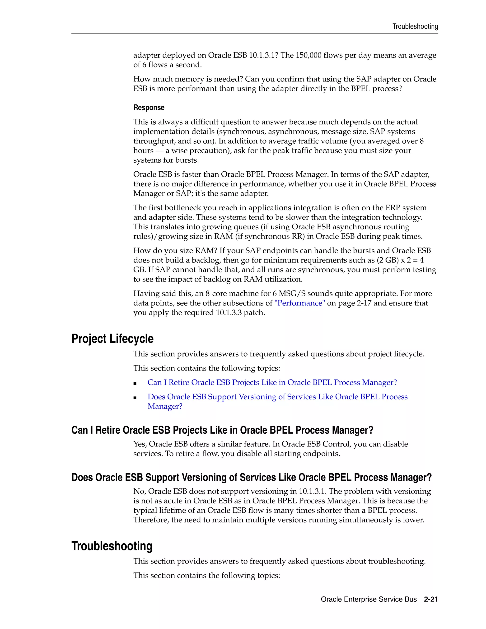 Troubleshooting


              adapter deployed on Oracle ESB 10.1.3.1? The 150,000 flows per day means an average
              of 6 flows a second.
              How much memory is needed? Can you confirm that using the SAP adapter on Oracle
              ESB is more performant than using the adapter directly in the BPEL process?

              Response
              This is always a difficult question to answer because much depends on the actual
              implementation details (synchronous, asynchronous, message size, SAP systems
              throughput, and so on). In addition to average traffic volume (you averaged over 8
              hours — a wise precaution), ask for the peak traffic because you must size your
              systems for bursts.
              Oracle ESB is faster than Oracle BPEL Process Manager. In terms of the SAP adapter,
              there is no major difference in performance, whether you use it in Oracle BPEL Process
              Manager or SAP; it's the same adapter.
              The first bottleneck you reach in applications integration is often on the ERP system
              and adapter side. These systems tend to be slower than the integration technology.
              This translates into growing queues (if using Oracle ESB asynchronous routing
              rules)/growing size in RAM (if synchronous RR) in Oracle ESB during peak times.
              How do you size RAM? If your SAP endpoints can handle the bursts and Oracle ESB
              does not build a backlog, then go for minimum requirements such as (2 GB) x 2 = 4
              GB. If SAP cannot handle that, and all runs are synchronous, you must perform testing
              to see the impact of backlog on RAM utilization.
              Having said this, an 8-core machine for 6 MSG/S sounds quite appropriate. For more
              data points, see the other subsections of "Performance" on page 2-17 and ensure that
              you apply the required 10.1.3.3 patch.


Project Lifecycle
              This section provides answers to frequently asked questions about project lifecycle.
              This section contains the following topics:
              ■   Can I Retire Oracle ESB Projects Like in Oracle BPEL Process Manager?
              ■   Does Oracle ESB Support Versioning of Services Like Oracle BPEL Process
                  Manager?


Can I Retire Oracle ESB Projects Like in Oracle BPEL Process Manager?
              Yes, Oracle ESB offers a similar feature. In Oracle ESB Control, you can disable
              services. To retire a flow, you disable all starting endpoints.


Does Oracle ESB Support Versioning of Services Like Oracle BPEL Process Manager?
              No, Oracle ESB does not support versioning in 10.1.3.1. The problem with versioning
              is not as acute in Oracle ESB as in Oracle BPEL Process Manager. This is because the
              typical lifetime of an Oracle ESB flow is many times shorter than a BPEL process.
              Therefore, the need to maintain multiple versions running simultaneously is lower.


Troubleshooting
              This section provides answers to frequently asked questions about troubleshooting.
              This section contains the following topics:

                                                                    Oracle Enterprise Service Bus 2-21
 