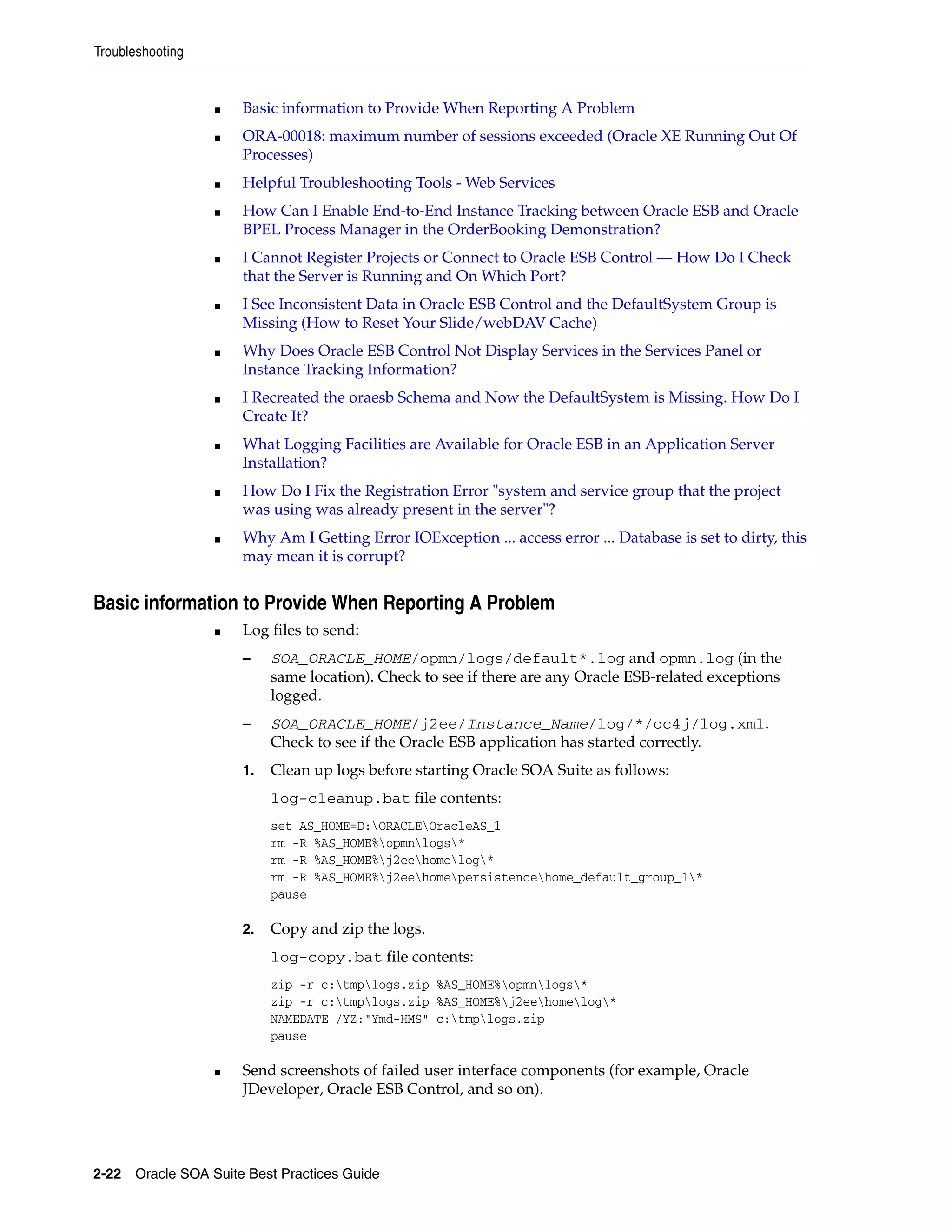 Troubleshooting


                  ■   Basic information to Provide When Reporting A Problem
                  ■   ORA-00018: maximum number of sessions exceeded (Oracle XE Running Out Of
                      Processes)
                  ■   Helpful Troubleshooting Tools - Web Services
                  ■   How Can I Enable End-to-End Instance Tracking between Oracle ESB and Oracle
                      BPEL Process Manager in the OrderBooking Demonstration?
                  ■   I Cannot Register Projects or Connect to Oracle ESB Control — How Do I Check
                      that the Server is Running and On Which Port?
                  ■   I See Inconsistent Data in Oracle ESB Control and the DefaultSystem Group is
                      Missing (How to Reset Your Slide/webDAV Cache)
                  ■   Why Does Oracle ESB Control Not Display Services in the Services Panel or
                      Instance Tracking Information?
                  ■   I Recreated the oraesb Schema and Now the DefaultSystem is Missing. How Do I
                      Create It?
                  ■   What Logging Facilities are Available for Oracle ESB in an Application Server
                      Installation?
                  ■   How Do I Fix the Registration Error "system and service group that the project
                      was using was already present in the server"?
                  ■   Why Am I Getting Error IOException ... access error ... Database is set to dirty, this
                      may mean it is corrupt?


Basic information to Provide When Reporting A Problem
                  ■   Log files to send:
                      –    SOA_ORACLE_HOME/opmn/logs/default*.log and opmn.log (in the
                           same location). Check to see if there are any Oracle ESB-related exceptions
                           logged.
                      –    SOA_ORACLE_HOME/j2ee/Instance_Name/log/*/oc4j/log.xml.
                           Check to see if the Oracle ESB application has started correctly.
                      1.   Clean up logs before starting Oracle SOA Suite as follows:
                           log-cleanup.bat file contents:
                           set AS_HOME=D:ORACLEOracleAS_1
                           rm -R %AS_HOME%opmnlogs*
                           rm -R %AS_HOME%j2eehomelog*
                           rm -R %AS_HOME%j2eehomepersistencehome_default_group_1*
                           pause

                      2.   Copy and zip the logs.
                           log-copy.bat file contents:
                           zip -r c:tmplogs.zip %AS_HOME%opmnlogs*
                           zip -r c:tmplogs.zip %AS_HOME%j2eehomelog*
                           NAMEDATE /YZ:"Ymd-HMS" c:tmplogs.zip
                           pause

                  ■   Send screenshots of failed user interface components (for example, Oracle
                      JDeveloper, Oracle ESB Control, and so on).




2-22 Oracle SOA Suite Best Practices Guide
 