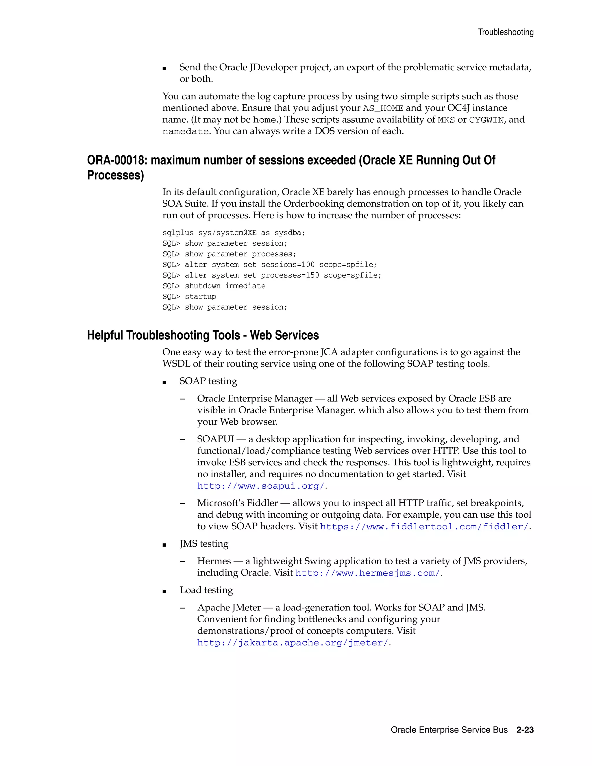 Troubleshooting


              ■   Send the Oracle JDeveloper project, an export of the problematic service metadata,
                  or both.
              You can automate the log capture process by using two simple scripts such as those
              mentioned above. Ensure that you adjust your AS_HOME and your OC4J instance
              name. (It may not be home.) These scripts assume availability of MKS or CYGWIN, and
              namedate. You can always write a DOS version of each.


ORA-00018: maximum number of sessions exceeded (Oracle XE Running Out Of
Processes)
              In its default configuration, Oracle XE barely has enough processes to handle Oracle
              SOA Suite. If you install the Orderbooking demonstration on top of it, you likely can
              run out of processes. Here is how to increase the number of processes:
              sqlplus sys/system@XE as sysdba;
              SQL> show parameter session;
              SQL> show parameter processes;
              SQL> alter system set sessions=100 scope=spfile;
              SQL> alter system set processes=150 scope=spfile;
              SQL> shutdown immediate
              SQL> startup
              SQL> show parameter session;


Helpful Troubleshooting Tools - Web Services
              One easy way to test the error-prone JCA adapter configurations is to go against the
              WSDL of their routing service using one of the following SOAP testing tools.
              ■   SOAP testing
                  –   Oracle Enterprise Manager — all Web services exposed by Oracle ESB are
                      visible in Oracle Enterprise Manager. which also allows you to test them from
                      your Web browser.
                  –   SOAPUI — a desktop application for inspecting, invoking, developing, and
                      functional/load/compliance testing Web services over HTTP. Use this tool to
                      invoke ESB services and check the responses. This tool is lightweight, requires
                      no installer, and requires no documentation to get started. Visit
                      http://www.soapui.org/.
                  –   Microsoft's Fiddler — allows you to inspect all HTTP traffic, set breakpoints,
                      and debug with incoming or outgoing data. For example, you can use this tool
                      to view SOAP headers. Visit https://www.fiddlertool.com/fiddler/.
              ■   JMS testing
                  –   Hermes — a lightweight Swing application to test a variety of JMS providers,
                      including Oracle. Visit http://www.hermesjms.com/.
              ■   Load testing
                  –   Apache JMeter — a load-generation tool. Works for SOAP and JMS.
                      Convenient for finding bottlenecks and configuring your
                      demonstrations/proof of concepts computers. Visit
                      http://jakarta.apache.org/jmeter/.




                                                                   Oracle Enterprise Service Bus 2-23
 