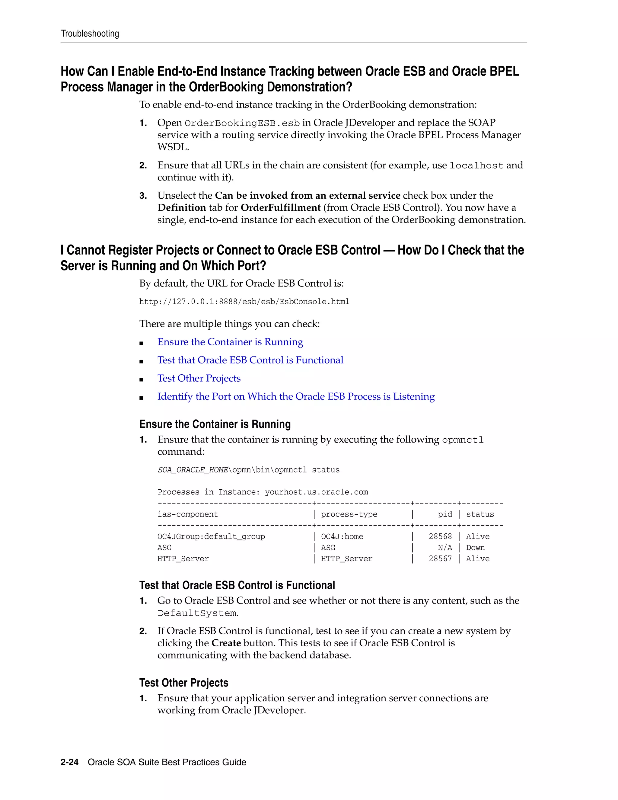 Troubleshooting



How Can I Enable End-to-End Instance Tracking between Oracle ESB and Oracle BPEL
Process Manager in the OrderBooking Demonstration?
                  To enable end-to-end instance tracking in the OrderBooking demonstration:
                  1.   Open OrderBookingESB.esb in Oracle JDeveloper and replace the SOAP
                       service with a routing service directly invoking the Oracle BPEL Process Manager
                       WSDL.
                  2.   Ensure that all URLs in the chain are consistent (for example, use localhost and
                       continue with it).
                  3.   Unselect the Can be invoked from an external service check box under the
                       Definition tab for OrderFulfillment (from Oracle ESB Control). You now have a
                       single, end-to-end instance for each execution of the OrderBooking demonstration.


I Cannot Register Projects or Connect to Oracle ESB Control — How Do I Check that the
Server is Running and On Which Port?
                  By default, the URL for Oracle ESB Control is:
                  http://127.0.0.1:8888/esb/esb/EsbConsole.html

                  There are multiple things you can check:
                  ■    Ensure the Container is Running
                  ■    Test that Oracle ESB Control is Functional
                  ■    Test Other Projects
                  ■    Identify the Port on Which the Oracle ESB Process is Listening

                  Ensure the Container is Running
                  1.   Ensure that the container is running by executing the following opmnctl
                       command:
                       SOA_ORACLE_HOMEopmnbinopmnctl status

                       Processes in Instance: yourhost.us.oracle.com
                       ---------------------------------+--------------------+---------+---------
                       ias-component                    | process-type       |     pid | status
                       ---------------------------------+--------------------+---------+---------
                       OC4JGroup:default_group          | OC4J:home          |   28568 | Alive
                       ASG                              | ASG                |     N/A | Down
                       HTTP_Server                      | HTTP_Server        |   28567 | Alive


                  Test that Oracle ESB Control is Functional
                  1.   Go to Oracle ESB Control and see whether or not there is any content, such as the
                       DefaultSystem.
                  2.   If Oracle ESB Control is functional, test to see if you can create a new system by
                       clicking the Create button. This tests to see if Oracle ESB Control is
                       communicating with the backend database.

                  Test Other Projects
                  1.   Ensure that your application server and integration server connections are
                       working from Oracle JDeveloper.




2-24 Oracle SOA Suite Best Practices Guide
 