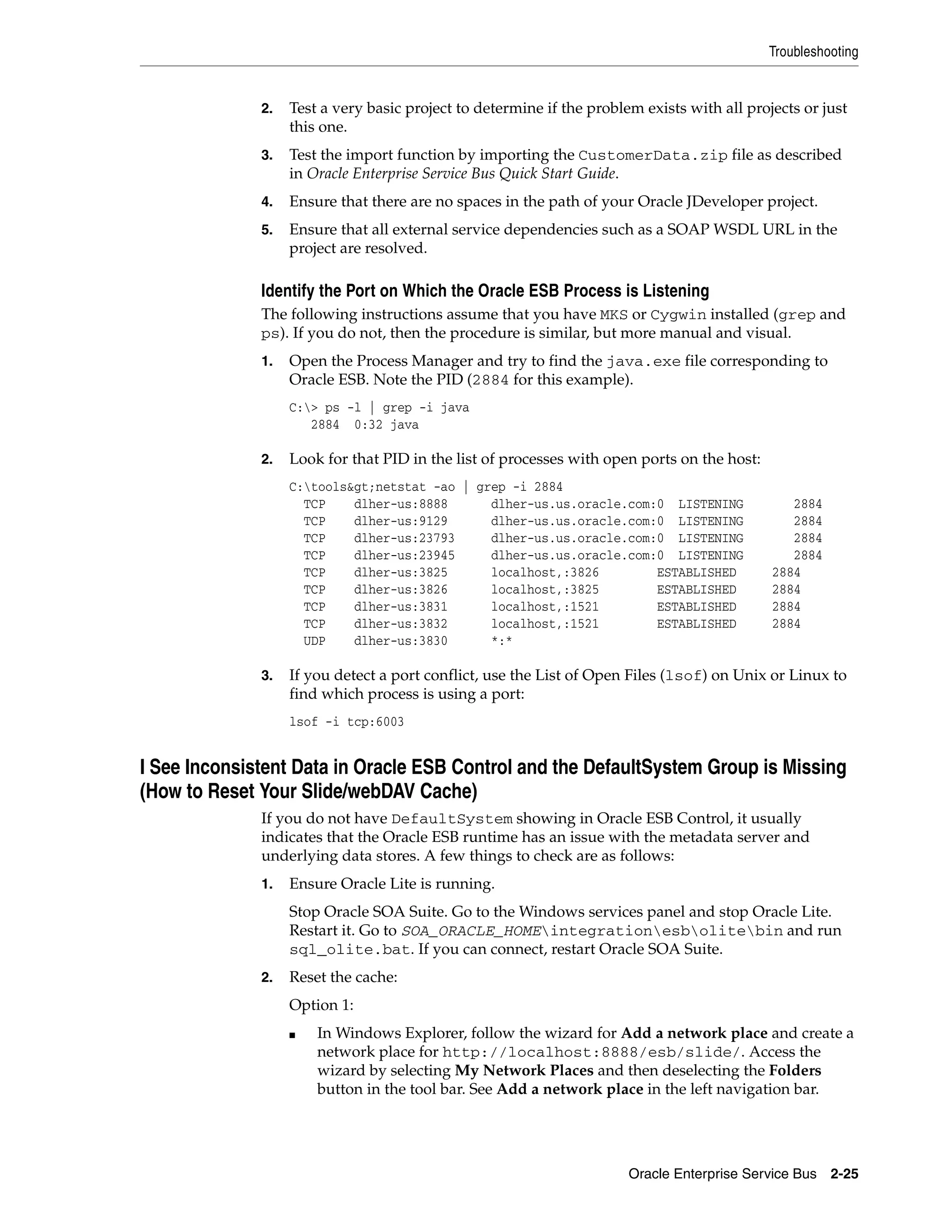 Troubleshooting


              2.   Test a very basic project to determine if the problem exists with all projects or just
                   this one.
              3.   Test the import function by importing the CustomerData.zip file as described
                   in Oracle Enterprise Service Bus Quick Start Guide.
              4.   Ensure that there are no spaces in the path of your Oracle JDeveloper project.
              5.   Ensure that all external service dependencies such as a SOAP WSDL URL in the
                   project are resolved.

              Identify the Port on Which the Oracle ESB Process is Listening
              The following instructions assume that you have MKS or Cygwin installed (grep and
              ps). If you do not, then the procedure is similar, but more manual and visual.
              1.   Open the Process Manager and try to find the java.exe file corresponding to
                   Oracle ESB. Note the PID (2884 for this example).
                   C:> ps -l | grep -i java
                      2884 0:32 java

              2.   Look for that PID in the list of processes with open ports on the host:
                   C:tools&gt;netstat -ao | grep -i 2884
                     TCP    dlher-us:8888      dlher-us.us.oracle.com:0 LISTENING               2884
                     TCP    dlher-us:9129      dlher-us.us.oracle.com:0 LISTENING               2884
                     TCP    dlher-us:23793     dlher-us.us.oracle.com:0 LISTENING               2884
                     TCP    dlher-us:23945     dlher-us.us.oracle.com:0 LISTENING               2884
                     TCP    dlher-us:3825      localhost,:3826        ESTABLISHED            2884
                     TCP    dlher-us:3826      localhost,:3825        ESTABLISHED            2884
                     TCP    dlher-us:3831      localhost,:1521        ESTABLISHED            2884
                     TCP    dlher-us:3832      localhost,:1521        ESTABLISHED            2884
                     UDP    dlher-us:3830      *:*

              3.   If you detect a port conflict, use the List of Open Files (lsof) on Unix or Linux to
                   find which process is using a port:
                   lsof -i tcp:6003


I See Inconsistent Data in Oracle ESB Control and the DefaultSystem Group is Missing
(How to Reset Your Slide/webDAV Cache)
              If you do not have DefaultSystem showing in Oracle ESB Control, it usually
              indicates that the Oracle ESB runtime has an issue with the metadata server and
              underlying data stores. A few things to check are as follows:
              1.   Ensure Oracle Lite is running.
                   Stop Oracle SOA Suite. Go to the Windows services panel and stop Oracle Lite.
                   Restart it. Go to SOA_ORACLE_HOMEintegrationesbolitebin and run
                   sql_olite.bat. If you can connect, restart Oracle SOA Suite.
              2.   Reset the cache:
                   Option 1:
                   ■   In Windows Explorer, follow the wizard for Add a network place and create a
                       network place for http://localhost:8888/esb/slide/. Access the
                       wizard by selecting My Network Places and then deselecting the Folders
                       button in the tool bar. See Add a network place in the left navigation bar.




                                                                       Oracle Enterprise Service Bus 2-25
 