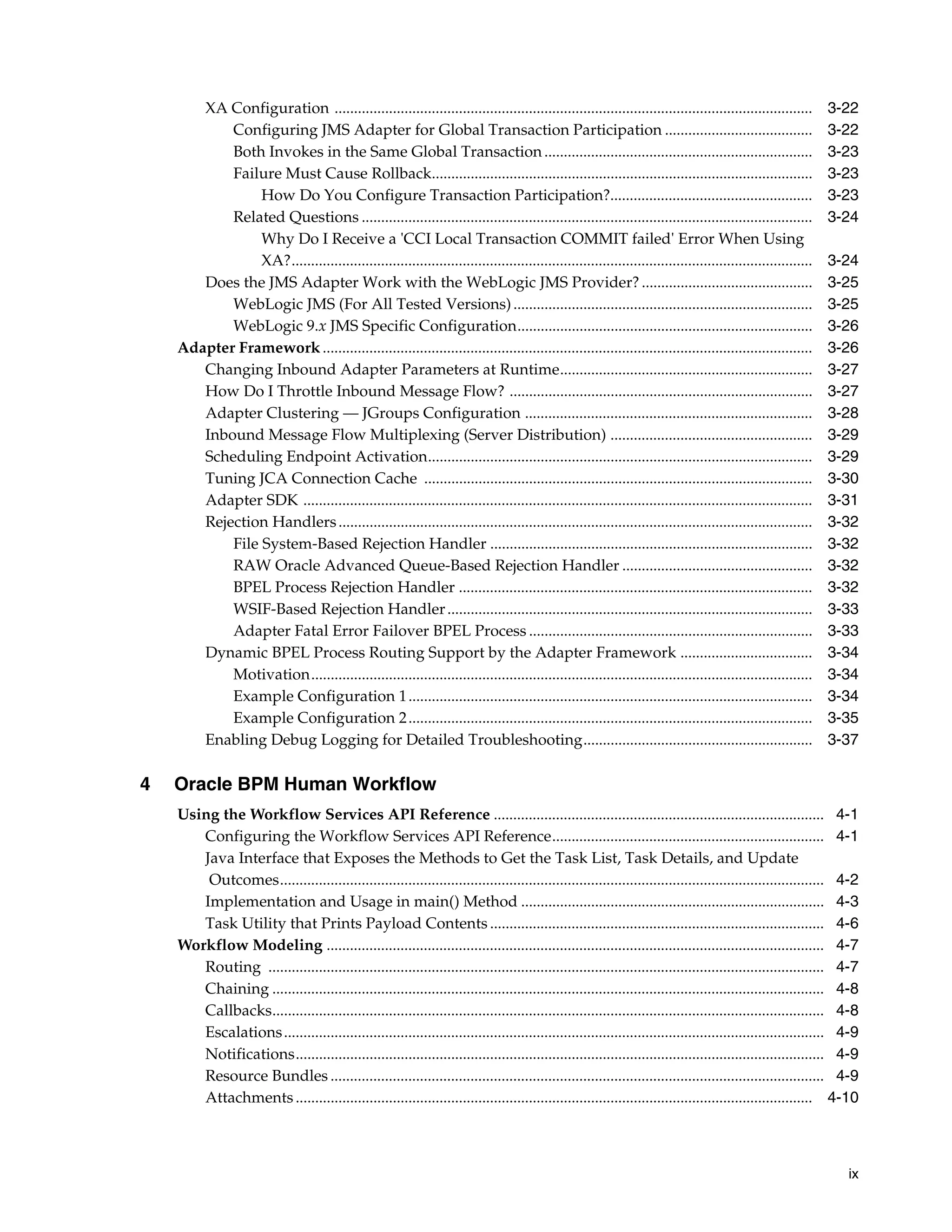 XA Configuration ...........................................................................................................................         3-22
           Configuring JMS Adapter for Global Transaction Participation ......................................                                              3-22
           Both Invokes in the Same Global Transaction .....................................................................                                3-23
           Failure Must Cause Rollback..................................................................................................                    3-23
                How Do You Configure Transaction Participation?....................................................                                         3-23
           Related Questions ....................................................................................................................           3-24
                Why Do I Receive a 'CCI Local Transaction COMMIT failed' Error When Using
                XA?......................................................................................................................................   3-24
       Does the JMS Adapter Work with the WebLogic JMS Provider? ............................................                                               3-25
           WebLogic JMS (For All Tested Versions) .............................................................................                             3-25
           WebLogic 9.x JMS Specific Configuration............................................................................                              3-26
    Adapter Framework ..............................................................................................................................        3-26
       Changing Inbound Adapter Parameters at Runtime.................................................................                                      3-27
       How Do I Throttle Inbound Message Flow? ..............................................................................                               3-27
       Adapter Clustering — JGroups Configuration ..........................................................................                                3-28
       Inbound Message Flow Multiplexing (Server Distribution) ....................................................                                         3-29
       Scheduling Endpoint Activation...................................................................................................                    3-29
       Tuning JCA Connection Cache ....................................................................................................                     3-30
       Adapter SDK ...................................................................................................................................      3-31
       Rejection Handlers ..........................................................................................................................        3-32
           File System-Based Rejection Handler ...................................................................................                          3-32
           RAW Oracle Advanced Queue-Based Rejection Handler .................................................                                              3-32
           BPEL Process Rejection Handler ...........................................................................................                       3-32
           WSIF-Based Rejection Handler ..............................................................................................                      3-33
           Adapter Fatal Error Failover BPEL Process .........................................................................                              3-33
       Dynamic BPEL Process Routing Support by the Adapter Framework ..................................                                                     3-34
           Motivation.................................................................................................................................      3-34
           Example Configuration 1 ........................................................................................................                 3-34
           Example Configuration 2 ........................................................................................................                 3-35
       Enabling Debug Logging for Detailed Troubleshooting...........................................................                                       3-37

4   Oracle BPM Human Workflow
    Using the Workflow Services API Reference ..................................................................................... 4-1
       Configuring the Workflow Services API Reference...................................................................... 4-1
       Java Interface that Exposes the Methods to Get the Task List, Task Details, and Update
        Outcomes............................................................................................................................................ 4-2
       Implementation and Usage in main() Method .............................................................................. 4-3
       Task Utility that Prints Payload Contents ...................................................................................... 4-6
    Workflow Modeling ................................................................................................................................ 4-7
       Routing ............................................................................................................................................... 4-7
       Chaining .............................................................................................................................................. 4-8
       Callbacks.............................................................................................................................................. 4-8
       Escalations ........................................................................................................................................... 4-9
       Notifications........................................................................................................................................ 4-9
       Resource Bundles ............................................................................................................................... 4-9
       Attachments ..................................................................................................................................... 4-10



                                                                                                                                                               ix
 