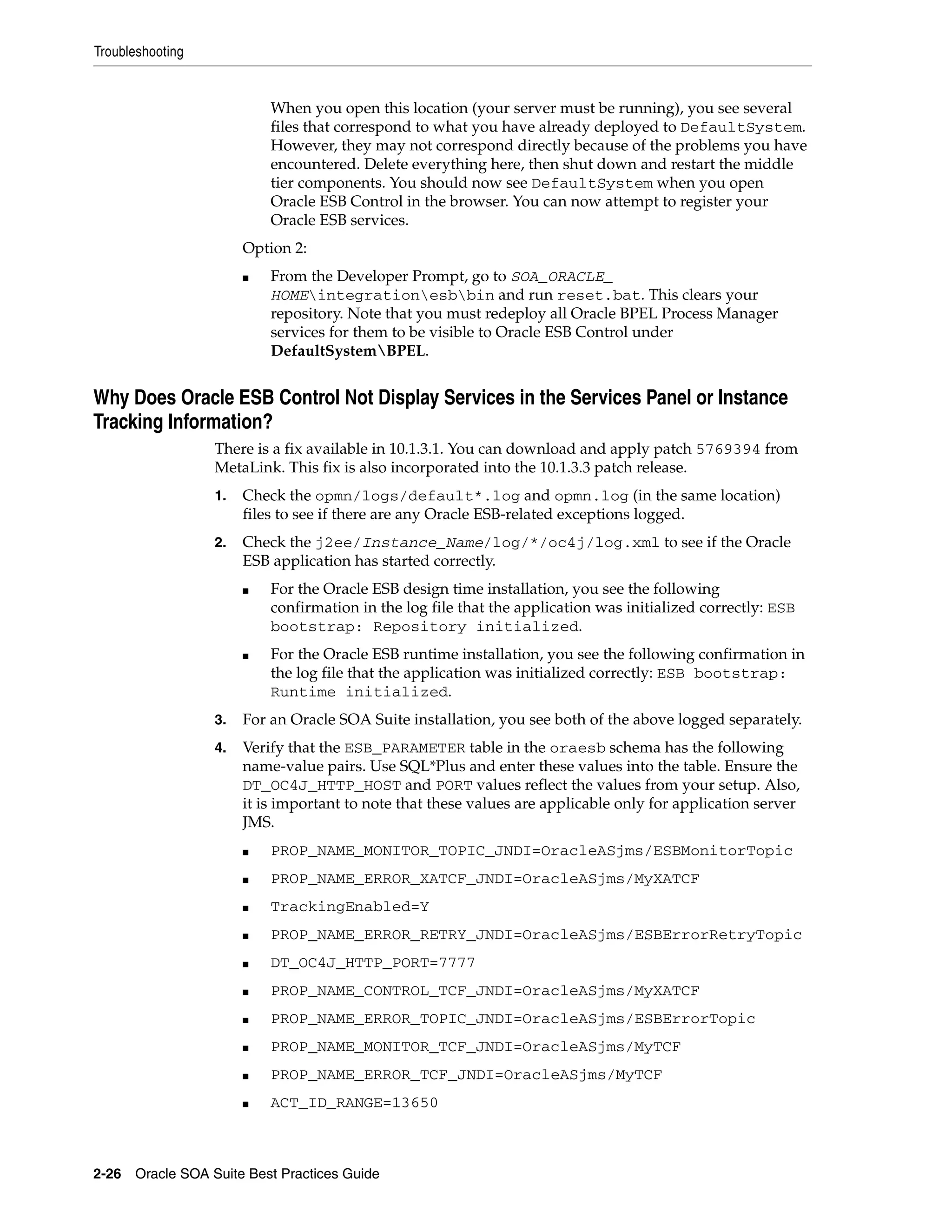 Troubleshooting


                           When you open this location (your server must be running), you see several
                           files that correspond to what you have already deployed to DefaultSystem.
                           However, they may not correspond directly because of the problems you have
                           encountered. Delete everything here, then shut down and restart the middle
                           tier components. You should now see DefaultSystem when you open
                           Oracle ESB Control in the browser. You can now attempt to register your
                           Oracle ESB services.
                       Option 2:
                       ■   From the Developer Prompt, go to SOA_ORACLE_
                           HOMEintegrationesbbin and run reset.bat. This clears your
                           repository. Note that you must redeploy all Oracle BPEL Process Manager
                           services for them to be visible to Oracle ESB Control under
                           DefaultSystemBPEL.


Why Does Oracle ESB Control Not Display Services in the Services Panel or Instance
Tracking Information?
                  There is a fix available in 10.1.3.1. You can download and apply patch 5769394 from
                  MetaLink. This fix is also incorporated into the 10.1.3.3 patch release.
                  1.   Check the opmn/logs/default*.log and opmn.log (in the same location)
                       files to see if there are any Oracle ESB-related exceptions logged.
                  2.   Check the j2ee/Instance_Name/log/*/oc4j/log.xml to see if the Oracle
                       ESB application has started correctly.
                       ■   For the Oracle ESB design time installation, you see the following
                           confirmation in the log file that the application was initialized correctly: ESB
                           bootstrap: Repository initialized.
                       ■   For the Oracle ESB runtime installation, you see the following confirmation in
                           the log file that the application was initialized correctly: ESB bootstrap:
                           Runtime initialized.
                  3.   For an Oracle SOA Suite installation, you see both of the above logged separately.
                  4.   Verify that the ESB_PARAMETER table in the oraesb schema has the following
                       name-value pairs. Use SQL*Plus and enter these values into the table. Ensure the
                       DT_OC4J_HTTP_HOST and PORT values reflect the values from your setup. Also,
                       it is important to note that these values are applicable only for application server
                       JMS.
                       ■   PROP_NAME_MONITOR_TOPIC_JNDI=OracleASjms/ESBMonitorTopic
                       ■   PROP_NAME_ERROR_XATCF_JNDI=OracleASjms/MyXATCF
                       ■   TrackingEnabled=Y
                       ■   PROP_NAME_ERROR_RETRY_JNDI=OracleASjms/ESBErrorRetryTopic
                       ■   DT_OC4J_HTTP_PORT=7777
                       ■   PROP_NAME_CONTROL_TCF_JNDI=OracleASjms/MyXATCF
                       ■   PROP_NAME_ERROR_TOPIC_JNDI=OracleASjms/ESBErrorTopic
                       ■   PROP_NAME_MONITOR_TCF_JNDI=OracleASjms/MyTCF
                       ■   PROP_NAME_ERROR_TCF_JNDI=OracleASjms/MyTCF
                       ■   ACT_ID_RANGE=13650



2-26 Oracle SOA Suite Best Practices Guide
 