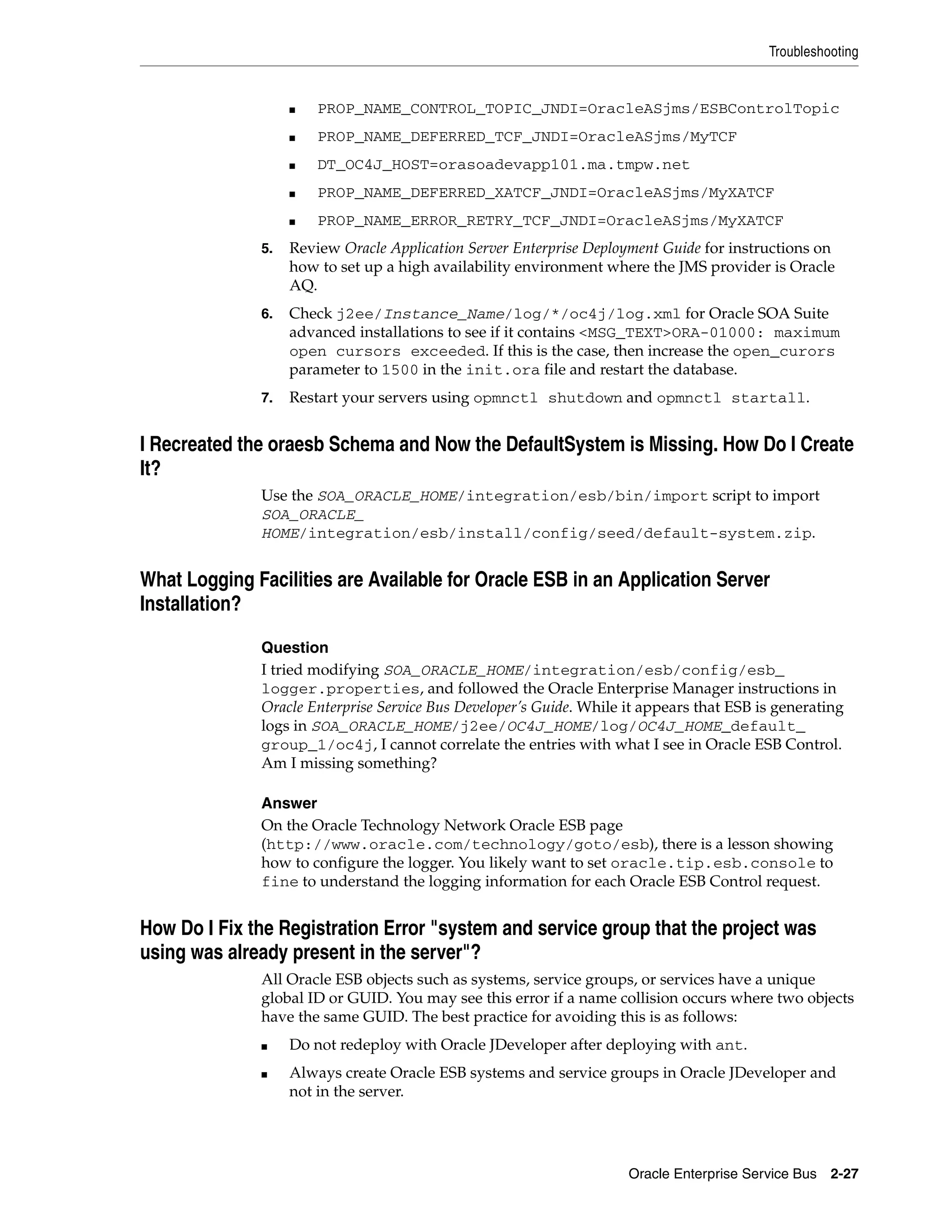 Troubleshooting


                   ■   PROP_NAME_CONTROL_TOPIC_JNDI=OracleASjms/ESBControlTopic
                   ■   PROP_NAME_DEFERRED_TCF_JNDI=OracleASjms/MyTCF
                   ■   DT_OC4J_HOST=orasoadevapp101.ma.tmpw.net
                   ■   PROP_NAME_DEFERRED_XATCF_JNDI=OracleASjms/MyXATCF
                   ■   PROP_NAME_ERROR_RETRY_TCF_JNDI=OracleASjms/MyXATCF
              5.   Review Oracle Application Server Enterprise Deployment Guide for instructions on
                   how to set up a high availability environment where the JMS provider is Oracle
                   AQ.
              6.   Check j2ee/Instance_Name/log/*/oc4j/log.xml for Oracle SOA Suite
                   advanced installations to see if it contains <MSG_TEXT>ORA-01000: maximum
                   open cursors exceeded. If this is the case, then increase the open_curors
                   parameter to 1500 in the init.ora file and restart the database.
              7.   Restart your servers using opmnctl shutdown and opmnctl startall.


I Recreated the oraesb Schema and Now the DefaultSystem is Missing. How Do I Create
It?
              Use the SOA_ORACLE_HOME/integration/esb/bin/import script to import
              SOA_ORACLE_
              HOME/integration/esb/install/config/seed/default-system.zip.


What Logging Facilities are Available for Oracle ESB in an Application Server
Installation?

              Question
              I tried modifying SOA_ORACLE_HOME/integration/esb/config/esb_
              logger.properties, and followed the Oracle Enterprise Manager instructions in
              Oracle Enterprise Service Bus Developer’s Guide. While it appears that ESB is generating
              logs in SOA_ORACLE_HOME/j2ee/OC4J_HOME/log/OC4J_HOME_default_
              group_1/oc4j, I cannot correlate the entries with what I see in Oracle ESB Control.
              Am I missing something?

              Answer
              On the Oracle Technology Network Oracle ESB page
              (http://www.oracle.com/technology/goto/esb), there is a lesson showing
              how to configure the logger. You likely want to set oracle.tip.esb.console to
              fine to understand the logging information for each Oracle ESB Control request.


How Do I Fix the Registration Error "system and service group that the project was
using was already present in the server"?
              All Oracle ESB objects such as systems, service groups, or services have a unique
              global ID or GUID. You may see this error if a name collision occurs where two objects
              have the same GUID. The best practice for avoiding this is as follows:
              ■    Do not redeploy with Oracle JDeveloper after deploying with ant.
              ■    Always create Oracle ESB systems and service groups in Oracle JDeveloper and
                   not in the server.




                                                                     Oracle Enterprise Service Bus 2-27
 