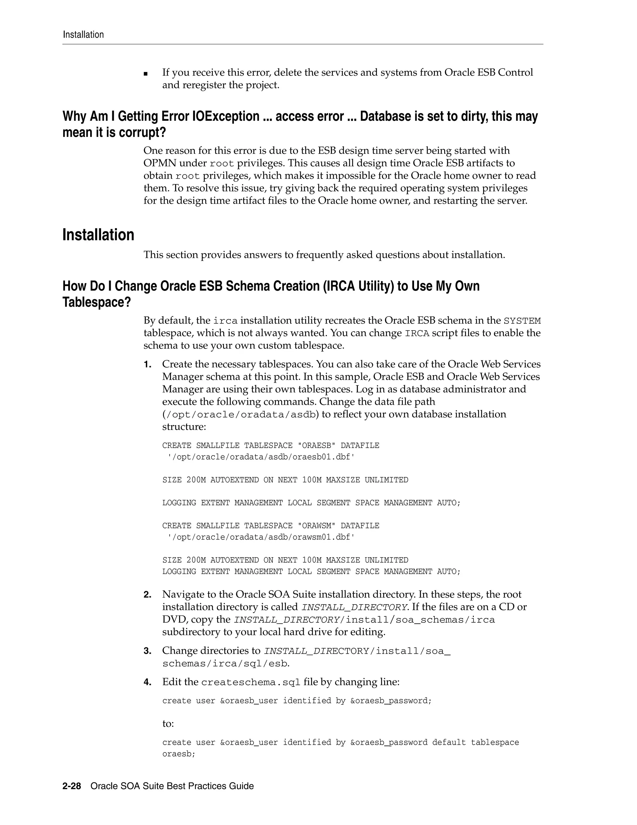 Installation


                 ■    If you receive this error, delete the services and systems from Oracle ESB Control
                      and reregister the project.


Why Am I Getting Error IOException ... access error ... Database is set to dirty, this may
mean it is corrupt?
                 One reason for this error is due to the ESB design time server being started with
                 OPMN under root privileges. This causes all design time Oracle ESB artifacts to
                 obtain root privileges, which makes it impossible for the Oracle home owner to read
                 them. To resolve this issue, try giving back the required operating system privileges
                 for the design time artifact files to the Oracle home owner, and restarting the server.


Installation
                 This section provides answers to frequently asked questions about installation.


How Do I Change Oracle ESB Schema Creation (IRCA Utility) to Use My Own
Tablespace?
                 By default, the irca installation utility recreates the Oracle ESB schema in the SYSTEM
                 tablespace, which is not always wanted. You can change IRCA script files to enable the
                 schema to use your own custom tablespace.
                 1.   Create the necessary tablespaces. You can also take care of the Oracle Web Services
                      Manager schema at this point. In this sample, Oracle ESB and Oracle Web Services
                      Manager are using their own tablespaces. Log in as database administrator and
                      execute the following commands. Change the data file path
                      (/opt/oracle/oradata/asdb) to reflect your own database installation
                      structure:
                      CREATE SMALLFILE TABLESPACE "ORAESB" DATAFILE
                       '/opt/oracle/oradata/asdb/oraesb01.dbf'

                      SIZE 200M AUTOEXTEND ON NEXT 100M MAXSIZE UNLIMITED

                      LOGGING EXTENT MANAGEMENT LOCAL SEGMENT SPACE MANAGEMENT AUTO;

                      CREATE SMALLFILE TABLESPACE "ORAWSM" DATAFILE
                       '/opt/oracle/oradata/asdb/orawsm01.dbf'

                      SIZE 200M AUTOEXTEND ON NEXT 100M MAXSIZE UNLIMITED
                      LOGGING EXTENT MANAGEMENT LOCAL SEGMENT SPACE MANAGEMENT AUTO;

                 2.   Navigate to the Oracle SOA Suite installation directory. In these steps, the root
                      installation directory is called INSTALL_DIRECTORY. If the files are on a CD or
                      DVD, copy the INSTALL_DIRECTORY/install/soa_schemas/irca
                      subdirectory to your local hard drive for editing.
                 3.   Change directories to INSTALL_DIRECTORY/install/soa_
                      schemas/irca/sql/esb.
                 4.   Edit the createschema.sql file by changing line:
                      create user &oraesb_user identified by &oraesb_password;

                      to:
                      create user &oraesb_user identified by &oraesb_password default tablespace
                      oraesb;


2-28 Oracle SOA Suite Best Practices Guide
 