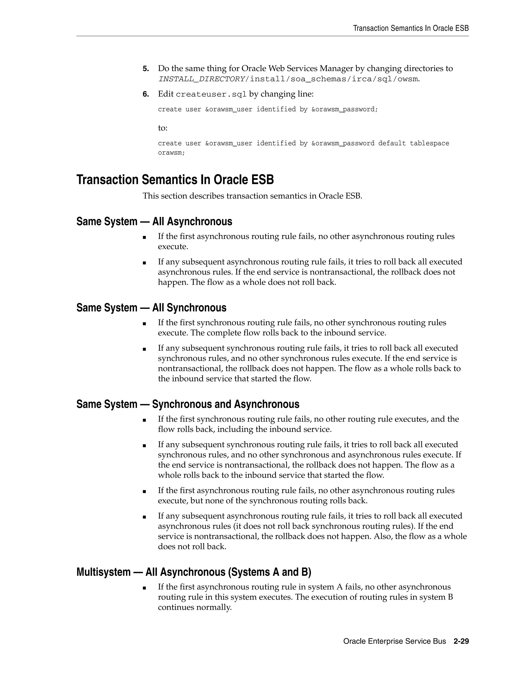 Transaction Semantics In Oracle ESB



             5.   Do the same thing for Oracle Web Services Manager by changing directories to
                  INSTALL_DIRECTORY/install/soa_schemas/irca/sql/owsm.
             6.   Edit createuser.sql by changing line:
                  create user &orawsm_user identified by &orawsm_password;

                  to:
                  create user &orawsm_user identified by &orawsm_password default tablespace
                  orawsm;


Transaction Semantics In Oracle ESB
             This section describes transaction semantics in Oracle ESB.


Same System — All Asynchronous
             ■    If the first asynchronous routing rule fails, no other asynchronous routing rules
                  execute.
             ■    If any subsequent asynchronous routing rule fails, it tries to roll back all executed
                  asynchronous rules. If the end service is nontransactional, the rollback does not
                  happen. The flow as a whole does not roll back.


Same System — All Synchronous
             ■    If the first synchronous routing rule fails, no other synchronous routing rules
                  execute. The complete flow rolls back to the inbound service.
             ■    If any subsequent synchronous routing rule fails, it tries to roll back all executed
                  synchronous rules, and no other synchronous rules execute. If the end service is
                  nontransactional, the rollback does not happen. The flow as a whole rolls back to
                  the inbound service that started the flow.


Same System — Synchronous and Asynchronous
             ■    If the first synchronous routing rule fails, no other routing rule executes, and the
                  flow rolls back, including the inbound service.
             ■    If any subsequent synchronous routing rule fails, it tries to roll back all executed
                  synchronous rules, and no other synchronous and asynchronous rules execute. If
                  the end service is nontransactional, the rollback does not happen. The flow as a
                  whole rolls back to the inbound service that started the flow.
             ■    If the first asynchronous routing rule fails, no other asynchronous routing rules
                  execute, but none of the synchronous routing rolls back.
             ■    If any subsequent asynchronous routing rule fails, it tries to roll back all executed
                  asynchronous rules (it does not roll back synchronous routing rules). If the end
                  service is nontransactional, the rollback does not happen. Also, the flow as a whole
                  does not roll back.


Multisystem — All Asynchronous (Systems A and B)
             ■    If the first asynchronous routing rule in system A fails, no other asynchronous
                  routing rule in this system executes. The execution of routing rules in system B
                  continues normally.



                                                                     Oracle Enterprise Service Bus 2-29
 