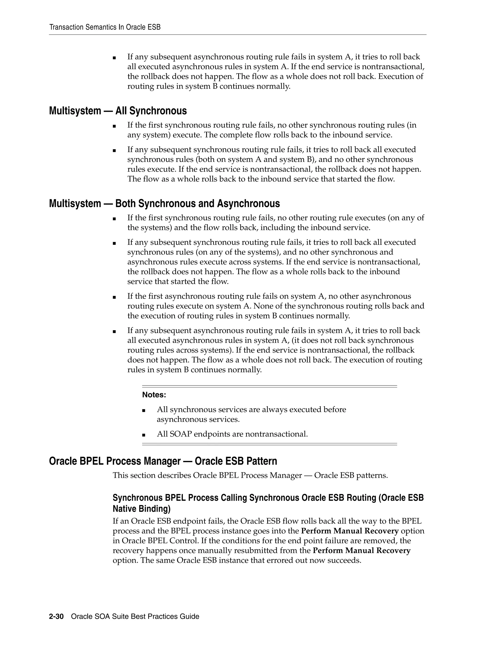 Transaction Semantics In Oracle ESB


                   ■    If any subsequent asynchronous routing rule fails in system A, it tries to roll back
                        all executed asynchronous rules in system A. If the end service is nontransactional,
                        the rollback does not happen. The flow as a whole does not roll back. Execution of
                        routing rules in system B continues normally.


Multisystem — All Synchronous
                   ■    If the first synchronous routing rule fails, no other synchronous routing rules (in
                        any system) execute. The complete flow rolls back to the inbound service.
                   ■    If any subsequent synchronous routing rule fails, it tries to roll back all executed
                        synchronous rules (both on system A and system B), and no other synchronous
                        rules execute. If the end service is nontransactional, the rollback does not happen.
                        The flow as a whole rolls back to the inbound service that started the flow.


Multisystem — Both Synchronous and Asynchronous
                   ■    If the first synchronous routing rule fails, no other routing rule executes (on any of
                        the systems) and the flow rolls back, including the inbound service.
                   ■    If any subsequent synchronous routing rule fails, it tries to roll back all executed
                        synchronous rules (on any of the systems), and no other synchronous and
                        asynchronous rules execute across systems. If the end service is nontransactional,
                        the rollback does not happen. The flow as a whole rolls back to the inbound
                        service that started the flow.
                   ■    If the first asynchronous routing rule fails on system A, no other asynchronous
                        routing rules execute on system A. None of the synchronous routing rolls back and
                        the execution of routing rules in system B continues normally.
                   ■    If any subsequent asynchronous routing rule fails in system A, it tries to roll back
                        all executed asynchronous rules in system A, (it does not roll back synchronous
                        routing rules across systems). If the end service is nontransactional, the rollback
                        does not happen. The flow as a whole does not roll back. The execution of routing
                        rules in system B continues normally.


                             Notes:
                             ■   All synchronous services are always executed before
                                 asynchronous services.
                             ■   All SOAP endpoints are nontransactional.


Oracle BPEL Process Manager — Oracle ESB Pattern
                   This section describes Oracle BPEL Process Manager — Oracle ESB patterns.

                   Synchronous BPEL Process Calling Synchronous Oracle ESB Routing (Oracle ESB
                   Native Binding)
                   If an Oracle ESB endpoint fails, the Oracle ESB flow rolls back all the way to the BPEL
                   process and the BPEL process instance goes into the Perform Manual Recovery option
                   in Oracle BPEL Control. If the conditions for the end point failure are removed, the
                   recovery happens once manually resubmitted from the Perform Manual Recovery
                   option. The same Oracle ESB instance that errored out now succeeds.




2-30 Oracle SOA Suite Best Practices Guide
 