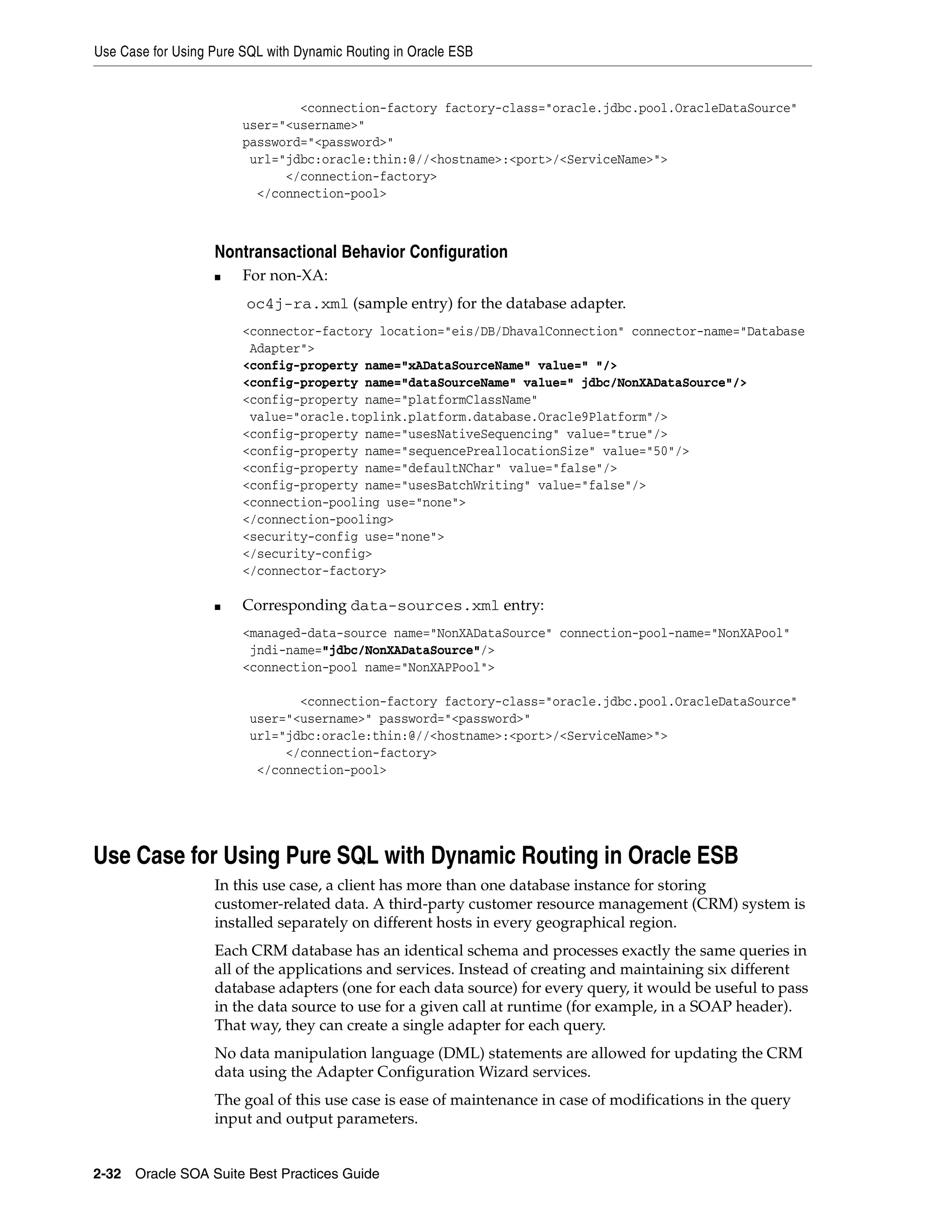 Use Case for Using Pure SQL with Dynamic Routing in Oracle ESB


                                <connection-factory factory-class="oracle.jdbc.pool.OracleDataSource"
                        user="<username>"
                        password="<password>"
                         url="jdbc:oracle:thin:@//<hostname>:<port>/<ServiceName>">
                              </connection-factory>
                          </connection-pool>



                   Nontransactional Behavior Configuration
                   ■    For non-XA:
                        oc4j-ra.xml (sample entry) for the database adapter.
                        <connector-factory location="eis/DB/DhavalConnection" connector-name="Database
                         Adapter">
                        <config-property name="xADataSourceName" value=" "/>
                        <config-property name="dataSourceName" value=" jdbc/NonXADataSource"/>
                        <config-property name="platformClassName"
                         value="oracle.toplink.platform.database.Oracle9Platform"/>
                        <config-property name="usesNativeSequencing" value="true"/>
                        <config-property name="sequencePreallocationSize" value="50"/>
                        <config-property name="defaultNChar" value="false"/>
                        <config-property name="usesBatchWriting" value="false"/>
                        <connection-pooling use="none">
                        </connection-pooling>
                        <security-config use="none">
                        </security-config>
                        </connector-factory>

                   ■    Corresponding data-sources.xml entry:
                        <managed-data-source name="NonXADataSource" connection-pool-name="NonXAPool"
                         jndi-name="jdbc/NonXADataSource"/>
                        <connection-pool name="NonXAPPool">

                                <connection-factory factory-class="oracle.jdbc.pool.OracleDataSource"
                         user="<username>" password="<password>"
                         url="jdbc:oracle:thin:@//<hostname>:<port>/<ServiceName>">
                              </connection-factory>
                          </connection-pool>




Use Case for Using Pure SQL with Dynamic Routing in Oracle ESB
                   In this use case, a client has more than one database instance for storing
                   customer-related data. A third-party customer resource management (CRM) system is
                   installed separately on different hosts in every geographical region.
                   Each CRM database has an identical schema and processes exactly the same queries in
                   all of the applications and services. Instead of creating and maintaining six different
                   database adapters (one for each data source) for every query, it would be useful to pass
                   in the data source to use for a given call at runtime (for example, in a SOAP header).
                   That way, they can create a single adapter for each query.
                   No data manipulation language (DML) statements are allowed for updating the CRM
                   data using the Adapter Configuration Wizard services.
                   The goal of this use case is ease of maintenance in case of modifications in the query
                   input and output parameters.


2-32 Oracle SOA Suite Best Practices Guide
 