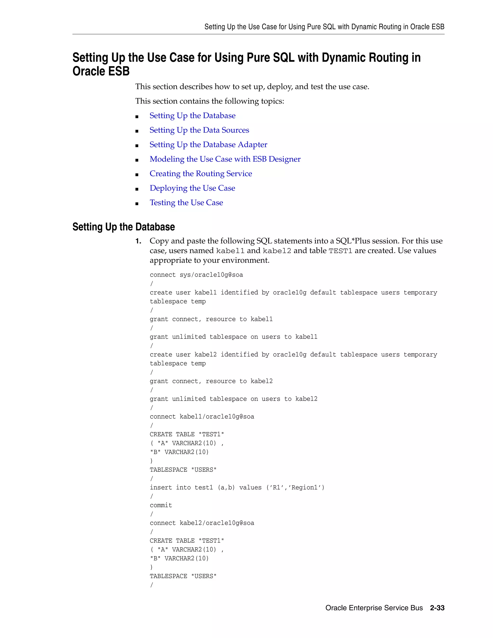 Setting Up the Use Case for Using Pure SQL with Dynamic Routing in Oracle ESB



Setting Up the Use Case for Using Pure SQL with Dynamic Routing in
Oracle ESB
              This section describes how to set up, deploy, and test the use case.
              This section contains the following topics:
              ■    Setting Up the Database
              ■    Setting Up the Data Sources
              ■    Setting Up the Database Adapter
              ■    Modeling the Use Case with ESB Designer
              ■    Creating the Routing Service
              ■    Deploying the Use Case
              ■    Testing the Use Case


Setting Up the Database
              1.   Copy and paste the following SQL statements into a SQL*Plus session. For this use
                   case, users named kabel1 and kabel2 and table TEST1 are created. Use values
                   appropriate to your environment.
                   connect sys/oracle10g@soa
                   /
                   create user kabel1 identified by oracle10g default tablespace users temporary
                   tablespace temp
                   /
                   grant connect, resource to kabel1
                   /
                   grant unlimited tablespace on users to kabel1
                   /
                   create user kabel2 identified by oracle10g default tablespace users temporary
                   tablespace temp
                   /
                   grant connect, resource to kabel2
                   /
                   grant unlimited tablespace on users to kabel2
                   /
                   connect kabel1/oracle10g@soa
                   /
                   CREATE TABLE "TEST1"
                   ( "A" VARCHAR2(10) ,
                   "B" VARCHAR2(10)
                   )
                   TABLESPACE "USERS"
                   /
                   insert into test1 (a,b) values (’R1’,’Region1’)
                   /
                   commit
                   /
                   connect kabel2/oracle10g@soa
                   /
                   CREATE TABLE "TEST1"
                   ( "A" VARCHAR2(10) ,
                   "B" VARCHAR2(10)
                   )
                   TABLESPACE "USERS"
                   /


                                                                        Oracle Enterprise Service Bus 2-33
 