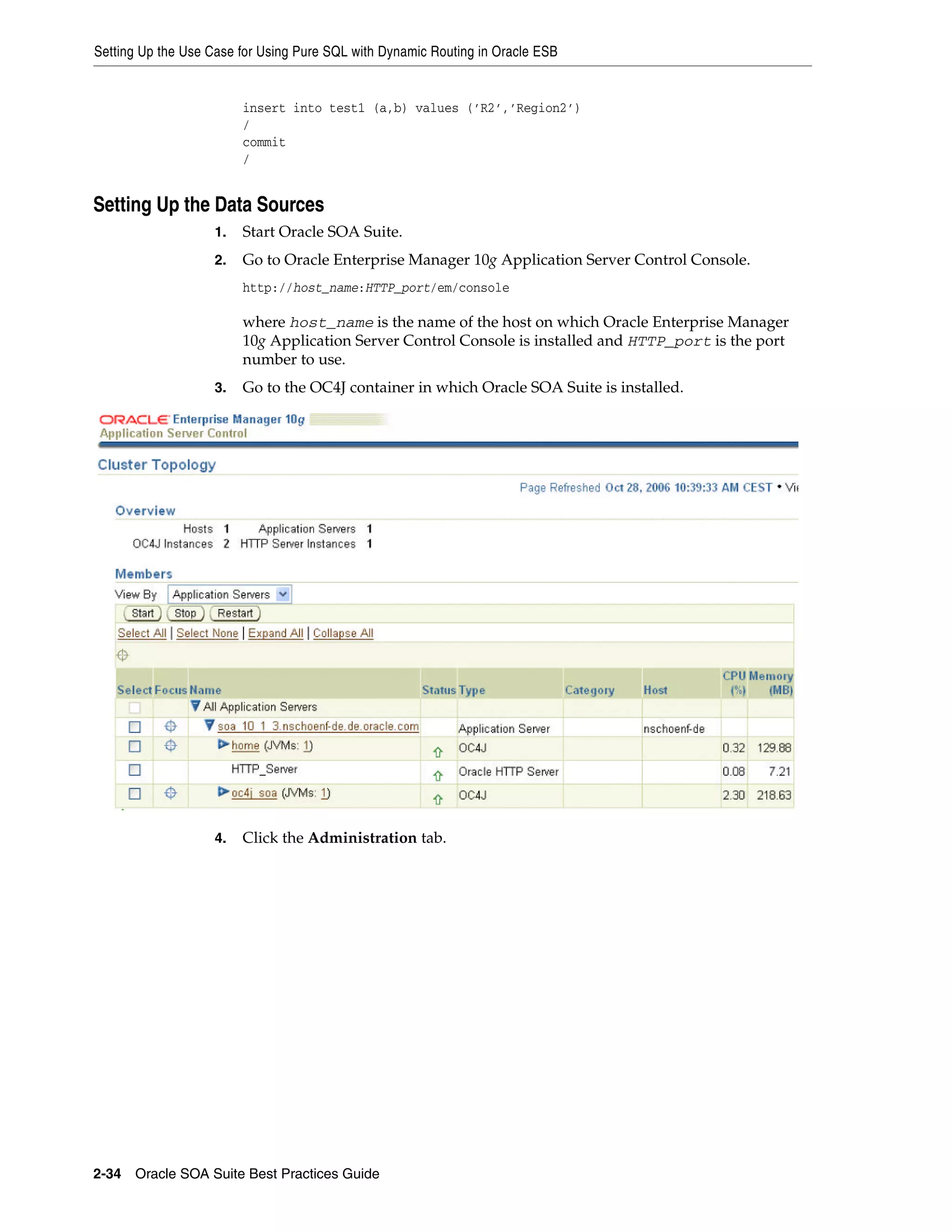 Setting Up the Use Case for Using Pure SQL with Dynamic Routing in Oracle ESB


                         insert into test1 (a,b) values (’R2’,’Region2’)
                         /
                         commit
                         /


Setting Up the Data Sources
                    1.   Start Oracle SOA Suite.
                    2.   Go to Oracle Enterprise Manager 10g Application Server Control Console.
                         http://host_name:HTTP_port/em/console

                         where host_name is the name of the host on which Oracle Enterprise Manager
                         10g Application Server Control Console is installed and HTTP_port is the port
                         number to use.
                    3.   Go to the OC4J container in which Oracle SOA Suite is installed.




                    4.   Click the Administration tab.




2-34 Oracle SOA Suite Best Practices Guide
 