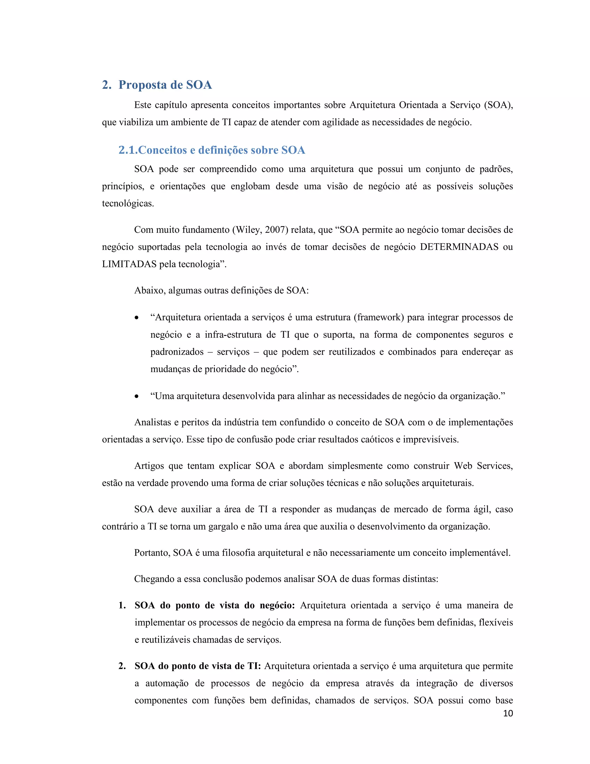 2. Proposta de SOA
        Este capítulo apresenta conceitos importantes sobre Arquitetura Orientada a Serviço (SOA),
que viabiliza um ambiente de TI capaz de atender com agilidade as necessidades de negócio.

    2.1.Conceitos e definições sobre SOA
        SOA pode ser compreendido como uma arquitetura que possui um conjunto de padrões,
princípios, e orientações que englobam desde uma visão de negócio até as possíveis soluções
tecnológicas.

        Com muito fundamento (Wiley, 2007) relata, que “SOA permite ao negócio tomar decisões de
negócio suportadas pela tecnologia ao invés de tomar decisões de negócio DETERMINADAS ou
LIMITADAS pela tecnologia”.

        Abaixo, algumas outras definições de SOA:

        •   “Arquitetura orientada a serviços é uma estrutura (framework) para integrar processos de
            negócio e a infra-estrutura de TI que o suporta, na forma de componentes seguros e
            padronizados – serviços – que podem ser reutilizados e combinados para endereçar as
            mudanças de prioridade do negócio”.

        •   “Uma arquitetura desenvolvida para alinhar as necessidades de negócio da organização.”

        Analistas e peritos da indústria tem confundido o conceito de SOA com o de implementações
orientadas a serviço. Esse tipo de confusão pode criar resultados caóticos e imprevisíveis.

        Artigos que tentam explicar SOA e abordam simplesmente como construir Web Services,
estão na verdade provendo uma forma de criar soluções técnicas e não soluções arquiteturais.

        SOA deve auxiliar a área de TI a responder as mudanças de mercado de forma ágil, caso
contrário a TI se torna um gargalo e não uma área que auxilia o desenvolvimento da organização.

        Portanto, SOA é uma filosofia arquitetural e não necessariamente um conceito implementável.

        Chegando a essa conclusão podemos analisar SOA de duas formas distintas:

    1. SOA do ponto de vista do negócio: Arquitetura orientada a serviço é uma maneira de
        implementar os processos de negócio da empresa na forma de funções bem definidas, flexíveis
        e reutilizáveis chamadas de serviços.

    2. SOA do ponto de vista de TI: Arquitetura orientada a serviço é uma arquitetura que permite
        a automação de processos de negócio da empresa através da integração de diversos
        componentes com funções bem definidas, chamados de serviços. SOA possui como base
                                                                                       10
 