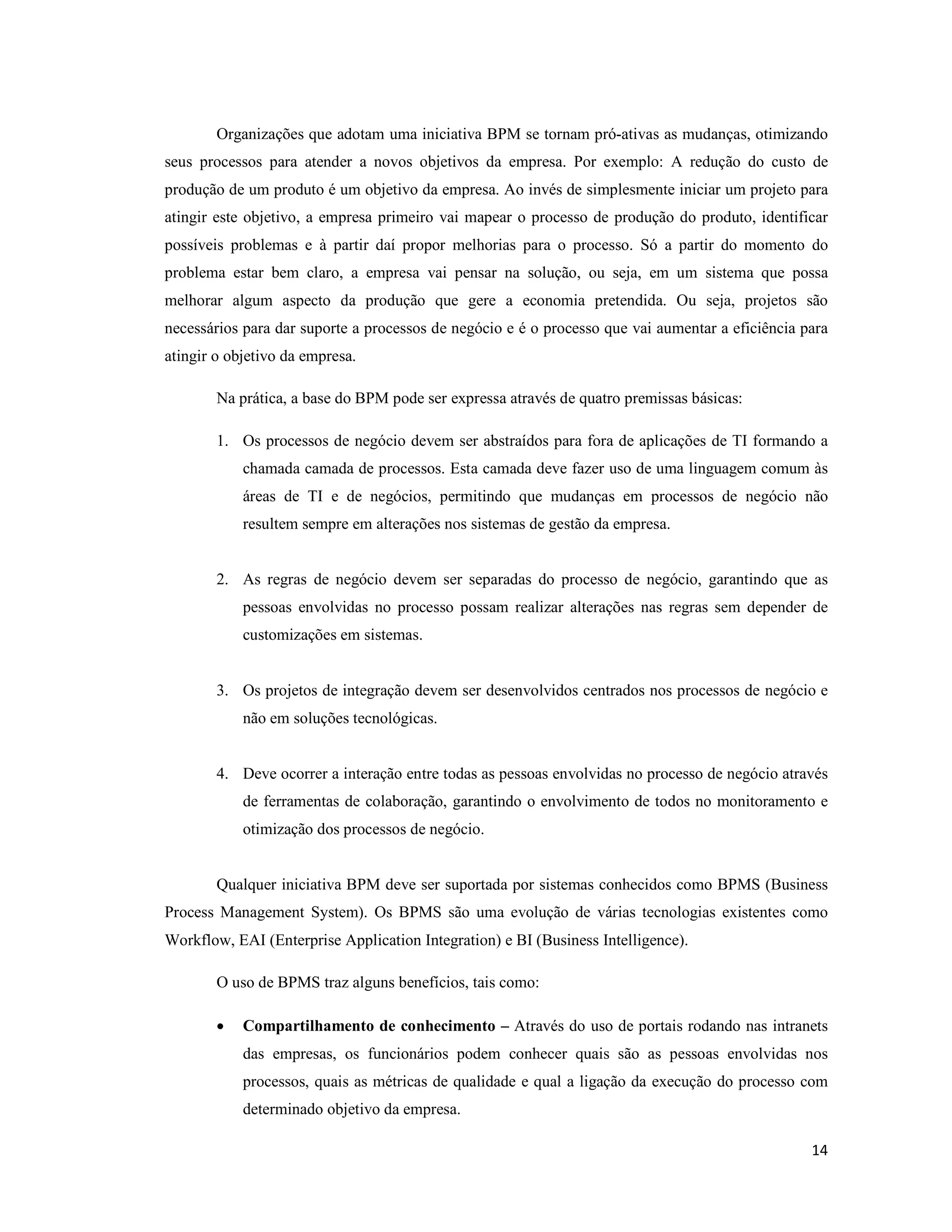 Organizações que adotam uma iniciativa BPM se tornam pró-ativas as mudanças, otimizando
seus processos para atender a novos objetivos da empresa. Por exemplo: A redução do custo de
produção de um produto é um objetivo da empresa. Ao invés de simplesmente iniciar um projeto para
atingir este objetivo, a empresa primeiro vai mapear o processo de produção do produto, identificar
possíveis problemas e à partir daí propor melhorias para o processo. Só a partir do momento do
problema estar bem claro, a empresa vai pensar na solução, ou seja, em um sistema que possa
melhorar algum aspecto da produção que gere a economia pretendida. Ou seja, projetos são
necessários para dar suporte a processos de negócio e é o processo que vai aumentar a eficiência para
atingir o objetivo da empresa.

        Na prática, a base do BPM pode ser expressa através de quatro premissas básicas:

        1. Os processos de negócio devem ser abstraídos para fora de aplicações de TI formando a
            chamada camada de processos. Esta camada deve fazer uso de uma linguagem comum às
            áreas de TI e de negócios, permitindo que mudanças em processos de negócio não
            resultem sempre em alterações nos sistemas de gestão da empresa.


        2. As regras de negócio devem ser separadas do processo de negócio, garantindo que as
            pessoas envolvidas no processo possam realizar alterações nas regras sem depender de
            customizações em sistemas.


        3. Os projetos de integração devem ser desenvolvidos centrados nos processos de negócio e
            não em soluções tecnológicas.


        4. Deve ocorrer a interação entre todas as pessoas envolvidas no processo de negócio através
            de ferramentas de colaboração, garantindo o envolvimento de todos no monitoramento e
            otimização dos processos de negócio.


        Qualquer iniciativa BPM deve ser suportada por sistemas conhecidos como BPMS (Business
Process Management System). Os BPMS são uma evolução de várias tecnologias existentes como
Workflow, EAI (Enterprise Application Integration) e BI (Business Intelligence).

        O uso de BPMS traz alguns benefícios, tais como:

        •   Compartilhamento de conhecimento – Através do uso de portais rodando nas intranets
            das empresas, os funcionários podem conhecer quais são as pessoas envolvidas nos
            processos, quais as métricas de qualidade e qual a ligação da execução do processo com
            determinado objetivo da empresa.

                                                                                                  14
 