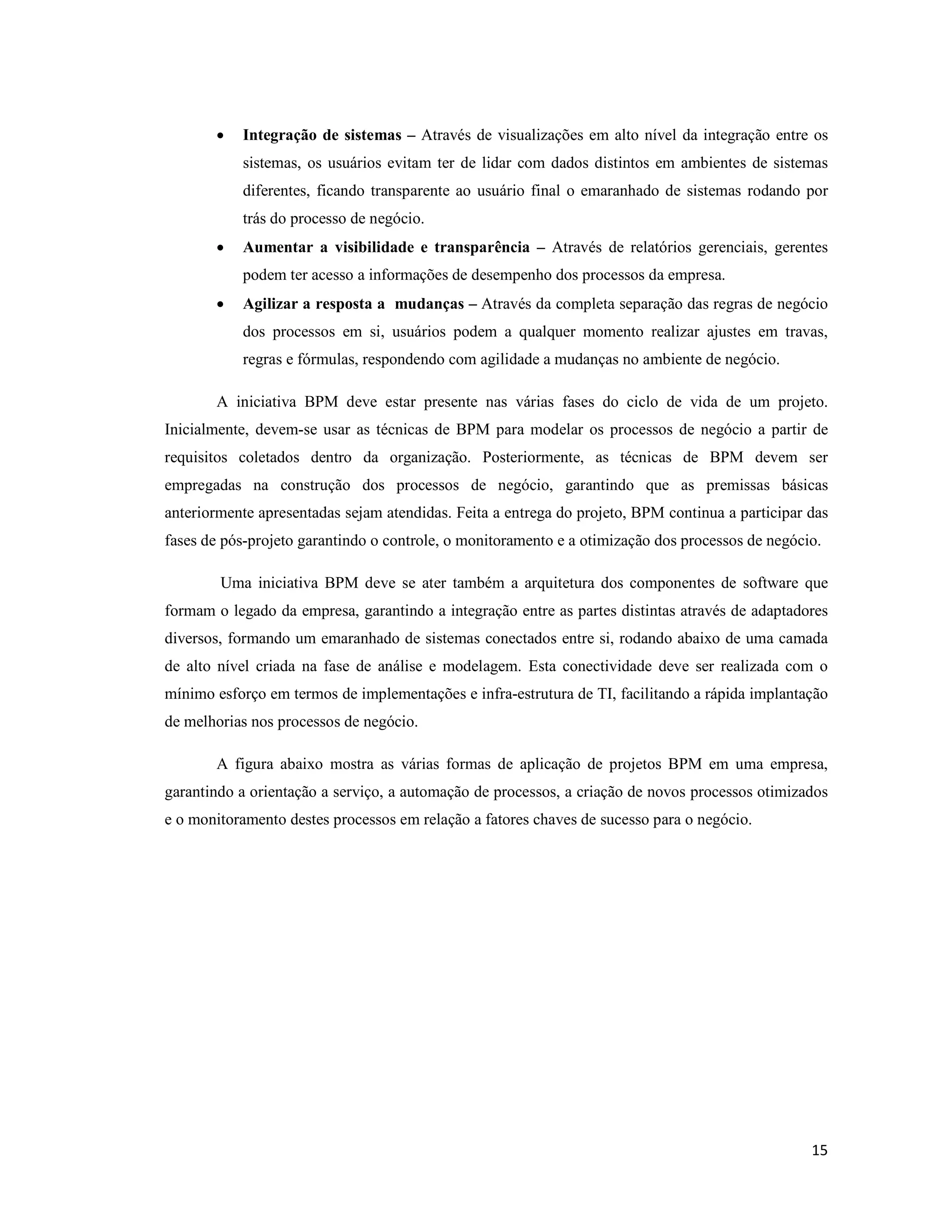 •   Integração de sistemas – Através de visualizações em alto nível da integração entre os
           sistemas, os usuários evitam ter de lidar com dados distintos em ambientes de sistemas
           diferentes, ficando transparente ao usuário final o emaranhado de sistemas rodando por
           trás do processo de negócio.
       •   Aumentar a visibilidade e transparência – Através de relatórios gerenciais, gerentes
           podem ter acesso a informações de desempenho dos processos da empresa.
       •   Agilizar a resposta a mudanças – Através da completa separação das regras de negócio
           dos processos em si, usuários podem a qualquer momento realizar ajustes em travas,
           regras e fórmulas, respondendo com agilidade a mudanças no ambiente de negócio.

       A iniciativa BPM deve estar presente nas várias fases do ciclo de vida de um projeto.
Inicialmente, devem-se usar as técnicas de BPM para modelar os processos de negócio a partir de
requisitos coletados dentro da organização. Posteriormente, as técnicas de BPM devem ser
empregadas na construção dos processos de negócio, garantindo que as premissas básicas
anteriormente apresentadas sejam atendidas. Feita a entrega do projeto, BPM continua a participar das
fases de pós-projeto garantindo o controle, o monitoramento e a otimização dos processos de negócio.

        Uma iniciativa BPM deve se ater também a arquitetura dos componentes de software que
formam o legado da empresa, garantindo a integração entre as partes distintas através de adaptadores
diversos, formando um emaranhado de sistemas conectados entre si, rodando abaixo de uma camada
de alto nível criada na fase de análise e modelagem. Esta conectividade deve ser realizada com o
mínimo esforço em termos de implementações e infra-estrutura de TI, facilitando a rápida implantação
de melhorias nos processos de negócio.

       A figura abaixo mostra as várias formas de aplicação de projetos BPM em uma empresa,
garantindo a orientação a serviço, a automação de processos, a criação de novos processos otimizados
e o monitoramento destes processos em relação a fatores chaves de sucesso para o negócio.




                                                                                                  15
 
