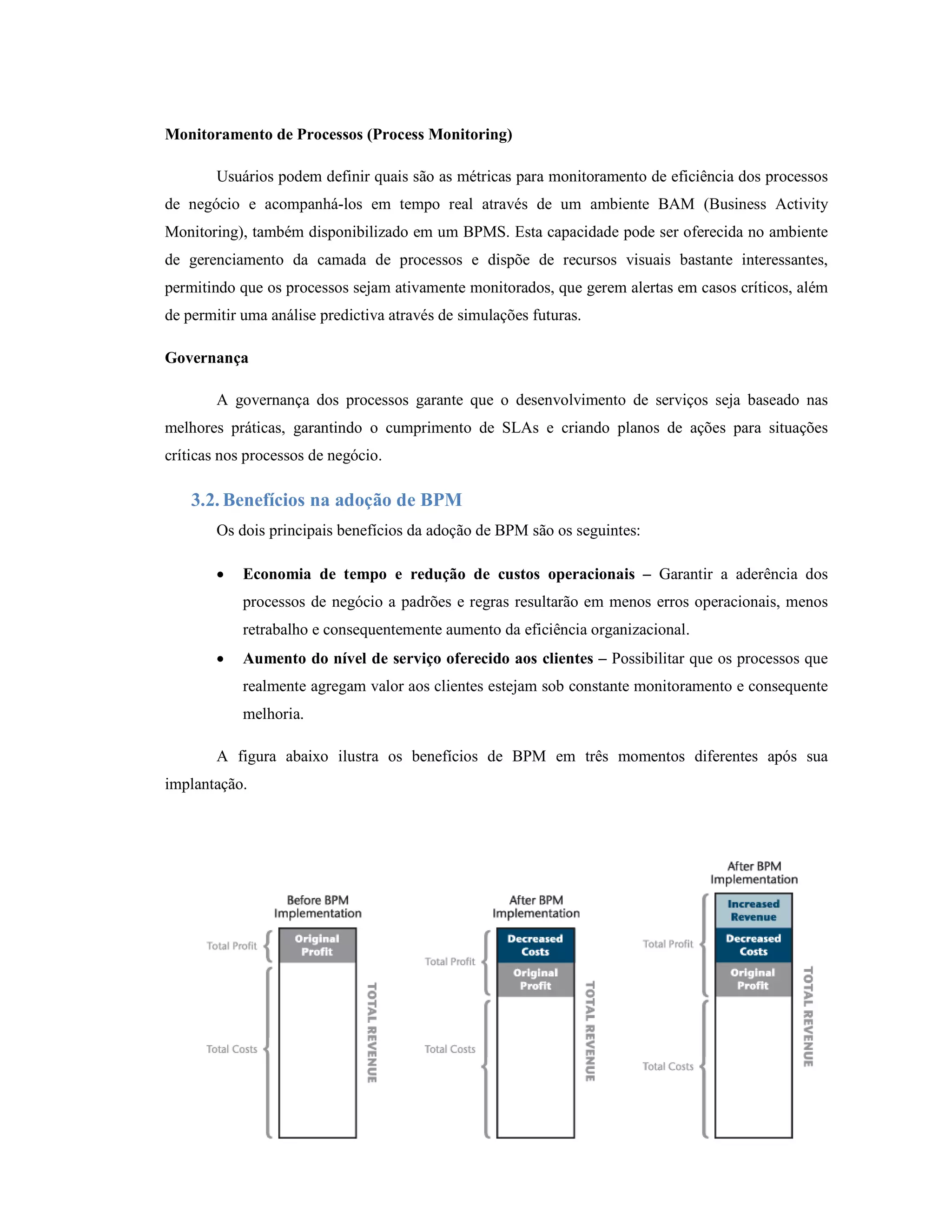 Monitoramento de Processos (Process Monitoring)

        Usuários podem definir quais são as métricas para monitoramento de eficiência dos processos
de negócio e acompanhá-los em tempo real através de um ambiente BAM (Business Activity
Monitoring), também disponibilizado em um BPMS. Esta capacidade pode ser oferecida no ambiente
de gerenciamento da camada de processos e dispõe de recursos visuais bastante interessantes,
permitindo que os processos sejam ativamente monitorados, que gerem alertas em casos críticos, além
de permitir uma análise predictiva através de simulações futuras.

Governança

        A governança dos processos garante que o desenvolvimento de serviços seja baseado nas
melhores práticas, garantindo o cumprimento de SLAs e criando planos de ações para situações
críticas nos processos de negócio.

    3.2. Benefícios na adoção de BPM
        Os dois principais benefícios da adoção de BPM são os seguintes:

        •   Economia de tempo e redução de custos operacionais – Garantir a aderência dos
            processos de negócio a padrões e regras resultarão em menos erros operacionais, menos
            retrabalho e consequentemente aumento da eficiência organizacional.
        •   Aumento do nível de serviço oferecido aos clientes – Possibilitar que os processos que
            realmente agregam valor aos clientes estejam sob constante monitoramento e consequente
            melhoria.

        A figura abaixo ilustra os benefícios de BPM em três momentos diferentes após sua
implantação.




                                                                                                17
 
