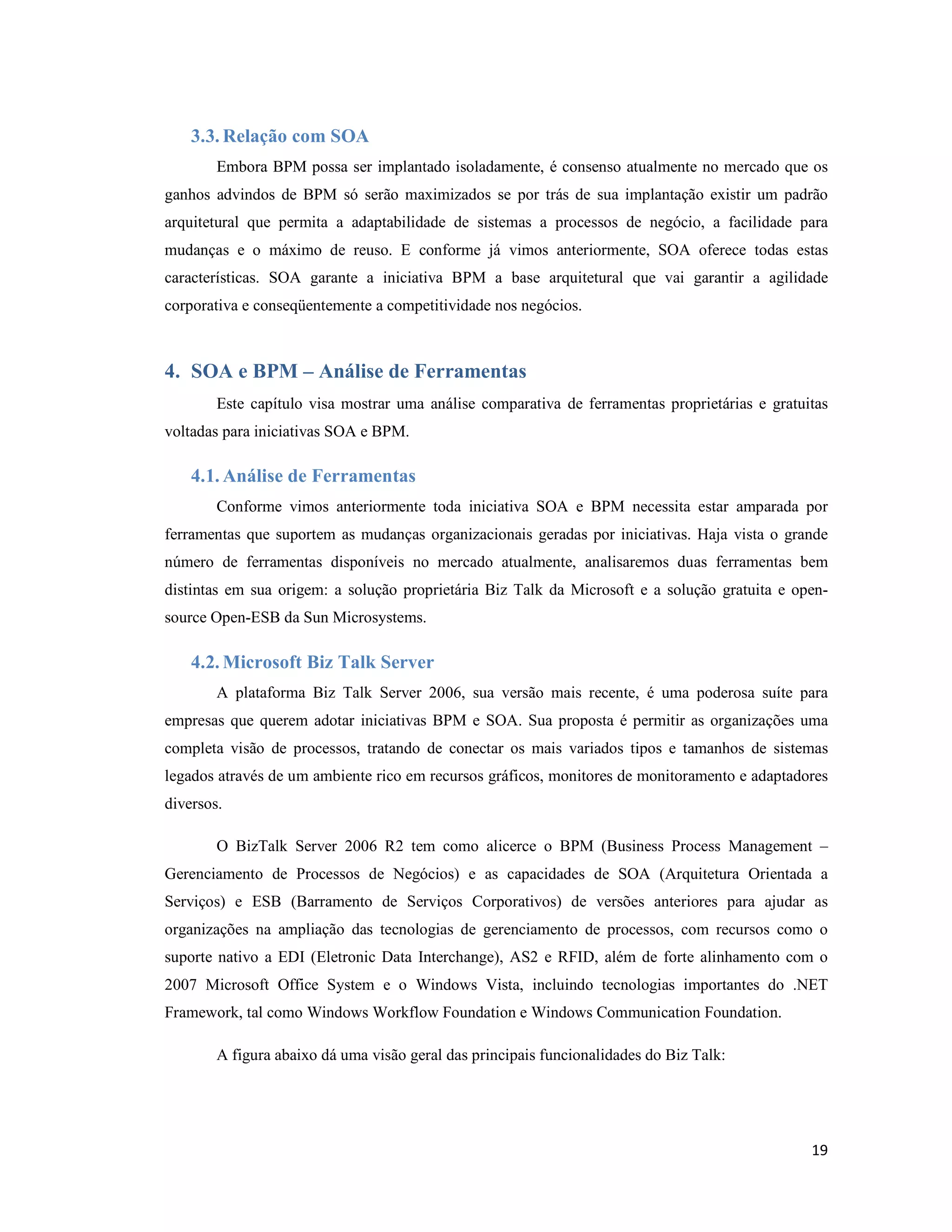 3.3. Relação com SOA
        Embora BPM possa ser implantado isoladamente, é consenso atualmente no mercado que os
ganhos advindos de BPM só serão maximizados se por trás de sua implantação existir um padrão
arquitetural que permita a adaptabilidade de sistemas a processos de negócio, a facilidade para
mudanças e o máximo de reuso. E conforme já vimos anteriormente, SOA oferece todas estas
características. SOA garante a iniciativa BPM a base arquitetural que vai garantir a agilidade
corporativa e conseqüentemente a competitividade nos negócios.



4. SOA e BPM – Análise de Ferramentas
        Este capítulo visa mostrar uma análise comparativa de ferramentas proprietárias e gratuitas
voltadas para iniciativas SOA e BPM.

    4.1. Análise de Ferramentas
        Conforme vimos anteriormente toda iniciativa SOA e BPM necessita estar amparada por
ferramentas que suportem as mudanças organizacionais geradas por iniciativas. Haja vista o grande
número de ferramentas disponíveis no mercado atualmente, analisaremos duas ferramentas bem
distintas em sua origem: a solução proprietária Biz Talk da Microsoft e a solução gratuita e open-
source Open-ESB da Sun Microsystems.

    4.2. Microsoft Biz Talk Server
        A plataforma Biz Talk Server 2006, sua versão mais recente, é uma poderosa suíte para
empresas que querem adotar iniciativas BPM e SOA. Sua proposta é permitir as organizações uma
completa visão de processos, tratando de conectar os mais variados tipos e tamanhos de sistemas
legados através de um ambiente rico em recursos gráficos, monitores de monitoramento e adaptadores
diversos.

        O BizTalk Server 2006 R2 tem como alicerce o BPM (Business Process Management –
Gerenciamento de Processos de Negócios) e as capacidades de SOA (Arquitetura Orientada a
Serviços) e ESB (Barramento de Serviços Corporativos) de versões anteriores para ajudar as
organizações na ampliação das tecnologias de gerenciamento de processos, com recursos como o
suporte nativo a EDI (Eletronic Data Interchange), AS2 e RFID, além de forte alinhamento com o
2007 Microsoft Office System e o Windows Vista, incluindo tecnologias importantes do .NET
Framework, tal como Windows Workflow Foundation e Windows Communication Foundation.

        A figura abaixo dá uma visão geral das principais funcionalidades do Biz Talk:




                                                                                                19
 