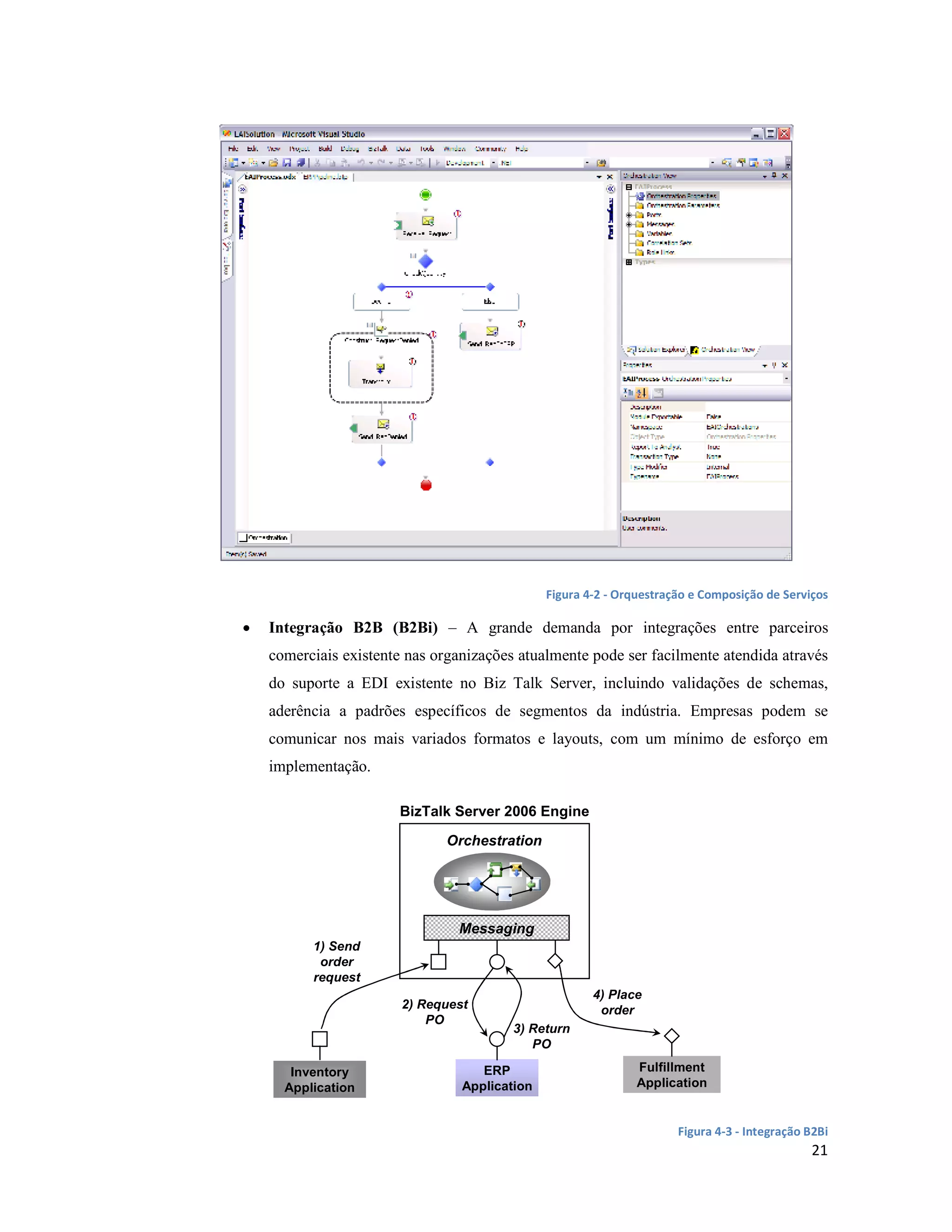 Figura 4-2 - Orquestração e Composição de Serviços

•   Integração B2B (B2Bi) – A grande demanda por integrações entre parceiros
    comerciais existente nas organizações atualmente pode ser facilmente atendida através
    do suporte a EDI existente no Biz Talk Server, incluindo validações de schemas,
    aderência a padrões específicos de segmentos da indústria. Empresas podem se
    comunicar nos mais variados formatos e layouts, com um mínimo de esforço em
    implementação.

                       BizTalk Server 2006 Engine

                               Orchestration




                                Messaging
          1) Send
           order
          request
                                                       4) Place
                        2) Request                      order
                            PO
                                         3) Return
                                            PO

       Inventory                    ERP                        Fulfillment
      Application                Application                   Application


                                                                      Figura 4-3 - Integração B2Bi
                                                                                              21
 