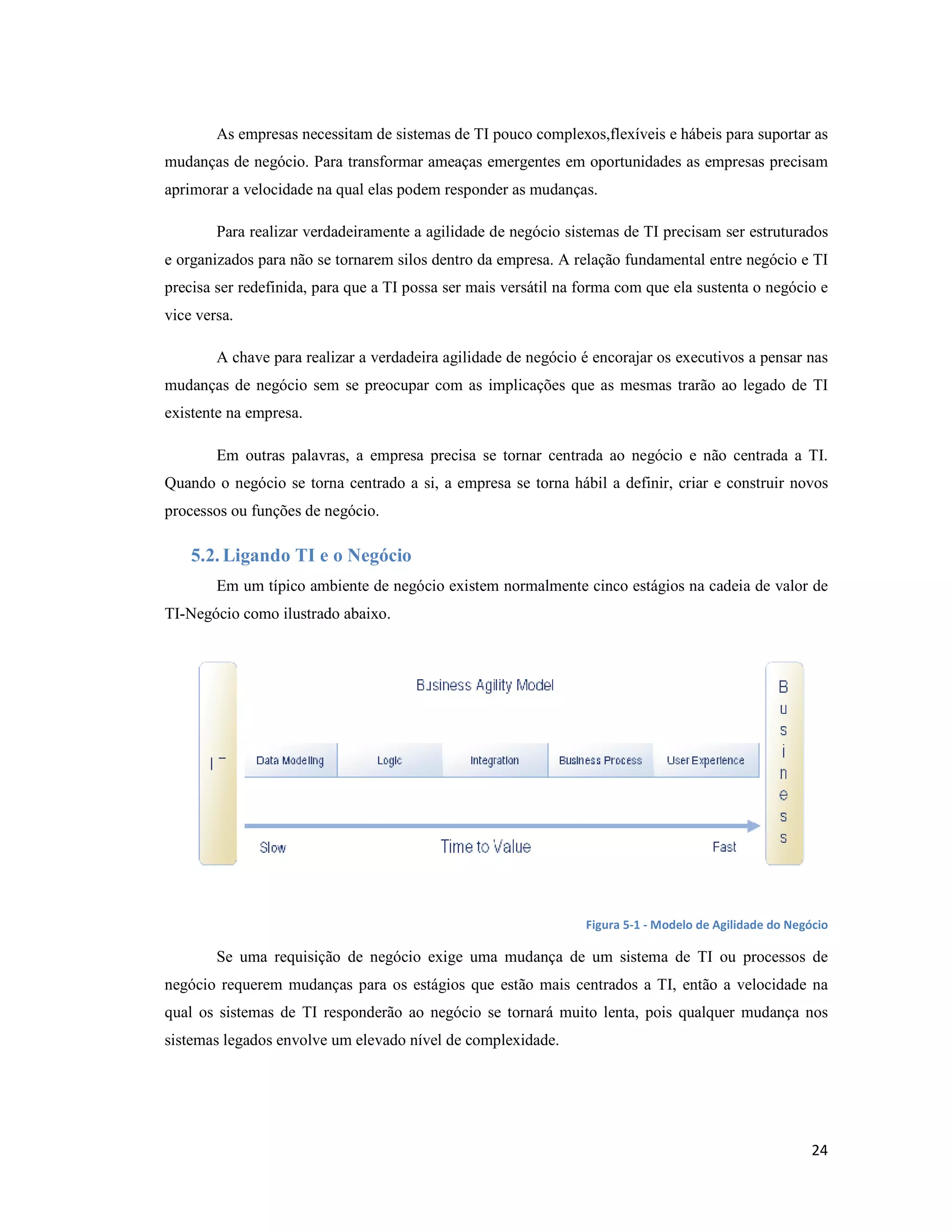 As empresas necessitam de sistemas de TI pouco complexos,flexíveis e hábeis para suportar as
mudanças de negócio. Para transformar ameaças emergentes em oportunidades as empresas precisam
aprimorar a velocidade na qual elas podem responder as mudanças.

        Para realizar verdadeiramente a agilidade de negócio sistemas de TI precisam ser estruturados
e organizados para não se tornarem silos dentro da empresa. A relação fundamental entre negócio e TI
precisa ser redefinida, para que a TI possa ser mais versátil na forma com que ela sustenta o negócio e
vice versa.

        A chave para realizar a verdadeira agilidade de negócio é encorajar os executivos a pensar nas
mudanças de negócio sem se preocupar com as implicações que as mesmas trarão ao legado de TI
existente na empresa.

        Em outras palavras, a empresa precisa se tornar centrada ao negócio e não centrada a TI.
Quando o negócio se torna centrado a si, a empresa se torna hábil a definir, criar e construir novos
processos ou funções de negócio.

    5.2. Ligando TI e o egócio
        Em um típico ambiente de negócio existem normalmente cinco estágios na cadeia de valor de
TI-Negócio como ilustrado abaixo.




                                                                 Figura 5-1 - Modelo de Agilidade do Negócio

        Se uma requisição de negócio exige uma mudança de um sistema de TI ou processos de
negócio requerem mudanças para os estágios que estão mais centrados a TI, então a velocidade na
qual os sistemas de TI responderão ao negócio se tornará muito lenta, pois qualquer mudança nos
sistemas legados envolve um elevado nível de complexidade.




                                                                                                         24
 