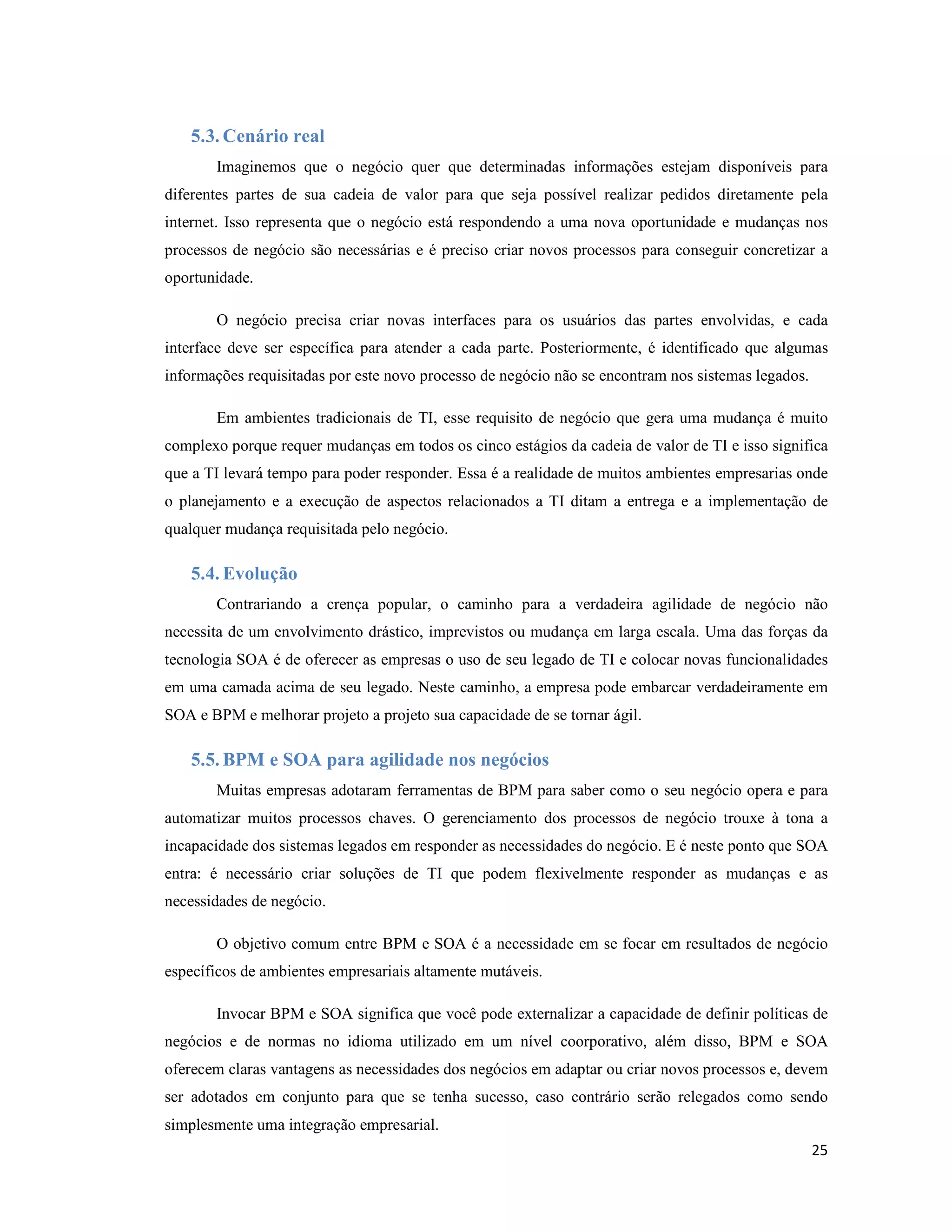 5.3. Cenário real
       Imaginemos que o negócio quer que determinadas informações estejam disponíveis para
diferentes partes de sua cadeia de valor para que seja possível realizar pedidos diretamente pela
internet. Isso representa que o negócio está respondendo a uma nova oportunidade e mudanças nos
processos de negócio são necessárias e é preciso criar novos processos para conseguir concretizar a
oportunidade.

       O negócio precisa criar novas interfaces para os usuários das partes envolvidas, e cada
interface deve ser específica para atender a cada parte. Posteriormente, é identificado que algumas
informações requisitadas por este novo processo de negócio não se encontram nos sistemas legados.

       Em ambientes tradicionais de TI, esse requisito de negócio que gera uma mudança é muito
complexo porque requer mudanças em todos os cinco estágios da cadeia de valor de TI e isso significa
que a TI levará tempo para poder responder. Essa é a realidade de muitos ambientes empresarias onde
o planejamento e a execução de aspectos relacionados a TI ditam a entrega e a implementação de
qualquer mudança requisitada pelo negócio.

   5.4. Evolução
       Contrariando a crença popular, o caminho para a verdadeira agilidade de negócio não
necessita de um envolvimento drástico, imprevistos ou mudança em larga escala. Uma das forças da
tecnologia SOA é de oferecer as empresas o uso de seu legado de TI e colocar novas funcionalidades
em uma camada acima de seu legado. Neste caminho, a empresa pode embarcar verdadeiramente em
SOA e BPM e melhorar projeto a projeto sua capacidade de se tornar ágil.

   5.5. BPM e SOA para agilidade nos negócios
       Muitas empresas adotaram ferramentas de BPM para saber como o seu negócio opera e para
automatizar muitos processos chaves. O gerenciamento dos processos de negócio trouxe à tona a
incapacidade dos sistemas legados em responder as necessidades do negócio. E é neste ponto que SOA
entra: é necessário criar soluções de TI que podem flexivelmente responder as mudanças e as
necessidades de negócio.

       O objetivo comum entre BPM e SOA é a necessidade em se focar em resultados de negócio
específicos de ambientes empresariais altamente mutáveis.

       Invocar BPM e SOA significa que você pode externalizar a capacidade de definir políticas de
negócios e de normas no idioma utilizado em um nível coorporativo, além disso, BPM e SOA
oferecem claras vantagens as necessidades dos negócios em adaptar ou criar novos processos e, devem
ser adotados em conjunto para que se tenha sucesso, caso contrário serão relegados como sendo
simplesmente uma integração empresarial.
                                                                                                    25
 