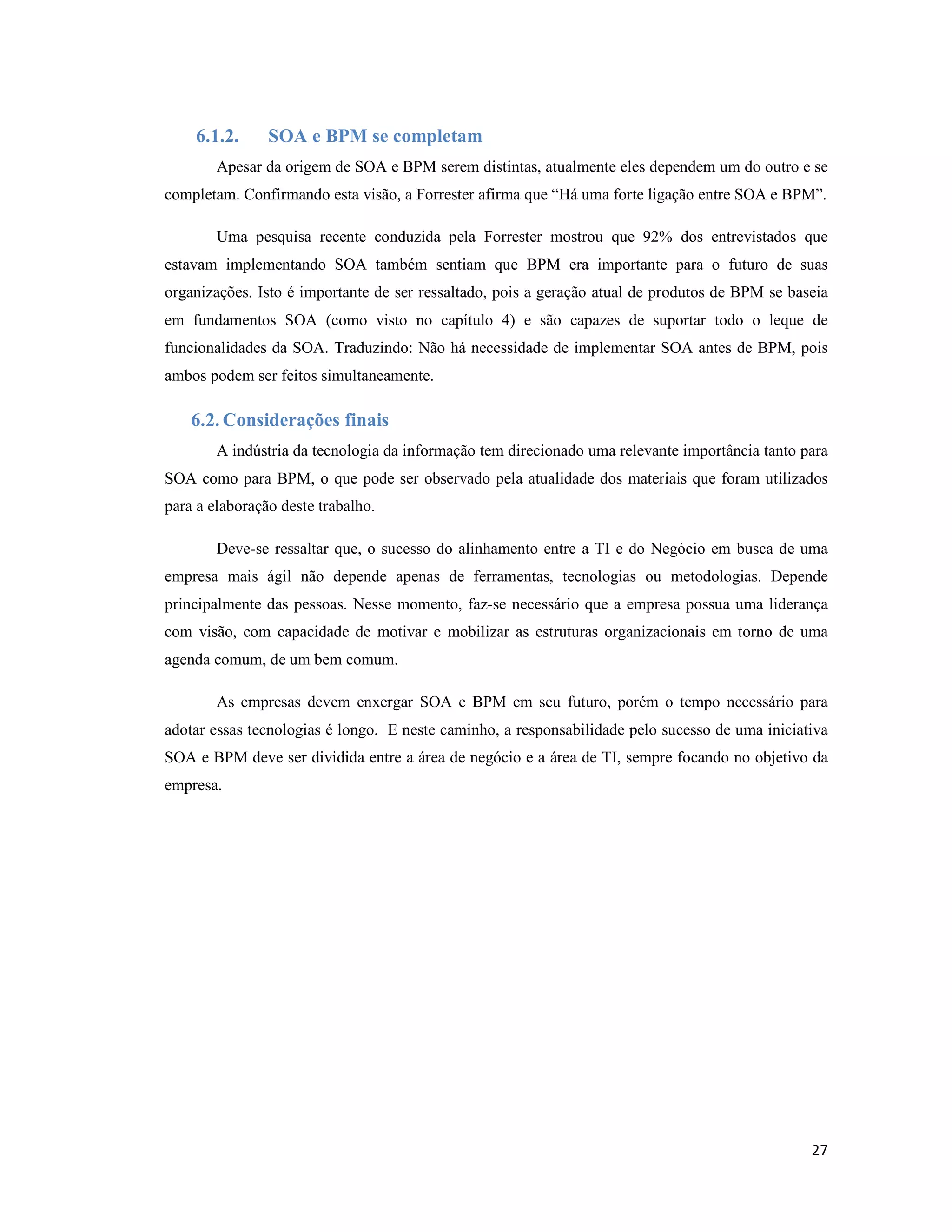 6.1.2.      SOA e BPM se completam
        Apesar da origem de SOA e BPM serem distintas, atualmente eles dependem um do outro e se
completam. Confirmando esta visão, a Forrester afirma que “Há uma forte ligação entre SOA e BPM”.

        Uma pesquisa recente conduzida pela Forrester mostrou que 92% dos entrevistados que
estavam implementando SOA também sentiam que BPM era importante para o futuro de suas
organizações. Isto é importante de ser ressaltado, pois a geração atual de produtos de BPM se baseia
em fundamentos SOA (como visto no capítulo 4) e são capazes de suportar todo o leque de
funcionalidades da SOA. Traduzindo: Não há necessidade de implementar SOA antes de BPM, pois
ambos podem ser feitos simultaneamente.

    6.2. Considerações finais
        A indústria da tecnologia da informação tem direcionado uma relevante importância tanto para
SOA como para BPM, o que pode ser observado pela atualidade dos materiais que foram utilizados
para a elaboração deste trabalho.

        Deve-se ressaltar que, o sucesso do alinhamento entre a TI e do Negócio em busca de uma
empresa mais ágil não depende apenas de ferramentas, tecnologias ou metodologias. Depende
principalmente das pessoas. Nesse momento, faz-se necessário que a empresa possua uma liderança
com visão, com capacidade de motivar e mobilizar as estruturas organizacionais em torno de uma
agenda comum, de um bem comum.

        As empresas devem enxergar SOA e BPM em seu futuro, porém o tempo necessário para
adotar essas tecnologias é longo. E neste caminho, a responsabilidade pelo sucesso de uma iniciativa
SOA e BPM deve ser dividida entre a área de negócio e a área de TI, sempre focando no objetivo da
empresa.




                                                                                                 27
 