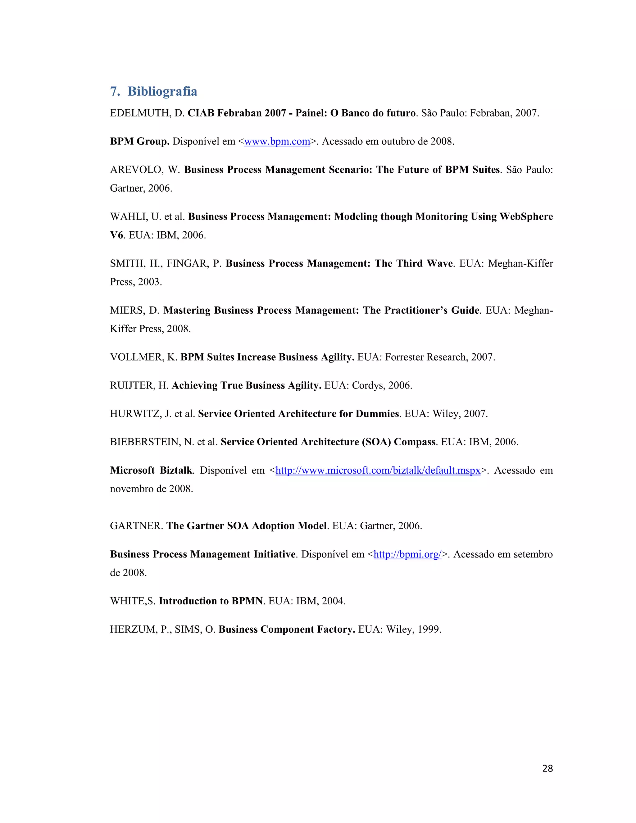 7. Bibliografia
EDELMUTH, D. CIAB Febraban 2007 - Painel: O Banco do futuro. São Paulo: Febraban, 2007.

BPM Group. Disponível em <www.bpm.com>. Acessado em outubro de 2008.

AREVOLO, W. Business Process Management Scenario: The Future of BPM Suites. São Paulo:
Gartner, 2006.

WAHLI, U. et al. Business Process Management: Modeling though Monitoring Using WebSphere
V6. EUA: IBM, 2006.

SMITH, H., FINGAR, P. Business Process Management: The Third Wave. EUA: Meghan-Kiffer
Press, 2003.

MIERS, D. Mastering Business Process Management: The Practitioner’s Guide. EUA: Meghan-
Kiffer Press, 2008.

VOLLMER, K. BPM Suites Increase Business Agility. EUA: Forrester Research, 2007.

RUIJTER, H. Achieving True Business Agility. EUA: Cordys, 2006.

HURWITZ, J. et al. Service Oriented Architecture for Dummies. EUA: Wiley, 2007.

BIEBERSTEIN, N. et al. Service Oriented Architecture (SOA) Compass. EUA: IBM, 2006.

Microsoft Biztalk. Disponível em <http://www.microsoft.com/biztalk/default.mspx>. Acessado em
novembro de 2008.


GARTNER. The Gartner SOA Adoption Model. EUA: Gartner, 2006.

Business Process Management Initiative. Disponível em <http://bpmi.org/>. Acessado em setembro
de 2008.

WHITE,S. Introduction to BPM . EUA: IBM, 2004.

HERZUM, P., SIMS, O. Business Component Factory. EUA: Wiley, 1999.




                                                                                           28
 