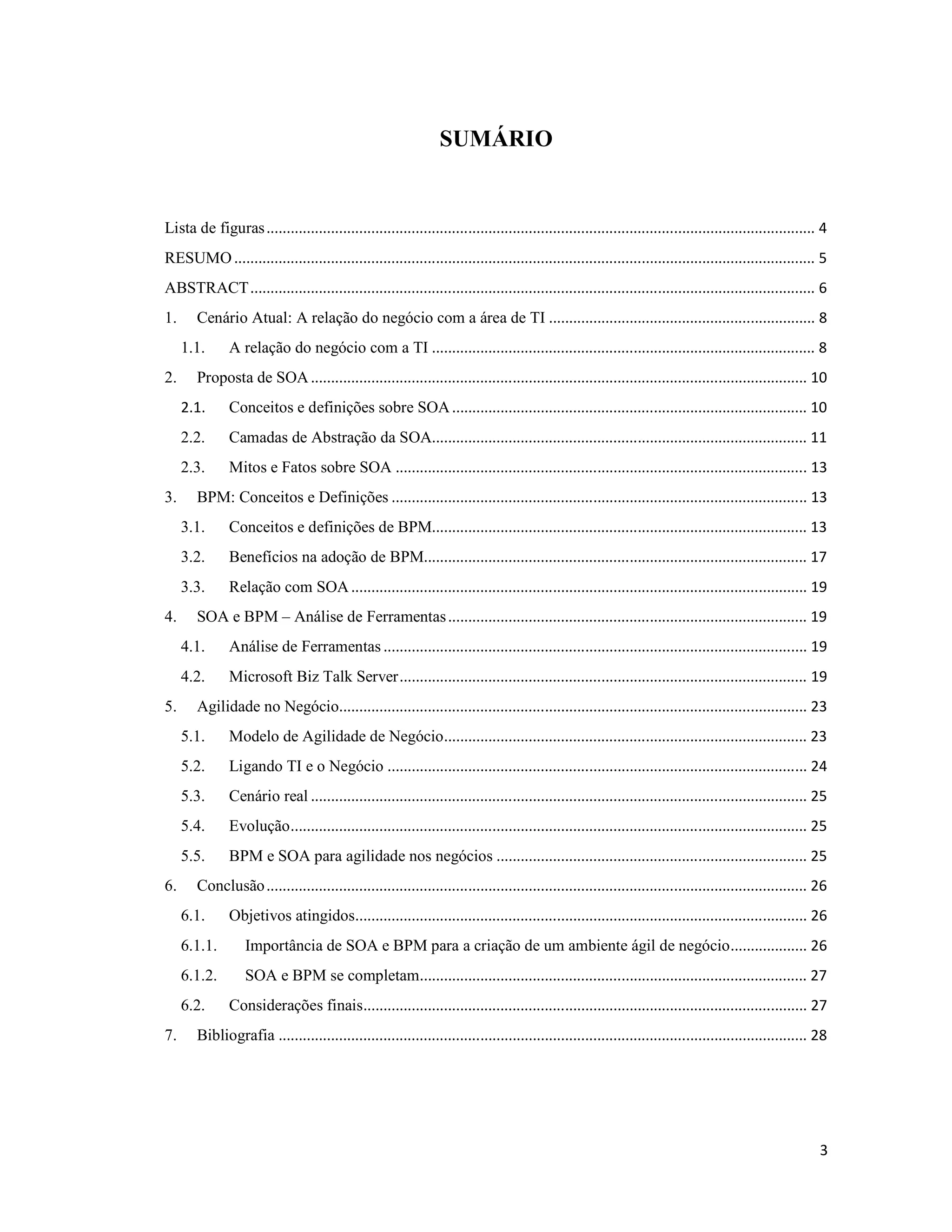 SUMÁRIO


Lista de figuras ........................................................................................................................................ 4
RESUMO ................................................................................................................................................ 5
ABSTRACT ............................................................................................................................................ 6
1.     Cenário Atual: A relação do negócio com a área de TI .................................................................. 8
     1.1.      A relação do negócio com a TI ............................................................................................... 8
2.     Proposta de SOA ........................................................................................................................... 10
     2.1.      Conceitos e definições sobre SOA ........................................................................................ 10
     2.2.      Camadas de Abstração da SOA............................................................................................. 11
     2.3.      Mitos e Fatos sobre SOA ...................................................................................................... 13
3.     BPM: Conceitos e Definições ....................................................................................................... 13
     3.1.      Conceitos e definições de BPM............................................................................................. 13
     3.2.      Benefícios na adoção de BPM............................................................................................... 17
     3.3.      Relação com SOA ................................................................................................................. 19
4.     SOA e BPM – Análise de Ferramentas ......................................................................................... 19
     4.1.      Análise de Ferramentas ......................................................................................................... 19
     4.2.      Microsoft Biz Talk Server ..................................................................................................... 19
5.     Agilidade no Negócio.................................................................................................................... 23
     5.1.      Modelo de Agilidade de Negócio .......................................................................................... 23
     5.2.      Ligando TI e o Negócio ........................................................................................................ 24
     5.3.      Cenário real ........................................................................................................................... 25
     5.4.      Evolução ................................................................................................................................ 25
     5.5.      BPM e SOA para agilidade nos negócios ............................................................................. 25
6.     Conclusão ...................................................................................................................................... 26
     6.1.      Objetivos atingidos................................................................................................................ 26
     6.1.1.       Importância de SOA e BPM para a criação de um ambiente ágil de negócio ................... 26
     6.1.2.       SOA e BPM se completam................................................................................................ 27
     6.2.      Considerações finais.............................................................................................................. 27
7.     Bibliografia ................................................................................................................................... 28




                                                                                                                                                         3
 