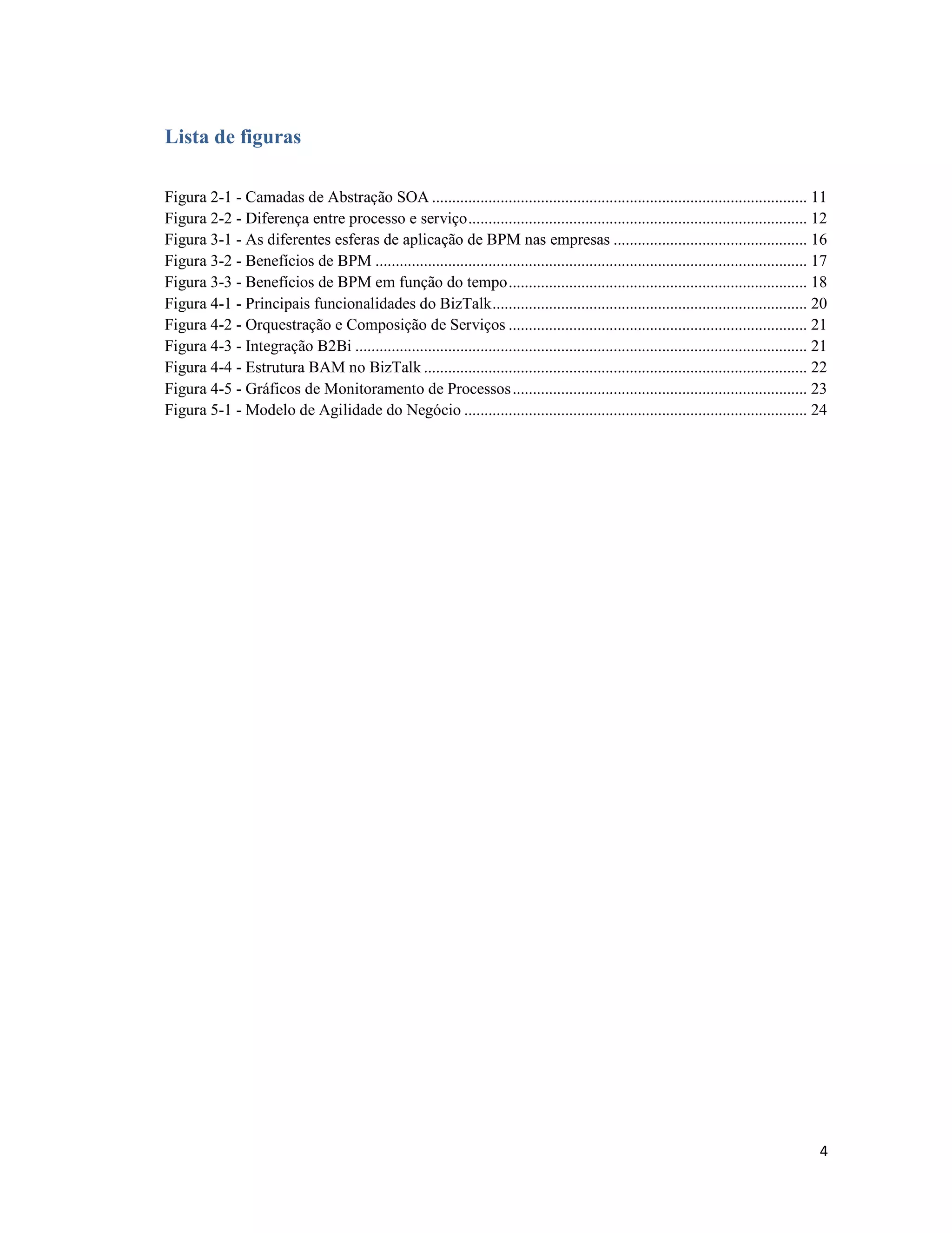 Lista de figuras

Figura 2-1 - Camadas de Abstração SOA ............................................................................................. 11
Figura 2-2 - Diferença entre processo e serviço .................................................................................... 12
Figura 3-1 - As diferentes esferas de aplicação de BPM nas empresas ................................................ 16
Figura 3-2 - Benefícios de BPM ........................................................................................................... 17
Figura 3-3 - Benefícios de BPM em função do tempo .......................................................................... 18
Figura 4-1 - Principais funcionalidades do BizTalk .............................................................................. 20
Figura 4-2 - Orquestração e Composição de Serviços .......................................................................... 21
Figura 4-3 - Integração B2Bi ................................................................................................................ 21
Figura 4-4 - Estrutura BAM no BizTalk ............................................................................................... 22
Figura 4-5 - Gráficos de Monitoramento de Processos ......................................................................... 23
Figura 5-1 - Modelo de Agilidade do Negócio ..................................................................................... 24




                                                                                                                                              4
 