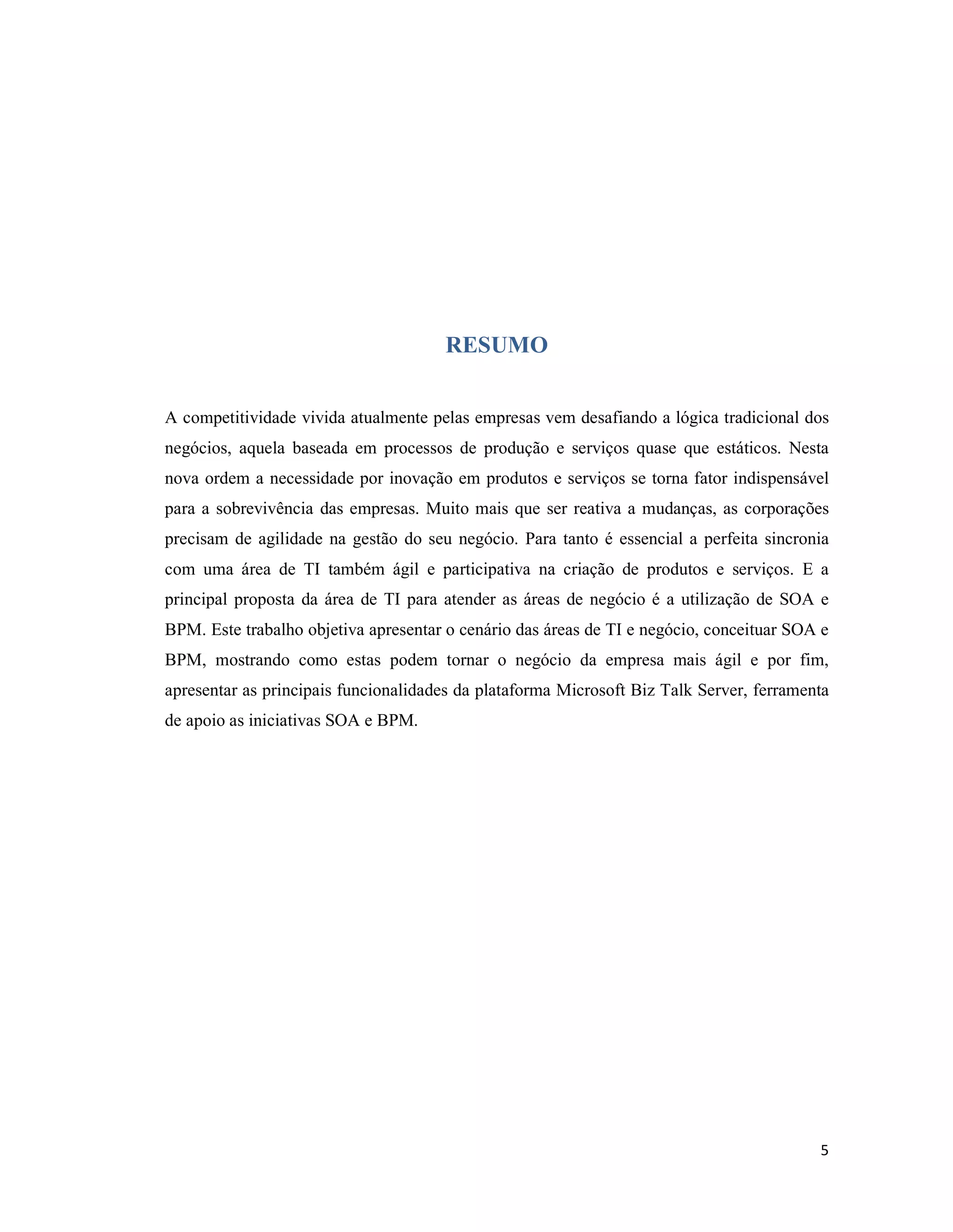 RESUMO


A competitividade vivida atualmente pelas empresas vem desafiando a lógica tradicional dos
negócios, aquela baseada em processos de produção e serviços quase que estáticos. Nesta
nova ordem a necessidade por inovação em produtos e serviços se torna fator indispensável
para a sobrevivência das empresas. Muito mais que ser reativa a mudanças, as corporações
precisam de agilidade na gestão do seu negócio. Para tanto é essencial a perfeita sincronia
com uma área de TI também ágil e participativa na criação de produtos e serviços. E a
principal proposta da área de TI para atender as áreas de negócio é a utilização de SOA e
BPM. Este trabalho objetiva apresentar o cenário das áreas de TI e negócio, conceituar SOA e
BPM, mostrando como estas podem tornar o negócio da empresa mais ágil e por fim,
apresentar as principais funcionalidades da plataforma Microsoft Biz Talk Server, ferramenta
de apoio as iniciativas SOA e BPM.




                                                                                          5
 