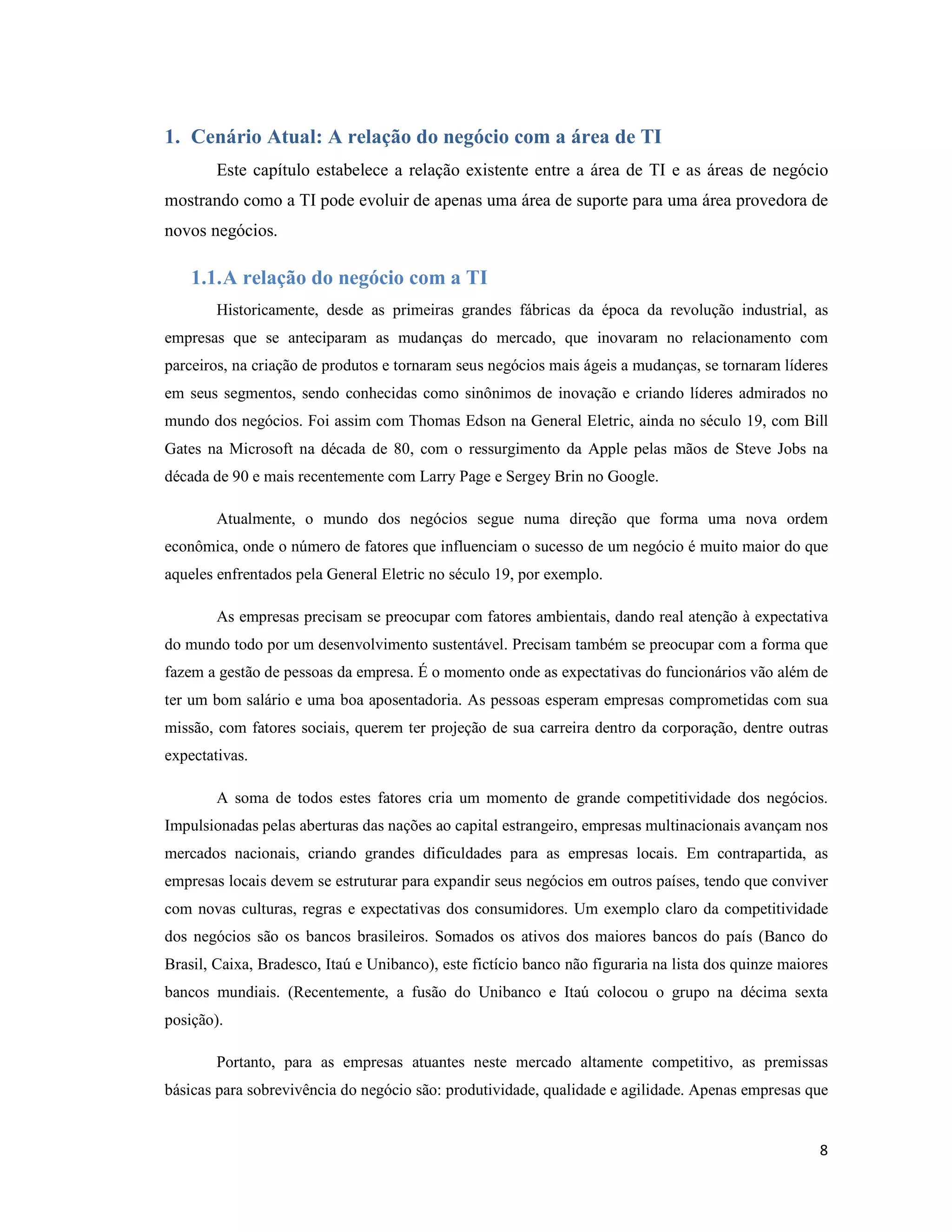 1. Cenário Atual: A relação do negócio com a área de TI
        Este capítulo estabelece a relação existente entre a área de TI e as áreas de negócio
mostrando como a TI pode evoluir de apenas uma área de suporte para uma área provedora de
novos negócios.

    1.1. A relação do negócio com a TI
        Historicamente, desde as primeiras grandes fábricas da época da revolução industrial, as
empresas que se anteciparam as mudanças do mercado, que inovaram no relacionamento com
parceiros, na criação de produtos e tornaram seus negócios mais ágeis a mudanças, se tornaram líderes
em seus segmentos, sendo conhecidas como sinônimos de inovação e criando líderes admirados no
mundo dos negócios. Foi assim com Thomas Edson na General Eletric, ainda no século 19, com Bill
Gates na Microsoft na década de 80, com o ressurgimento da Apple pelas mãos de Steve Jobs na
década de 90 e mais recentemente com Larry Page e Sergey Brin no Google.

        Atualmente, o mundo dos negócios segue numa direção que forma uma nova ordem
econômica, onde o número de fatores que influenciam o sucesso de um negócio é muito maior do que
aqueles enfrentados pela General Eletric no século 19, por exemplo.

        As empresas precisam se preocupar com fatores ambientais, dando real atenção à expectativa
do mundo todo por um desenvolvimento sustentável. Precisam também se preocupar com a forma que
fazem a gestão de pessoas da empresa. É o momento onde as expectativas do funcionários vão além de
ter um bom salário e uma boa aposentadoria. As pessoas esperam empresas comprometidas com sua
missão, com fatores sociais, querem ter projeção de sua carreira dentro da corporação, dentre outras
expectativas.

        A soma de todos estes fatores cria um momento de grande competitividade dos negócios.
Impulsionadas pelas aberturas das nações ao capital estrangeiro, empresas multinacionais avançam nos
mercados nacionais, criando grandes dificuldades para as empresas locais. Em contrapartida, as
empresas locais devem se estruturar para expandir seus negócios em outros países, tendo que conviver
com novas culturas, regras e expectativas dos consumidores. Um exemplo claro da competitividade
dos negócios são os bancos brasileiros. Somados os ativos dos maiores bancos do país (Banco do
Brasil, Caixa, Bradesco, Itaú e Unibanco), este fictício banco não figuraria na lista dos quinze maiores
bancos mundiais. (Recentemente, a fusão do Unibanco e Itaú colocou o grupo na décima sexta
posição).

        Portanto, para as empresas atuantes neste mercado altamente competitivo, as premissas
básicas para sobrevivência do negócio são: produtividade, qualidade e agilidade. Apenas empresas que


                                                                                                      8
 