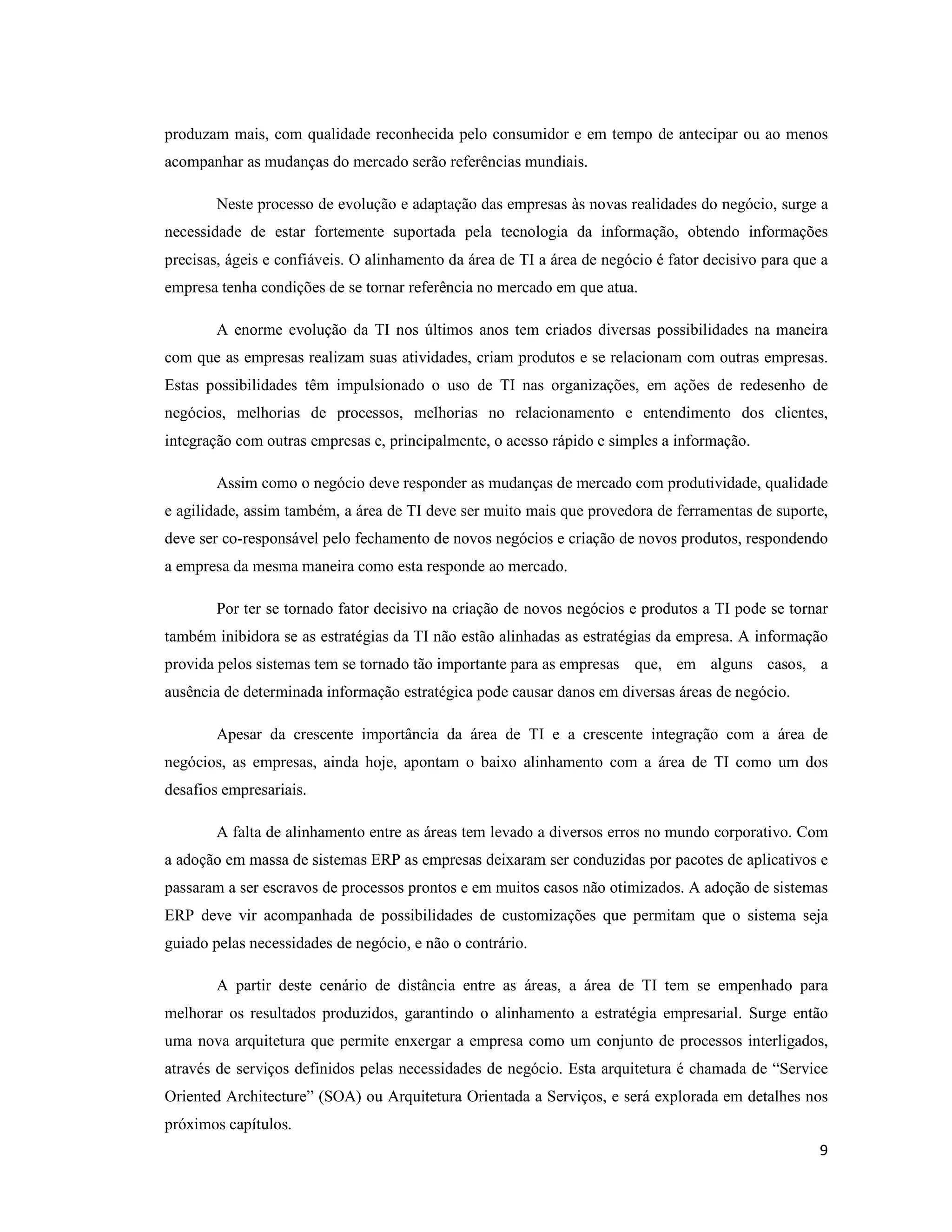 produzam mais, com qualidade reconhecida pelo consumidor e em tempo de antecipar ou ao menos
acompanhar as mudanças do mercado serão referências mundiais.

        Neste processo de evolução e adaptação das empresas às novas realidades do negócio, surge a
necessidade de estar fortemente suportada pela tecnologia da informação, obtendo informações
precisas, ágeis e confiáveis. O alinhamento da área de TI a área de negócio é fator decisivo para que a
empresa tenha condições de se tornar referência no mercado em que atua.

        A enorme evolução da TI nos últimos anos tem criados diversas possibilidades na maneira
com que as empresas realizam suas atividades, criam produtos e se relacionam com outras empresas.
Estas possibilidades têm impulsionado o uso de TI nas organizações, em ações de redesenho de
negócios, melhorias de processos, melhorias no relacionamento e entendimento dos clientes,
integração com outras empresas e, principalmente, o acesso rápido e simples a informação.

        Assim como o negócio deve responder as mudanças de mercado com produtividade, qualidade
e agilidade, assim também, a área de TI deve ser muito mais que provedora de ferramentas de suporte,
deve ser co-responsável pelo fechamento de novos negócios e criação de novos produtos, respondendo
a empresa da mesma maneira como esta responde ao mercado.

        Por ter se tornado fator decisivo na criação de novos negócios e produtos a TI pode se tornar
também inibidora se as estratégias da TI não estão alinhadas as estratégias da empresa. A informação
provida pelos sistemas tem se tornado tão importante para as empresas que, em alguns casos, a
ausência de determinada informação estratégica pode causar danos em diversas áreas de negócio.

        Apesar da crescente importância da área de TI e a crescente integração com a área de
negócios, as empresas, ainda hoje, apontam o baixo alinhamento com a área de TI como um dos
desafios empresariais.

        A falta de alinhamento entre as áreas tem levado a diversos erros no mundo corporativo. Com
a adoção em massa de sistemas ERP as empresas deixaram ser conduzidas por pacotes de aplicativos e
passaram a ser escravos de processos prontos e em muitos casos não otimizados. A adoção de sistemas
ERP deve vir acompanhada de possibilidades de customizações que permitam que o sistema seja
guiado pelas necessidades de negócio, e não o contrário.

        A partir deste cenário de distância entre as áreas, a área de TI tem se empenhado para
melhorar os resultados produzidos, garantindo o alinhamento a estratégia empresarial. Surge então
uma nova arquitetura que permite enxergar a empresa como um conjunto de processos interligados,
através de serviços definidos pelas necessidades de negócio. Esta arquitetura é chamada de “Service
Oriented Architecture” (SOA) ou Arquitetura Orientada a Serviços, e será explorada em detalhes nos
próximos capítulos.
                                                                                                     9
 