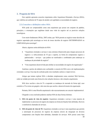 2. Proposta de SOA
        Este capítulo apresenta conceitos importantes sobre Arquitetura Orientada a Serviço (SOA),
que viabiliza um ambiente de TI capaz de atender com agilidade as necessidades de negócio.

    2.1.Conceitos e definições sobre SOA
        SOA pode ser compreendido como uma arquitetura que possui um conjunto de padrões,
princípios, e orientações que englobam desde uma visão de negócio até as possíveis soluções
tecnológicas.

        Com muito fundamento (Wiley, 2007) relata, que “SOA permite ao negócio tomar decisões de
negócio suportadas pela tecnologia ao invés de tomar decisões de negócio DETERMINADAS ou
LIMITADAS pela tecnologia”.

        Abaixo, algumas outras definições de SOA:

        •   “Arquitetura orientada a serviços é uma estrutura (framework) para integrar processos de
            negócio e a infra-estrutura de TI que o suporta, na forma de componentes seguros e
            padronizados – serviços – que podem ser reutilizados e combinados para endereçar as
            mudanças de prioridade do negócio”.

        •   “Uma arquitetura desenvolvida para alinhar as necessidades de negócio da organização.”

        Analistas e peritos da indústria tem confundido o conceito de SOA com o de implementações
orientadas a serviço. Esse tipo de confusão pode criar resultados caóticos e imprevisíveis.

        Artigos que tentam explicar SOA e abordam simplesmente como construir Web Services,
estão na verdade provendo uma forma de criar soluções técnicas e não soluções arquiteturais.

        SOA deve auxiliar a área de TI a responder as mudanças de mercado de forma ágil, caso
contrário a TI se torna um gargalo e não uma área que auxilia o desenvolvimento da organização.

        Portanto, SOA é uma filosofia arquitetural e não necessariamente um conceito implementável.

        Chegando a essa conclusão podemos analisar SOA de duas formas distintas:

    1. SOA do ponto de vista do negócio: Arquitetura orientada a serviço é uma maneira de
        implementar os processos de negócio da empresa na forma de funções bem definidas, flexíveis
        e reutilizáveis chamadas de serviços.

    2. SOA do ponto de vista de TI: Arquitetura orientada a serviço é uma arquitetura que permite
        a automação de processos de negócio da empresa através da integração de diversos
        componentes com funções bem definidas, chamados de serviços. SOA possui como base
                                                                                       10
 