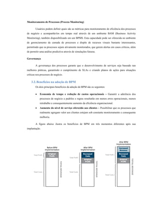 Monitoramento de Processos (Process Monitoring)

        Usuários podem definir quais são as métricas para monitoramento de eficiência dos processos
de negócio e acompanhá-los em tempo real através de um ambiente BAM (Business Activity
Monitoring), também disponibilizado em um BPMS. Esta capacidade pode ser oferecida no ambiente
de gerenciamento da camada de processos e dispõe de recursos visuais bastante interessantes,
permitindo que os processos sejam ativamente monitorados, que gerem alertas em casos críticos, além
de permitir uma análise predictiva através de simulações futuras.

Governança

        A governança dos processos garante que o desenvolvimento de serviços seja baseado nas
melhores práticas, garantindo o cumprimento de SLAs e criando planos de ações para situações
críticas nos processos de negócio.

    3.2. Benefícios na adoção de BPM
        Os dois principais benefícios da adoção de BPM são os seguintes:

        •   Economia de tempo e redução de custos operacionais – Garantir a aderência dos
            processos de negócio a padrões e regras resultarão em menos erros operacionais, menos
            retrabalho e consequentemente aumento da eficiência organizacional.
        •   Aumento do nível de serviço oferecido aos clientes – Possibilitar que os processos que
            realmente agregam valor aos clientes estejam sob constante monitoramento e consequente
            melhoria.

        A figura abaixo ilustra os benefícios de BPM em três momentos diferentes após sua
implantação.




                                                                                                17
 
