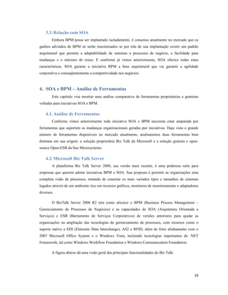 3.3. Relação com SOA
        Embora BPM possa ser implantado isoladamente, é consenso atualmente no mercado que os
ganhos advindos de BPM só serão maximizados se por trás de sua implantação existir um padrão
arquitetural que permita a adaptabilidade de sistemas a processos de negócio, a facilidade para
mudanças e o máximo de reuso. E conforme já vimos anteriormente, SOA oferece todas estas
características. SOA garante a iniciativa BPM a base arquitetural que vai garantir a agilidade
corporativa e conseqüentemente a competitividade nos negócios.



4. SOA e BPM – Análise de Ferramentas
        Este capítulo visa mostrar uma análise comparativa de ferramentas proprietárias e gratuitas
voltadas para iniciativas SOA e BPM.

    4.1. Análise de Ferramentas
        Conforme vimos anteriormente toda iniciativa SOA e BPM necessita estar amparada por
ferramentas que suportem as mudanças organizacionais geradas por iniciativas. Haja vista o grande
número de ferramentas disponíveis no mercado atualmente, analisaremos duas ferramentas bem
distintas em sua origem: a solução proprietária Biz Talk da Microsoft e a solução gratuita e open-
source Open-ESB da Sun Microsystems.

    4.2. Microsoft Biz Talk Server
        A plataforma Biz Talk Server 2006, sua versão mais recente, é uma poderosa suíte para
empresas que querem adotar iniciativas BPM e SOA. Sua proposta é permitir as organizações uma
completa visão de processos, tratando de conectar os mais variados tipos e tamanhos de sistemas
legados através de um ambiente rico em recursos gráficos, monitores de monitoramento e adaptadores
diversos.

        O BizTalk Server 2006 R2 tem como alicerce o BPM (Business Process Management –
Gerenciamento de Processos de Negócios) e as capacidades de SOA (Arquitetura Orientada a
Serviços) e ESB (Barramento de Serviços Corporativos) de versões anteriores para ajudar as
organizações na ampliação das tecnologias de gerenciamento de processos, com recursos como o
suporte nativo a EDI (Eletronic Data Interchange), AS2 e RFID, além de forte alinhamento com o
2007 Microsoft Office System e o Windows Vista, incluindo tecnologias importantes do .NET
Framework, tal como Windows Workflow Foundation e Windows Communication Foundation.

        A figura abaixo dá uma visão geral das principais funcionalidades do Biz Talk:




                                                                                                19
 