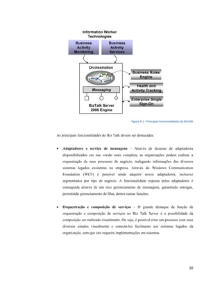 Information Worker
                    Technologies
           Business               Business
            Activity               Activity
           Monitoring             Services



                     Orchestration
                                                  Business Rules
                                                      Engine

                                                    Health and
                       Messaging                 Activity Tracking

                                                 Enterprise Single
                     BizTalk Server                  Sign-On
                      2006 Engine


                                                 Figura 4-1 - Principais funcionalidades do BizTalk



As principais funcionalidades do Biz Talk devem ser destacadas:


•   Adaptadores e serviço de mensagens – Através de dezenas de adaptadores
    disponibilizados em sua versão mais completa, as organizações podem realizar a
    orquestração de seus processos de negócio, trafegando informações dos diversos
    sistemas legados existentes na empresa. Através do Windows Communication
    Foundation (WCF) é possível ainda adquirir novos adaptadores, inclusive
    segmentados por tipo de negócio. A funcionalidade exposta pelos adaptadores é
    conseguida através de um rico gerenciamento de mensagens, garantindo entregas,
    permitindo gerenciamento de filas, dentre outras funções.


•   Orquestração e composição de serviços – O grande destaque da função de
    orquestração e composição de serviços no Biz Talk Server é a possibilidade da
    composição ser realizada visualmente. Ou seja, é possível criar um processo com seus
    diversos estados visualmente e conectá-los facilmente aos sistemas legados da
    organização, sem que isto requeira implementações em sistemas.




                                                                                               20
 