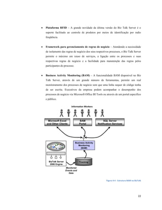 •   Plataforma RFID – A grande novidade da última versão do Biz Talk Server é o
    suporte facilitado ao controle de produtos por meios de identificação por radio
    freqüência.


•   Framework para gerenciamento de regras de negócio – Atendendo a necessidade
    de isolamento das regras de negócio dos seus respectivos processos, o Biz Talk Server
    permite o máximo em reuso de serviços, a ligação entre os processos e suas
    respectivas regras de negócio e a facilidade para manutenção das regras pelos
    participantes do processo.


•   Business Activity Monitoring (BAM) – A funcionalidade BAM disponível no Biz
    Talk Server, através de um grande número de ferramentas, permite um real
    monitoramento dos processos de negócio sem que uma linha sequer de código tenha
    de ser escrita. Executivos da empresa podem acompanhar o desempenho dos
    processos de negócio via Microsoft Office BI Tools ou através de um portal específico
    e público.

                            Information Workers




      Microsoft Excel               BAM                   SQL Server
     and Other Clients              Portal           Notification Services




                                 Business Activity
                                   Monitoring
                                      (BAM)




      BizTalk Server                Tracking
       2006 Engine
                       Monitored
                       Events and
                          Data


                                                            Figura 4-4 - Estrutura BAM no BizTalk




                                                                                              22
 