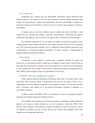 5.3. Cenário real
       Imaginemos que o negócio quer que determinadas informações estejam disponíveis para
diferentes partes de sua cadeia de valor para que seja possível realizar pedidos diretamente pela
internet. Isso representa que o negócio está respondendo a uma nova oportunidade e mudanças nos
processos de negócio são necessárias e é preciso criar novos processos para conseguir concretizar a
oportunidade.

       O negócio precisa criar novas interfaces para os usuários das partes envolvidas, e cada
interface deve ser específica para atender a cada parte. Posteriormente, é identificado que algumas
informações requisitadas por este novo processo de negócio não se encontram nos sistemas legados.

       Em ambientes tradicionais de TI, esse requisito de negócio que gera uma mudança é muito
complexo porque requer mudanças em todos os cinco estágios da cadeia de valor de TI e isso significa
que a TI levará tempo para poder responder. Essa é a realidade de muitos ambientes empresarias onde
o planejamento e a execução de aspectos relacionados a TI ditam a entrega e a implementação de
qualquer mudança requisitada pelo negócio.

   5.4. Evolução
       Contrariando a crença popular, o caminho para a verdadeira agilidade de negócio não
necessita de um envolvimento drástico, imprevistos ou mudança em larga escala. Uma das forças da
tecnologia SOA é de oferecer as empresas o uso de seu legado de TI e colocar novas funcionalidades
em uma camada acima de seu legado. Neste caminho, a empresa pode embarcar verdadeiramente em
SOA e BPM e melhorar projeto a projeto sua capacidade de se tornar ágil.

   5.5. BPM e SOA para agilidade nos negócios
       Muitas empresas adotaram ferramentas de BPM para saber como o seu negócio opera e para
automatizar muitos processos chaves. O gerenciamento dos processos de negócio trouxe à tona a
incapacidade dos sistemas legados em responder as necessidades do negócio. E é neste ponto que SOA
entra: é necessário criar soluções de TI que podem flexivelmente responder as mudanças e as
necessidades de negócio.

       O objetivo comum entre BPM e SOA é a necessidade em se focar em resultados de negócio
específicos de ambientes empresariais altamente mutáveis.

       Invocar BPM e SOA significa que você pode externalizar a capacidade de definir políticas de
negócios e de normas no idioma utilizado em um nível coorporativo, além disso, BPM e SOA
oferecem claras vantagens as necessidades dos negócios em adaptar ou criar novos processos e, devem
ser adotados em conjunto para que se tenha sucesso, caso contrário serão relegados como sendo
simplesmente uma integração empresarial.
                                                                                                    25
 