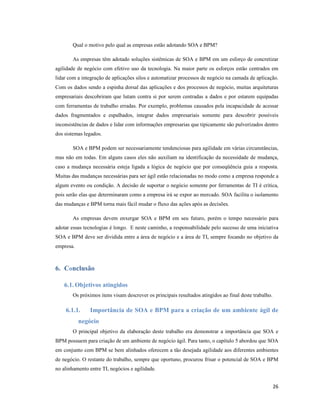 Qual o motivo pelo qual as empresas estão adotando SOA e BPM?

       As empresas têm adotado soluções sistêmicas de SOA e BPM em um esforço de concretizar
agilidade de negócio com efetivo uso da tecnologia. Na maior parte os esforços estão centrados em
lidar com a integração de aplicações silos e automatizar processos de negócio na camada de aplicação.
Com os dados sendo a espinha dorsal das aplicações e dos processos de negócio, muitas arquiteturas
empresariais descobriram que lutam contra si por serem centradas a dados e por estarem equipadas
com ferramentas de trabalho erradas. Por exemplo, problemas causados pela incapacidade de acessar
dados fragmentados e espalhados, integrar dados empresariais somente para descobrir possíveis
inconsistências de dados e lidar com informações empresarias que tipicamente são pulverizados dentro
dos sistemas legados.

       SOA e BPM podem ser necessariamente tendenciosas para agilidade em várias circunstâncias,
mas não em todas. Em alguns casos eles não auxiliam na identificação da necessidade de mudança,
caso a mudança necessária esteja ligada a lógica de negócio que por conseqüência guia a resposta.
Muitas das mudanças necessárias para ser ágil estão relacionadas no modo como a empresa responde a
algum evento ou condição. A decisão de suportar o negócio somente por ferramentas de TI é crítica,
pois serão elas que determinaram como a empresa irá se expor ao mercado. SOA facilita o isolamento
das mudanças e BPM torna mais fácil mudar o fluxo das ações após as decisões.

       As empresas devem enxergar SOA e BPM em seu futuro, porém o tempo necessário para
adotar essas tecnologias é longo. E neste caminho, a responsabilidade pelo sucesso de uma iniciativa
SOA e BPM deve ser dividida entre a área de negócio e a área de TI, sempre focando no objetivo da
empresa.



6. Conclusão

    6.1. Objetivos atingidos
       Os próximos itens visam descrever os principais resultados atingidos ao final deste trabalho.

    6.1.1.     Importância de SOA e BPM para a criação de um ambiente ágil de
           negócio
       O principal objetivo da elaboração deste trabalho era demonstrar a importância que SOA e
BPM possuem para criação de um ambiente de negócio ágil. Para tanto, o capítulo 5 abordou que SOA
em conjunto com BPM se bem alinhados oferecem a tão desejada agilidade aos diferentes ambientes
de negócio. O restante do trabalho, sempre que oportuno, procurou frisar o potencial de SOA e BPM
no alinhamento entre TI, negócios e agilidade.


                                                                                                       26
 