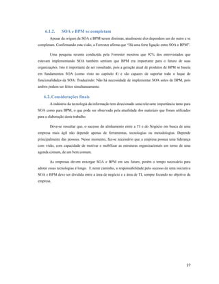 6.1.2.      SOA e BPM se completam
        Apesar da origem de SOA e BPM serem distintas, atualmente eles dependem um do outro e se
completam. Confirmando esta visão, a Forrester afirma que “Há uma forte ligação entre SOA e BPM”.

        Uma pesquisa recente conduzida pela Forrester mostrou que 92% dos entrevistados que
estavam implementando SOA também sentiam que BPM era importante para o futuro de suas
organizações. Isto é importante de ser ressaltado, pois a geração atual de produtos de BPM se baseia
em fundamentos SOA (como visto no capítulo 4) e são capazes de suportar todo o leque de
funcionalidades da SOA. Traduzindo: Não há necessidade de implementar SOA antes de BPM, pois
ambos podem ser feitos simultaneamente.

    6.2. Considerações finais
        A indústria da tecnologia da informação tem direcionado uma relevante importância tanto para
SOA como para BPM, o que pode ser observado pela atualidade dos materiais que foram utilizados
para a elaboração deste trabalho.

        Deve-se ressaltar que, o sucesso do alinhamento entre a TI e do Negócio em busca de uma
empresa mais ágil não depende apenas de ferramentas, tecnologias ou metodologias. Depende
principalmente das pessoas. Nesse momento, faz-se necessário que a empresa possua uma liderança
com visão, com capacidade de motivar e mobilizar as estruturas organizacionais em torno de uma
agenda comum, de um bem comum.

        As empresas devem enxergar SOA e BPM em seu futuro, porém o tempo necessário para
adotar essas tecnologias é longo. E neste caminho, a responsabilidade pelo sucesso de uma iniciativa
SOA e BPM deve ser dividida entre a área de negócio e a área de TI, sempre focando no objetivo da
empresa.




                                                                                                 27
 
