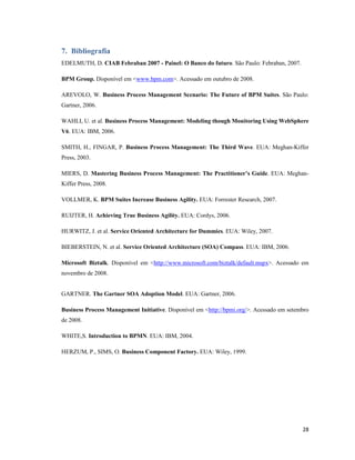 7. Bibliografia
EDELMUTH, D. CIAB Febraban 2007 - Painel: O Banco do futuro. São Paulo: Febraban, 2007.

BPM Group. Disponível em <www.bpm.com>. Acessado em outubro de 2008.

AREVOLO, W. Business Process Management Scenario: The Future of BPM Suites. São Paulo:
Gartner, 2006.

WAHLI, U. et al. Business Process Management: Modeling though Monitoring Using WebSphere
V6. EUA: IBM, 2006.

SMITH, H., FINGAR, P. Business Process Management: The Third Wave. EUA: Meghan-Kiffer
Press, 2003.

MIERS, D. Mastering Business Process Management: The Practitioner’s Guide. EUA: Meghan-
Kiffer Press, 2008.

VOLLMER, K. BPM Suites Increase Business Agility. EUA: Forrester Research, 2007.

RUIJTER, H. Achieving True Business Agility. EUA: Cordys, 2006.

HURWITZ, J. et al. Service Oriented Architecture for Dummies. EUA: Wiley, 2007.

BIEBERSTEIN, N. et al. Service Oriented Architecture (SOA) Compass. EUA: IBM, 2006.

Microsoft Biztalk. Disponível em <http://www.microsoft.com/biztalk/default.mspx>. Acessado em
novembro de 2008.


GARTNER. The Gartner SOA Adoption Model. EUA: Gartner, 2006.

Business Process Management Initiative. Disponível em <http://bpmi.org/>. Acessado em setembro
de 2008.

WHITE,S. Introduction to BPM . EUA: IBM, 2004.

HERZUM, P., SIMS, O. Business Component Factory. EUA: Wiley, 1999.




                                                                                           28
 