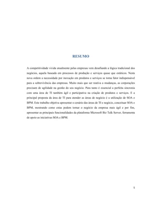 RESUMO


A competitividade vivida atualmente pelas empresas vem desafiando a lógica tradicional dos
negócios, aquela baseada em processos de produção e serviços quase que estáticos. Nesta
nova ordem a necessidade por inovação em produtos e serviços se torna fator indispensável
para a sobrevivência das empresas. Muito mais que ser reativa a mudanças, as corporações
precisam de agilidade na gestão do seu negócio. Para tanto é essencial a perfeita sincronia
com uma área de TI também ágil e participativa na criação de produtos e serviços. E a
principal proposta da área de TI para atender as áreas de negócio é a utilização de SOA e
BPM. Este trabalho objetiva apresentar o cenário das áreas de TI e negócio, conceituar SOA e
BPM, mostrando como estas podem tornar o negócio da empresa mais ágil e por fim,
apresentar as principais funcionalidades da plataforma Microsoft Biz Talk Server, ferramenta
de apoio as iniciativas SOA e BPM.




                                                                                          5
 