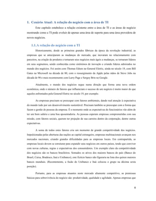 1. Cenário Atual: A relação do negócio com a área de TI
        Este capítulo estabelece a relação existente entre a área de TI e as áreas de negócio
mostrando como a TI pode evoluir de apenas uma área de suporte para uma área provedora de
novos negócios.

    1.1. A relação do negócio com a TI
        Historicamente, desde as primeiras grandes fábricas da época da revolução industrial, as
empresas que se anteciparam as mudanças do mercado, que inovaram no relacionamento com
parceiros, na criação de produtos e tornaram seus negócios mais ágeis a mudanças, se tornaram líderes
em seus segmentos, sendo conhecidas como sinônimos de inovação e criando líderes admirados no
mundo dos negócios. Foi assim com Thomas Edson na General Eletric, ainda no século 19, com Bill
Gates na Microsoft na década de 80, com o ressurgimento da Apple pelas mãos de Steve Jobs na
década de 90 e mais recentemente com Larry Page e Sergey Brin no Google.

        Atualmente, o mundo dos negócios segue numa direção que forma uma nova ordem
econômica, onde o número de fatores que influenciam o sucesso de um negócio é muito maior do que
aqueles enfrentados pela General Eletric no século 19, por exemplo.

        As empresas precisam se preocupar com fatores ambientais, dando real atenção à expectativa
do mundo todo por um desenvolvimento sustentável. Precisam também se preocupar com a forma que
fazem a gestão de pessoas da empresa. É o momento onde as expectativas do funcionários vão além de
ter um bom salário e uma boa aposentadoria. As pessoas esperam empresas comprometidas com sua
missão, com fatores sociais, querem ter projeção de sua carreira dentro da corporação, dentre outras
expectativas.

        A soma de todos estes fatores cria um momento de grande competitividade dos negócios.
Impulsionadas pelas aberturas das nações ao capital estrangeiro, empresas multinacionais avançam nos
mercados nacionais, criando grandes dificuldades para as empresas locais. Em contrapartida, as
empresas locais devem se estruturar para expandir seus negócios em outros países, tendo que conviver
com novas culturas, regras e expectativas dos consumidores. Um exemplo claro da competitividade
dos negócios são os bancos brasileiros. Somados os ativos dos maiores bancos do país (Banco do
Brasil, Caixa, Bradesco, Itaú e Unibanco), este fictício banco não figuraria na lista dos quinze maiores
bancos mundiais. (Recentemente, a fusão do Unibanco e Itaú colocou o grupo na décima sexta
posição).

        Portanto, para as empresas atuantes neste mercado altamente competitivo, as premissas
básicas para sobrevivência do negócio são: produtividade, qualidade e agilidade. Apenas empresas que


                                                                                                      8
 