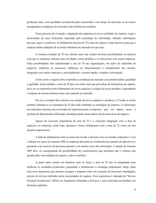 produzam mais, com qualidade reconhecida pelo consumidor e em tempo de antecipar ou ao menos
acompanhar as mudanças do mercado serão referências mundiais.

        Neste processo de evolução e adaptação das empresas às novas realidades do negócio, surge a
necessidade de estar fortemente suportada pela tecnologia da informação, obtendo informações
precisas, ágeis e confiáveis. O alinhamento da área de TI a área de negócio é fator decisivo para que a
empresa tenha condições de se tornar referência no mercado em que atua.

        A enorme evolução da TI nos últimos anos tem criados diversas possibilidades na maneira
com que as empresas realizam suas atividades, criam produtos e se relacionam com outras empresas.
Estas possibilidades têm impulsionado o uso de TI nas organizações, em ações de redesenho de
negócios, melhorias de processos, melhorias no relacionamento e entendimento dos clientes,
integração com outras empresas e, principalmente, o acesso rápido e simples a informação.

        Assim como o negócio deve responder as mudanças de mercado com produtividade, qualidade
e agilidade, assim também, a área de TI deve ser muito mais que provedora de ferramentas de suporte,
deve ser co-responsável pelo fechamento de novos negócios e criação de novos produtos, respondendo
a empresa da mesma maneira como esta responde ao mercado.

        Por ter se tornado fator decisivo na criação de novos negócios e produtos a TI pode se tornar
também inibidora se as estratégias da TI não estão alinhadas as estratégias da empresa. A informação
provida pelos sistemas tem se tornado tão importante para as empresas que, em alguns casos, a
ausência de determinada informação estratégica pode causar danos em diversas áreas de negócio.

        Apesar da crescente importância da área de TI e a crescente integração com a área de
negócios, as empresas, ainda hoje, apontam o baixo alinhamento com a área de TI como um dos
desafios empresariais.

        A falta de alinhamento entre as áreas tem levado a diversos erros no mundo corporativo. Com
a adoção em massa de sistemas ERP as empresas deixaram ser conduzidas por pacotes de aplicativos e
passaram a ser escravos de processos prontos e em muitos casos não otimizados. A adoção de sistemas
ERP deve vir acompanhada de possibilidades de customizações que permitam que o sistema seja
guiado pelas necessidades de negócio, e não o contrário.

        A partir deste cenário de distância entre as áreas, a área de TI tem se empenhado para
melhorar os resultados produzidos, garantindo o alinhamento a estratégia empresarial. Surge então
uma nova arquitetura que permite enxergar a empresa como um conjunto de processos interligados,
através de serviços definidos pelas necessidades de negócio. Esta arquitetura é chamada de “Service
Oriented Architecture” (SOA) ou Arquitetura Orientada a Serviços, e será explorada em detalhes nos
próximos capítulos.
                                                                                                     9
 