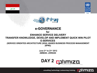e-GOVERNANCEe-GOVERNANCE
for
ENHANCE SERVICE DELIVERY
TRANSFER KNOWLEDGE, DEVELOP AND IMPLEMENT QUICK WIN PILOT
E-SERVICES
(SERVICE ORIENTED ARCHITECTURE (SOA) -BASED BUSINESS PROCESS MANAGEMENT
(BPM))
June 2nd
to 21st
2012
AMMAN- JORDAN
DAY 2
PRESENT BY:
 